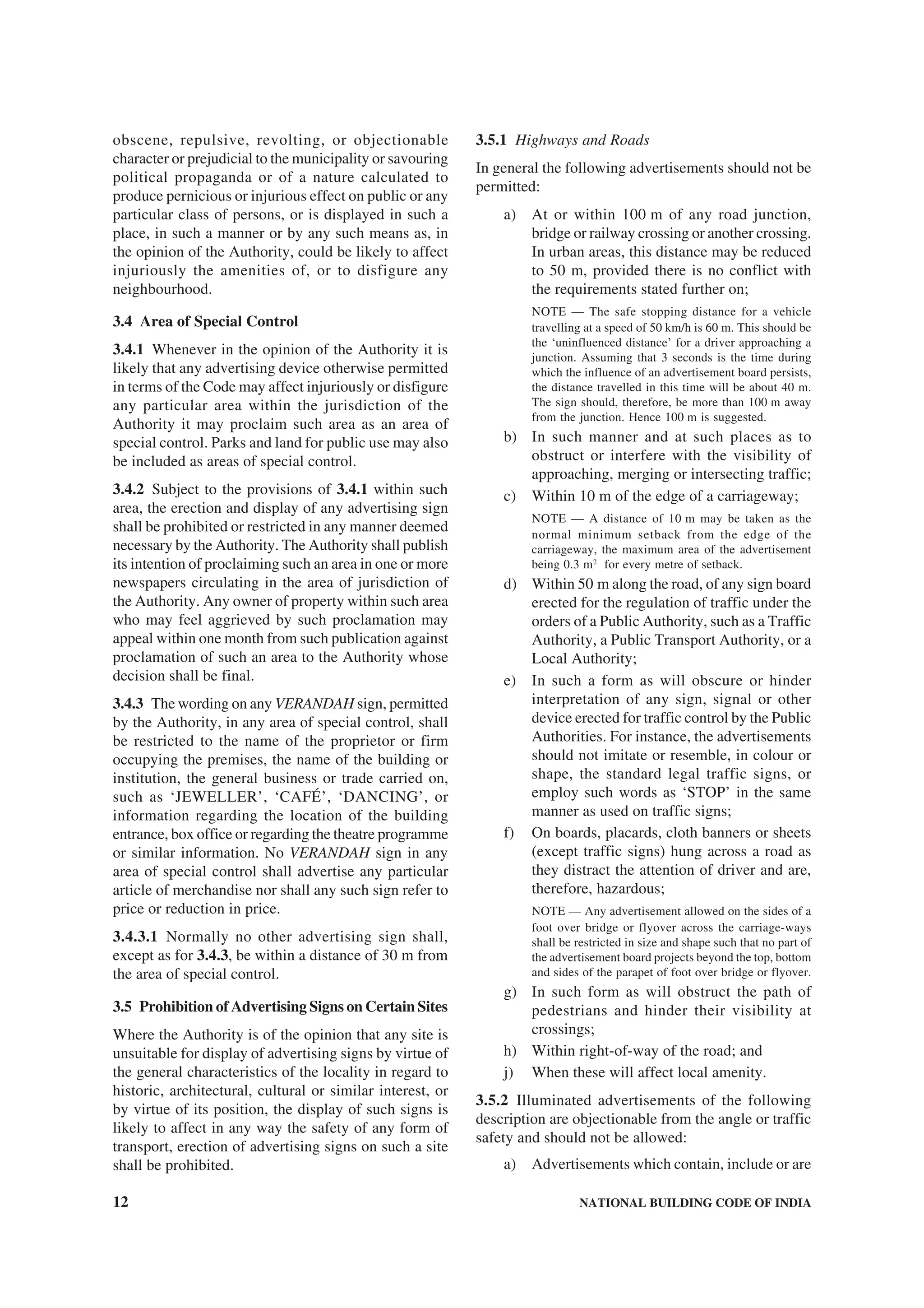 12 NATIONAL BUILDING CODE OF INDIA
obscene, repulsive, revolting, or objectionable
character or prejudicial to the municipality or savouring
political propaganda or of a nature calculated to
produce pernicious or injurious effect on public or any
particular class of persons, or is displayed in such a
place, in such a manner or by any such means as, in
the opinion of the Authority, could be likely to affect
injuriously the amenities of, or to disfigure any
neighbourhood.
3.4 Area of Special Control
3.4.1 Whenever in the opinion of the Authority it is
likely that any advertising device otherwise permitted
in terms of the Code may affect injuriously or disfigure
any particular area within the jurisdiction of the
Authority it may proclaim such area as an area of
special control. Parks and land for public use may also
be included as areas of special control.
3.4.2 Subject to the provisions of 3.4.1 within such
area, the erection and display of any advertising sign
shall be prohibited or restricted in any manner deemed
necessary by the Authority. The Authority shall publish
its intention of proclaiming such an area in one or more
newspapers circulating in the area of jurisdiction of
the Authority. Any owner of property within such area
who may feel aggrieved by such proclamation may
appeal within one month from such publication against
proclamation of such an area to the Authority whose
decision shall be final.
3.4.3 The wording on any VERANDAH sign, permitted
by the Authority, in any area of special control, shall
be restricted to the name of the proprietor or firm
occupying the premises, the name of the building or
institution, the general business or trade carried on,
such as ‘JEWELLER’, ‘CAFÉ’, ‘DANCING’, or
information regarding the location of the building
entrance, box office or regarding the theatre programme
or similar information. No VERANDAH sign in any
area of special control shall advertise any particular
article of merchandise nor shall any such sign refer to
price or reduction in price.
3.4.3.1 Normally no other advertising sign shall,
except as for 3.4.3, be within a distance of 30 m from
the area of special control.
3.5 Prohibition of Advertising Signs on Certain Sites
Where the Authority is of the opinion that any site is
unsuitable for display of advertising signs by virtue of
the general characteristics of the locality in regard to
historic, architectural, cultural or similar interest, or
by virtue of its position, the display of such signs is
likely to affect in any way the safety of any form of
transport, erection of advertising signs on such a site
shall be prohibited.
3.5.1 Highways and Roads
In general the following advertisements should not be
permitted:
a) At or within 100 m of any road junction,
bridge or railway crossing or another crossing.
In urban areas, this distance may be reduced
to 50 m, provided there is no conflict with
the requirements stated further on;
NOTE — The safe stopping distance for a vehicle
travelling at a speed of 50 km/h is 60 m. This should be
the ‘uninfluenced distance’ for a driver approaching a
junction. Assuming that 3 seconds is the time during
which the influence of an advertisement board persists,
the distance travelled in this time will be about 40 m.
The sign should, therefore, be more than 100 m away
from the junction. Hence 100 m is suggested.
b) In such manner and at such places as to
obstruct or interfere with the visibility of
approaching, merging or intersecting traffic;
c) Within 10 m of the edge of a carriageway;
NOTE — A distance of 10 m may be taken as the
normal minimum setback from the edge of the
carriageway, the maximum area of the advertisement
being 0.3 m2
for every metre of setback.
d) Within 50 m along the road, of any sign board
erected for the regulation of traffic under the
orders of a Public Authority, such as a Traffic
Authority, a Public Transport Authority, or a
Local Authority;
e) In such a form as will obscure or hinder
interpretation of any sign, signal or other
device erected for traffic control by the Public
Authorities. For instance, the advertisements
should not imitate or resemble, in colour or
shape, the standard legal traffic signs, or
employ such words as ‘STOP’ in the same
manner as used on traffic signs;
f) On boards, placards, cloth banners or sheets
(except traffic signs) hung across a road as
they distract the attention of driver and are,
therefore, hazardous;
NOTE — Any advertisement allowed on the sides of a
foot over bridge or flyover across the carriage-ways
shall be restricted in size and shape such that no part of
the advertisement board projects beyond the top, bottom
and sides of the parapet of foot over bridge or flyover.
g) In such form as will obstruct the path of
pedestrians and hinder their visibility at
crossings;
h) Within right-of-way of the road; and
j) When these will affect local amenity.
3.5.2 Illuminated advertisements of the following
description are objectionable from the angle or traffic
safety and should not be allowed:
a) Advertisements which contain, include or are
 