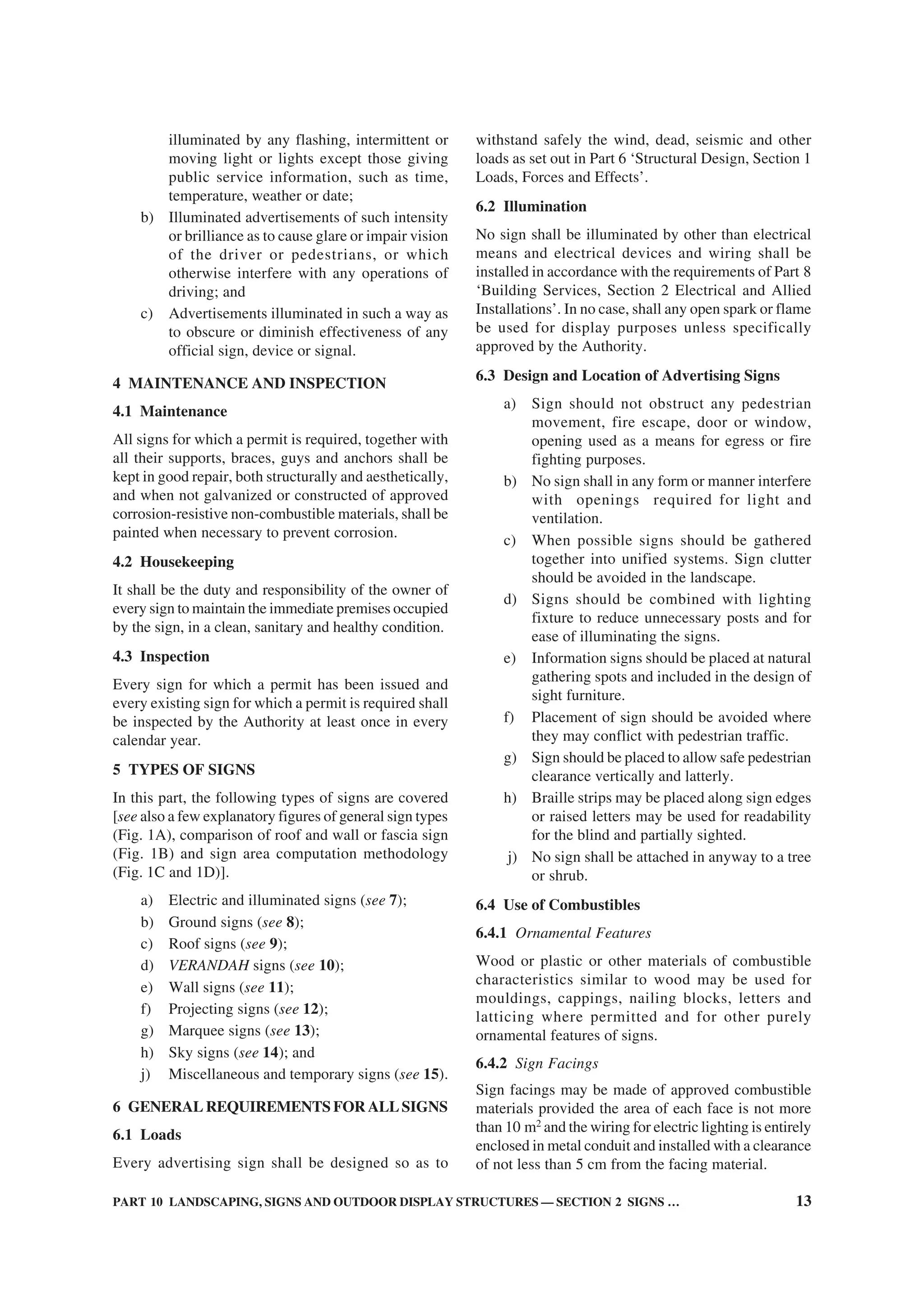 PART 10 LANDSCAPING, SIGNS AND OUTDOOR DISPLAY STRUCTURES — SECTION 2 SIGNS … 13
illuminated by any flashing, intermittent or
moving light or lights except those giving
public service information, such as time,
temperature, weather or date;
b) Illuminated advertisements of such intensity
or brilliance as to cause glare or impair vision
of the driver or pedestrians, or which
otherwise interfere with any operations of
driving; and
c) Advertisements illuminated in such a way as
to obscure or diminish effectiveness of any
official sign, device or signal.
4 MAINTENANCE AND INSPECTION
4.1 Maintenance
All signs for which a permit is required, together with
all their supports, braces, guys and anchors shall be
kept in good repair, both structurally and aesthetically,
and when not galvanized or constructed of approved
corrosion-resistive non-combustible materials, shall be
painted when necessary to prevent corrosion.
4.2 Housekeeping
It shall be the duty and responsibility of the owner of
every sign to maintain the immediate premises occupied
by the sign, in a clean, sanitary and healthy condition.
4.3 Inspection
Every sign for which a permit has been issued and
every existing sign for which a permit is required shall
be inspected by the Authority at least once in every
calendar year.
5 TYPES OF SIGNS
In this part, the following types of signs are covered
[see also a few explanatory figures of general sign types
(Fig. 1A), comparison of roof and wall or fascia sign
(Fig. 1B) and sign area computation methodology
(Fig. 1C and 1D)].
a) Electric and illuminated signs (see 7);
b) Ground signs (see 8);
c) Roof signs (see 9);
d) VERANDAH signs (see 10);
e) Wall signs (see 11);
f) Projecting signs (see 12);
g) Marquee signs (see 13);
h) Sky signs (see 14); and
j) Miscellaneous and temporary signs (see 15).
6 GENERAL REQUIREMENTS FOR ALLSIGNS
6.1 Loads
Every advertising sign shall be designed so as to
withstand safely the wind, dead, seismic and other
loads as set out in Part 6 ‘Structural Design, Section 1
Loads, Forces and Effects’.
6.2 Illumination
No sign shall be illuminated by other than electrical
means and electrical devices and wiring shall be
installed in accordance with the requirements of Part 8
‘Building Services, Section 2 Electrical and Allied
Installations’. In no case, shall any open spark or flame
be used for display purposes unless specifically
approved by the Authority.
6.3 Design and Location of Advertising Signs
a) Sign should not obstruct any pedestrian
movement, fire escape, door or window,
opening used as a means for egress or fire
fighting purposes.
b) No sign shall in any form or manner interfere
with openings required for light and
ventilation.
c) When possible signs should be gathered
together into unified systems. Sign clutter
should be avoided in the landscape.
d) Signs should be combined with lighting
fixture to reduce unnecessary posts and for
ease of illuminating the signs.
e) Information signs should be placed at natural
gathering spots and included in the design of
sight furniture.
f) Placement of sign should be avoided where
they may conflict with pedestrian traffic.
g) Sign should be placed to allow safe pedestrian
clearance vertically and latterly.
h) Braille strips may be placed along sign edges
or raised letters may be used for readability
for the blind and partially sighted.
j) No sign shall be attached in anyway to a tree
or shrub.
6.4 Use of Combustibles
6.4.1 Ornamental Features
Wood or plastic or other materials of combustible
characteristics similar to wood may be used for
mouldings, cappings, nailing blocks, letters and
latticing where permitted and for other purely
ornamental features of signs.
6.4.2 Sign Facings
Sign facings may be made of approved combustible
materials provided the area of each face is not more
than 10 m2
and the wiring for electric lighting is entirely
enclosed in metal conduit and installed with a clearance
of not less than 5 cm from the facing material.
 