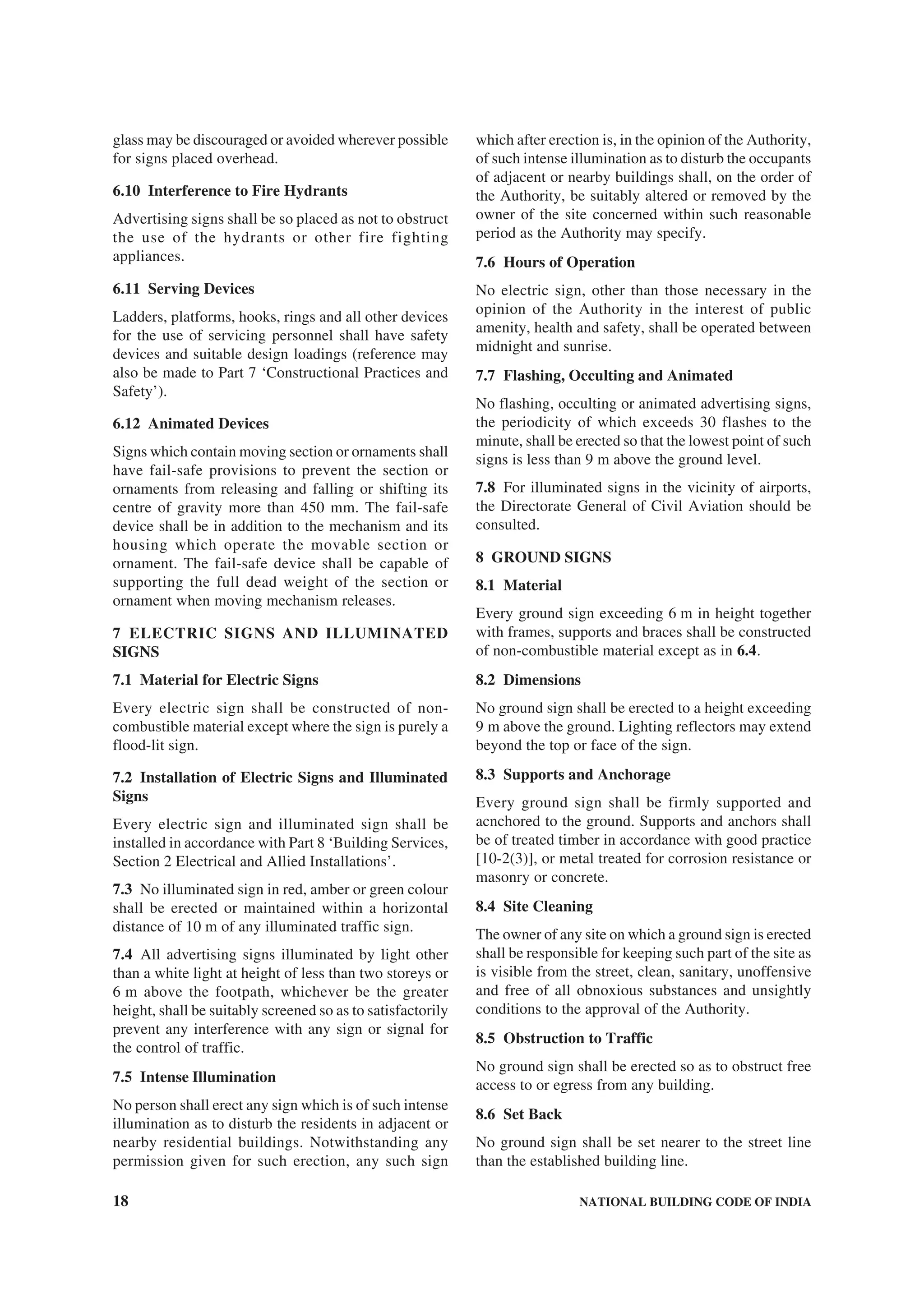 18 NATIONAL BUILDING CODE OF INDIA
glass may be discouraged or avoided wherever possible
for signs placed overhead.
6.10 Interference to Fire Hydrants
Advertising signs shall be so placed as not to obstruct
the use of the hydrants or other fire fighting
appliances.
6.11 Serving Devices
Ladders, platforms, hooks, rings and all other devices
for the use of servicing personnel shall have safety
devices and suitable design loadings (reference may
also be made to Part 7 ‘Constructional Practices and
Safety’).
6.12 Animated Devices
Signs which contain moving section or ornaments shall
have fail-safe provisions to prevent the section or
ornaments from releasing and falling or shifting its
centre of gravity more than 450 mm. The fail-safe
device shall be in addition to the mechanism and its
housing which operate the movable section or
ornament. The fail-safe device shall be capable of
supporting the full dead weight of the section or
ornament when moving mechanism releases.
7 ELECTRIC SIGNS AND ILLUMINATED
SIGNS
7.1 Material for Electric Signs
Every electric sign shall be constructed of non-
combustible material except where the sign is purely a
flood-lit sign.
7.2 Installation of Electric Signs and Illuminated
Signs
Every electric sign and illuminated sign shall be
installed in accordance with Part 8 ‘Building Services,
Section 2 Electrical and Allied Installations’.
7.3 No illuminated sign in red, amber or green colour
shall be erected or maintained within a horizontal
distance of 10 m of any illuminated traffic sign.
7.4 All advertising signs illuminated by light other
than a white light at height of less than two storeys or
6 m above the footpath, whichever be the greater
height, shall be suitably screened so as to satisfactorily
prevent any interference with any sign or signal for
the control of traffic.
7.5 Intense Illumination
No person shall erect any sign which is of such intense
illumination as to disturb the residents in adjacent or
nearby residential buildings. Notwithstanding any
permission given for such erection, any such sign
which after erection is, in the opinion of the Authority,
of such intense illumination as to disturb the occupants
of adjacent or nearby buildings shall, on the order of
the Authority, be suitably altered or removed by the
owner of the site concerned within such reasonable
period as the Authority may specify.
7.6 Hours of Operation
No electric sign, other than those necessary in the
opinion of the Authority in the interest of public
amenity, health and safety, shall be operated between
midnight and sunrise.
7.7 Flashing, Occulting and Animated
No flashing, occulting or animated advertising signs,
the periodicity of which exceeds 30 flashes to the
minute, shall be erected so that the lowest point of such
signs is less than 9 m above the ground level.
7.8 For illuminated signs in the vicinity of airports,
the Directorate General of Civil Aviation should be
consulted.
8 GROUND SIGNS
8.1 Material
Every ground sign exceeding 6 m in height together
with frames, supports and braces shall be constructed
of non-combustible material except as in 6.4.
8.2 Dimensions
No ground sign shall be erected to a height exceeding
9 m above the ground. Lighting reflectors may extend
beyond the top or face of the sign.
8.3 Supports and Anchorage
Every ground sign shall be firmly supported and
acnchored to the ground. Supports and anchors shall
be of treated timber in accordance with good practice
[10-2(3)], or metal treated for corrosion resistance or
masonry or concrete.
8.4 Site Cleaning
The owner of any site on which a ground sign is erected
shall be responsible for keeping such part of the site as
is visible from the street, clean, sanitary, unoffensive
and free of all obnoxious substances and unsightly
conditions to the approval of the Authority.
8.5 Obstruction to Traffic
No ground sign shall be erected so as to obstruct free
access to or egress from any building.
8.6 Set Back
No ground sign shall be set nearer to the street line
than the established building line.
 