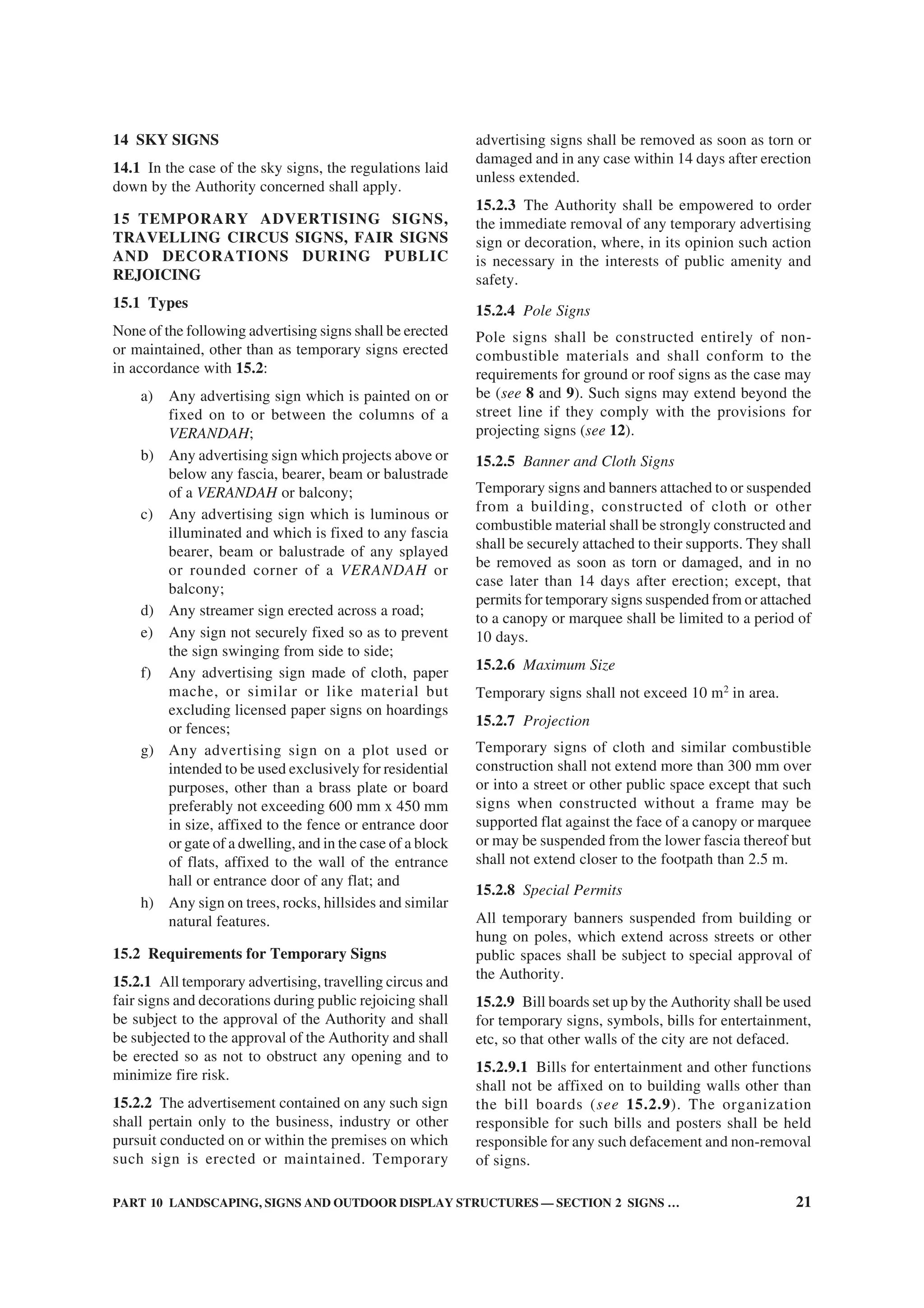 PART 10 LANDSCAPING, SIGNS AND OUTDOOR DISPLAY STRUCTURES — SECTION 2 SIGNS … 21
14 SKY SIGNS
14.1 In the case of the sky signs, the regulations laid
down by the Authority concerned shall apply.
15 TEMPORARY ADVERTISING SIGNS,
TRAVELLING CIRCUS SIGNS, FAIR SIGNS
AND DECORATIONS DURING PUBLIC
REJOICING
15.1 Types
None of the following advertising signs shall be erected
or maintained, other than as temporary signs erected
in accordance with 15.2:
a) Any advertising sign which is painted on or
fixed on to or between the columns of a
VERANDAH;
b) Any advertising sign which projects above or
below any fascia, bearer, beam or balustrade
of a VERANDAH or balcony;
c) Any advertising sign which is luminous or
illuminated and which is fixed to any fascia
bearer, beam or balustrade of any splayed
or rounded corner of a VERANDAH or
balcony;
d) Any streamer sign erected across a road;
e) Any sign not securely fixed so as to prevent
the sign swinging from side to side;
f) Any advertising sign made of cloth, paper
mache, or similar or like material but
excluding licensed paper signs on hoardings
or fences;
g) Any advertising sign on a plot used or
intended to be used exclusively for residential
purposes, other than a brass plate or board
preferably not exceeding 600 mm x 450 mm
in size, affixed to the fence or entrance door
or gate of a dwelling, and in the case of a block
of flats, affixed to the wall of the entrance
hall or entrance door of any flat; and
h) Any sign on trees, rocks, hillsides and similar
natural features.
15.2 Requirements for Temporary Signs
15.2.1 All temporary advertising, travelling circus and
fair signs and decorations during public rejoicing shall
be subject to the approval of the Authority and shall
be subjected to the approval of the Authority and shall
be erected so as not to obstruct any opening and to
minimize fire risk.
15.2.2 The advertisement contained on any such sign
shall pertain only to the business, industry or other
pursuit conducted on or within the premises on which
such sign is erected or maintained. Temporary
advertising signs shall be removed as soon as torn or
damaged and in any case within 14 days after erection
unless extended.
15.2.3 The Authority shall be empowered to order
the immediate removal of any temporary advertising
sign or decoration, where, in its opinion such action
is necessary in the interests of public amenity and
safety.
15.2.4 Pole Signs
Pole signs shall be constructed entirely of non-
combustible materials and shall conform to the
requirements for ground or roof signs as the case may
be (see 8 and 9). Such signs may extend beyond the
street line if they comply with the provisions for
projecting signs (see 12).
15.2.5 Banner and Cloth Signs
Temporary signs and banners attached to or suspended
from a building, constructed of cloth or other
combustible material shall be strongly constructed and
shall be securely attached to their supports. They shall
be removed as soon as torn or damaged, and in no
case later than 14 days after erection; except, that
permits for temporary signs suspended from or attached
to a canopy or marquee shall be limited to a period of
10 days.
15.2.6 Maximum Size
Temporary signs shall not exceed 10 m2
in area.
15.2.7 Projection
Temporary signs of cloth and similar combustible
construction shall not extend more than 300 mm over
or into a street or other public space except that such
signs when constructed without a frame may be
supported flat against the face of a canopy or marquee
or may be suspended from the lower fascia thereof but
shall not extend closer to the footpath than 2.5 m.
15.2.8 Special Permits
All temporary banners suspended from building or
hung on poles, which extend across streets or other
public spaces shall be subject to special approval of
the Authority.
15.2.9 Bill boards set up by the Authority shall be used
for temporary signs, symbols, bills for entertainment,
etc, so that other walls of the city are not defaced.
15.2.9.1 Bills for entertainment and other functions
shall not be affixed on to building walls other than
the bill boards (see 15.2.9). The organization
responsible for such bills and posters shall be held
responsible for any such defacement and non-removal
of signs.
 