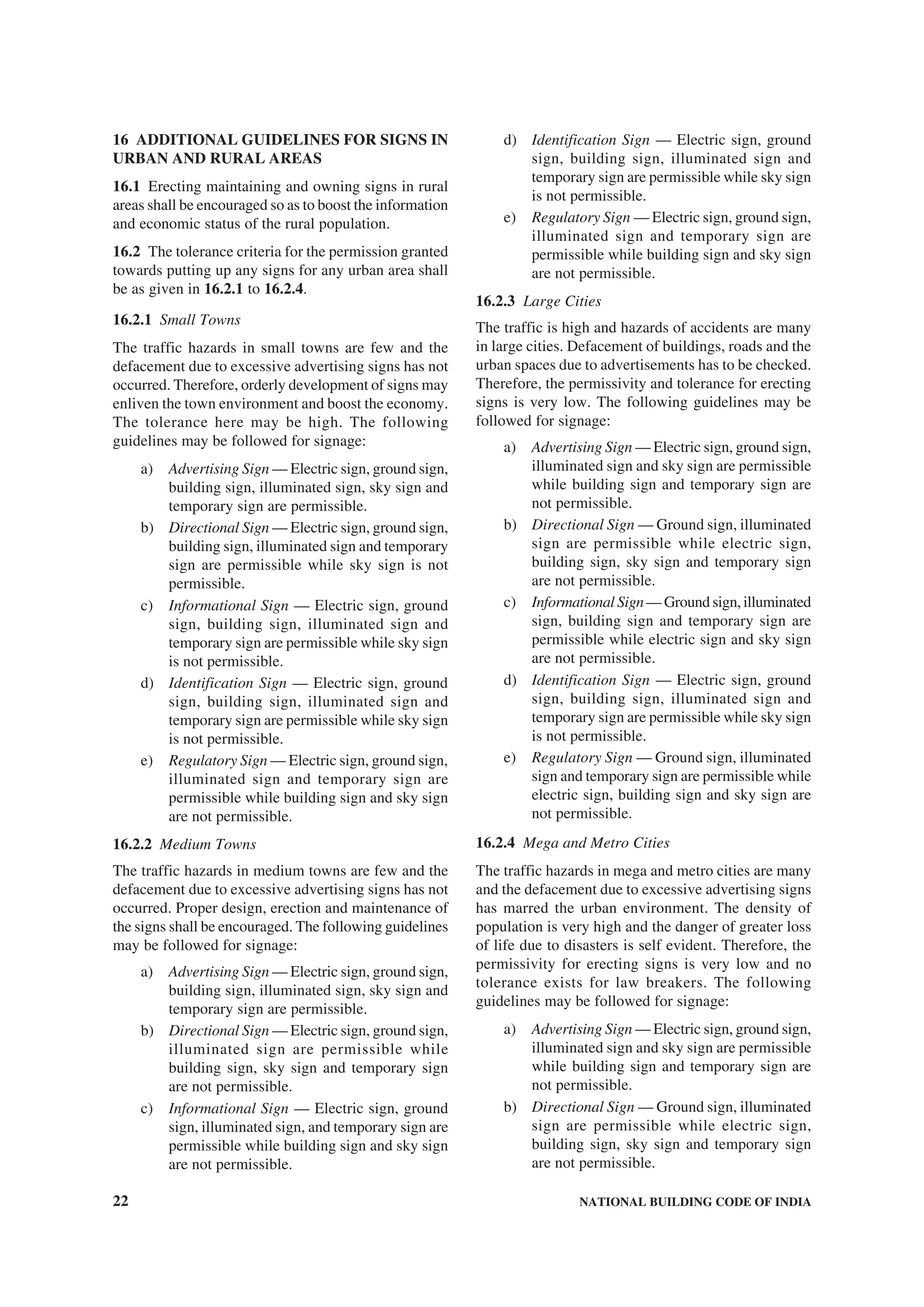 22 NATIONAL BUILDING CODE OF INDIA
16 ADDITIONAL GUIDELINES FOR SIGNS IN
URBAN AND RURAL AREAS
16.1 Erecting maintaining and owning signs in rural
areas shall be encouraged so as to boost the information
and economic status of the rural population.
16.2 The tolerance criteria for the permission granted
towards putting up any signs for any urban area shall
be as given in 16.2.1 to 16.2.4.
16.2.1 Small Towns
The traffic hazards in small towns are few and the
defacement due to excessive advertising signs has not
occurred. Therefore, orderly development of signs may
enliven the town environment and boost the economy.
The tolerance here may be high. The following
guidelines may be followed for signage:
a) Advertising Sign — Electric sign, ground sign,
building sign, illuminated sign, sky sign and
temporary sign are permissible.
b) Directional Sign — Electric sign, ground sign,
building sign, illuminated sign and temporary
sign are permissible while sky sign is not
permissible.
c) Informational Sign — Electric sign, ground
sign, building sign, illuminated sign and
temporary sign are permissible while sky sign
is not permissible.
d) Identification Sign — Electric sign, ground
sign, building sign, illuminated sign and
temporary sign are permissible while sky sign
is not permissible.
e) Regulatory Sign — Electric sign, ground sign,
illuminated sign and temporary sign are
permissible while building sign and sky sign
are not permissible.
16.2.2 Medium Towns
The traffic hazards in medium towns are few and the
defacement due to excessive advertising signs has not
occurred. Proper design, erection and maintenance of
the signs shall be encouraged. The following guidelines
may be followed for signage:
a) Advertising Sign — Electric sign, ground sign,
building sign, illuminated sign, sky sign and
temporary sign are permissible.
b) Directional Sign — Electric sign, ground sign,
illuminated sign are permissible while
building sign, sky sign and temporary sign
are not permissible.
c) Informational Sign — Electric sign, ground
sign, illuminated sign, and temporary sign are
permissible while building sign and sky sign
are not permissible.
d) Identification Sign — Electric sign, ground
sign, building sign, illuminated sign and
temporary sign are permissible while sky sign
is not permissible.
e) Regulatory Sign — Electric sign, ground sign,
illuminated sign and temporary sign are
permissible while building sign and sky sign
are not permissible.
16.2.3 Large Cities
The traffic is high and hazards of accidents are many
in large cities. Defacement of buildings, roads and the
urban spaces due to advertisements has to be checked.
Therefore, the permissivity and tolerance for erecting
signs is very low. The following guidelines may be
followed for signage:
a) Advertising Sign — Electric sign, ground sign,
illuminated sign and sky sign are permissible
while building sign and temporary sign are
not permissible.
b) Directional Sign — Ground sign, illuminated
sign are permissible while electric sign,
building sign, sky sign and temporary sign
are not permissible.
c) Informational Sign— Ground sign, illuminated
sign, building sign and temporary sign are
permissible while electric sign and sky sign
are not permissible.
d) Identification Sign — Electric sign, ground
sign, building sign, illuminated sign and
temporary sign are permissible while sky sign
is not permissible.
e) Regulatory Sign — Ground sign, illuminated
sign and temporary sign are permissible while
electric sign, building sign and sky sign are
not permissible.
16.2.4 Mega and Metro Cities
The traffic hazards in mega and metro cities are many
and the defacement due to excessive advertising signs
has marred the urban environment. The density of
population is very high and the danger of greater loss
of life due to disasters is self evident. Therefore, the
permissivity for erecting signs is very low and no
tolerance exists for law breakers. The following
guidelines may be followed for signage:
a) Advertising Sign — Electric sign, ground sign,
illuminated sign and sky sign are permissible
while building sign and temporary sign are
not permissible.
b) Directional Sign — Ground sign, illuminated
sign are permissible while electric sign,
building sign, sky sign and temporary sign
are not permissible.
 