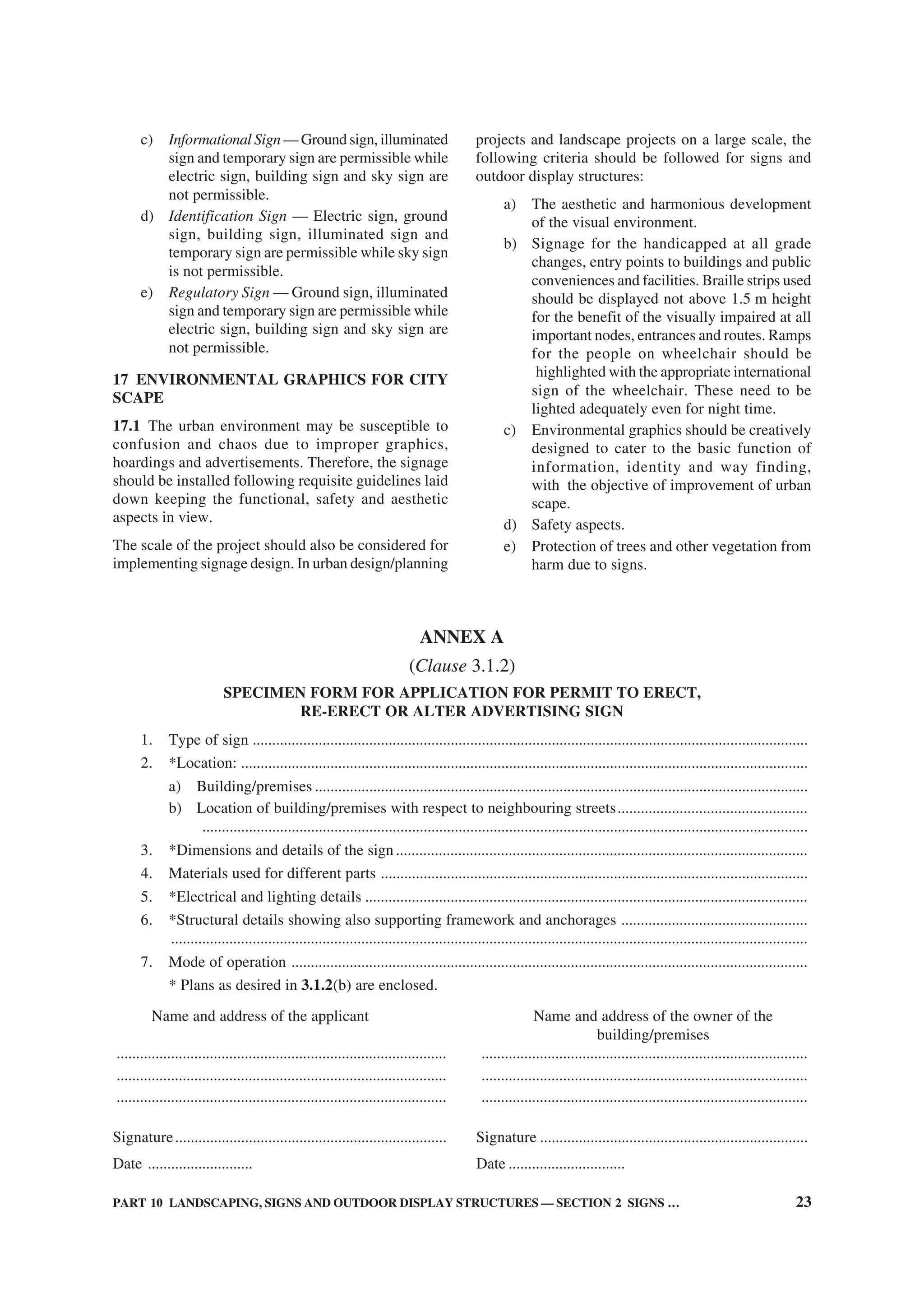 PART 10 LANDSCAPING, SIGNS AND OUTDOOR DISPLAY STRUCTURES — SECTION 2 SIGNS … 23
c) Informational Sign— Ground sign, illuminated
sign and temporary sign are permissible while
electric sign, building sign and sky sign are
not permissible.
d) Identification Sign — Electric sign, ground
sign, building sign, illuminated sign and
temporary sign are permissible while sky sign
is not permissible.
e) Regulatory Sign — Ground sign, illuminated
sign and temporary sign are permissible while
electric sign, building sign and sky sign are
not permissible.
17 ENVIRONMENTAL GRAPHICS FOR CITY
SCAPE
17.1 The urban environment may be susceptible to
confusion and chaos due to improper graphics,
hoardings and advertisements. Therefore, the signage
should be installed following requisite guidelines laid
down keeping the functional, safety and aesthetic
aspects in view.
The scale of the project should also be considered for
implementing signage design. In urban design/planning
projects and landscape projects on a large scale, the
following criteria should be followed for signs and
outdoor display structures:
a) The aesthetic and harmonious development
of the visual environment.
b) Signage for the handicapped at all grade
changes, entry points to buildings and public
conveniences and facilities. Braille strips used
should be displayed not above 1.5 m height
for the benefit of the visually impaired at all
important nodes, entrances and routes. Ramps
for the people on wheelchair should be
highlighted with the appropriate international
sign of the wheelchair. These need to be
lighted adequately even for night time.
c) Environmental graphics should be creatively
designed to cater to the basic function of
information, identity and way finding,
with the objective of improvement of urban
scape.
d) Safety aspects.
e) Protection of trees and other vegetation from
harm due to signs.
1. Type of sign ...............................................................................................................................................
2. *Location: ..................................................................................................................................................
a) Building/premises ...............................................................................................................................
b) Location of building/premises with respect to neighbouring streets.................................................
............................................................................................................................................................
3. *Dimensions and details of the sign..........................................................................................................
4. Materials used for different parts ..............................................................................................................
5. *Electrical and lighting details ..................................................................................................................
6. *Structural details showing also supporting framework and anchorages ................................................
....................................................................................................................................................................
7. Mode of operation .....................................................................................................................................
* Plans as desired in 3.1.2(b) are enclosed.
Name and address of the applicant Name and address of the owner of the
building/premises
..................................................................................... ....................................................................................
..................................................................................... ....................................................................................
..................................................................................... ....................................................................................
Signature...................................................................... Signature .....................................................................
Date ........................... Date ..............................
ANNEX A
(Clause 3.1.2)
SPECIMEN FORM FOR APPLICATION FOR PERMIT TO ERECT,
RE-ERECT OR ALTER ADVERTISING SIGN
 