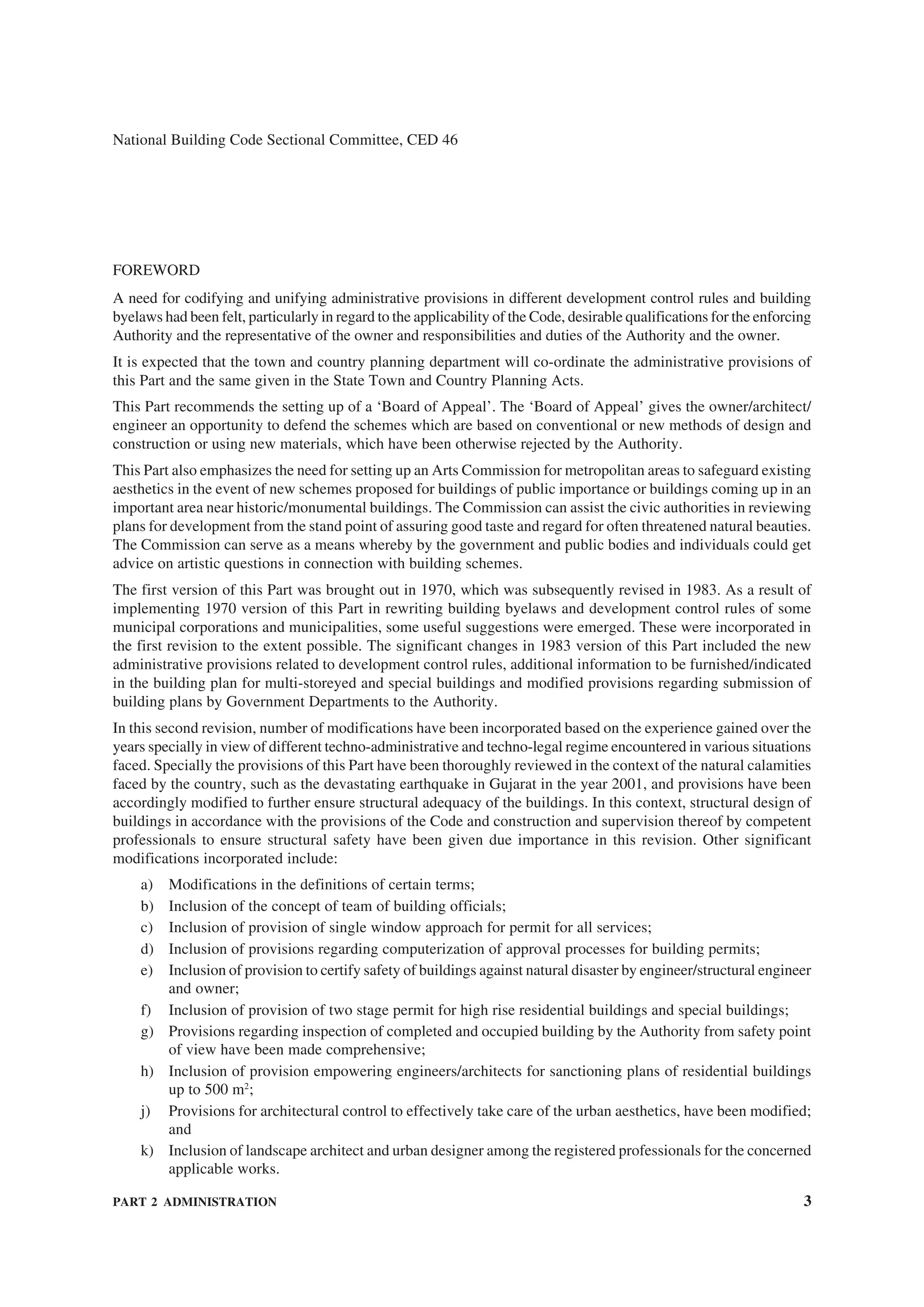 PART 2 ADMINISTRATION 3
National Building Code Sectional Committee, CED 46
FOREWORD
A need for codifying and unifying administrative provisions in different development control rules and building
byelaws had been felt, particularly in regard to the applicability of the Code, desirable qualifications for the enforcing
Authority and the representative of the owner and responsibilities and duties of the Authority and the owner.
It is expected that the town and country planning department will co-ordinate the administrative provisions of
this Part and the same given in the State Town and Country Planning Acts.
This Part recommends the setting up of a ‘Board of Appeal’. The ‘Board of Appeal’ gives the owner/architect/
engineer an opportunity to defend the schemes which are based on conventional or new methods of design and
construction or using new materials, which have been otherwise rejected by the Authority.
This Part also emphasizes the need for setting up an Arts Commission for metropolitan areas to safeguard existing
aesthetics in the event of new schemes proposed for buildings of public importance or buildings coming up in an
important area near historic/monumental buildings. The Commission can assist the civic authorities in reviewing
plans for development from the stand point of assuring good taste and regard for often threatened natural beauties.
The Commission can serve as a means whereby by the government and public bodies and individuals could get
advice on artistic questions in connection with building schemes.
The first version of this Part was brought out in 1970, which was subsequently revised in 1983. As a result of
implementing 1970 version of this Part in rewriting building byelaws and development control rules of some
municipal corporations and municipalities, some useful suggestions were emerged. These were incorporated in
the first revision to the extent possible. The significant changes in 1983 version of this Part included the new
administrative provisions related to development control rules, additional information to be furnished/indicated
in the building plan for multi-storeyed and special buildings and modified provisions regarding submission of
building plans by Government Departments to the Authority.
In this second revision, number of modifications have been incorporated based on the experience gained over the
years specially in view of different techno-administrative and techno-legal regime encountered in various situations
faced. Specially the provisions of this Part have been thoroughly reviewed in the context of the natural calamities
faced by the country, such as the devastating earthquake in Gujarat in the year 2001, and provisions have been
accordingly modified to further ensure structural adequacy of the buildings. In this context, structural design of
buildings in accordance with the provisions of the Code and construction and supervision thereof by competent
professionals to ensure structural safety have been given due importance in this revision. Other significant
modifications incorporated include:
a) Modifications in the definitions of certain terms;
b) Inclusion of the concept of team of building officials;
c) Inclusion of provision of single window approach for permit for all services;
d) Inclusion of provisions regarding computerization of approval processes for building permits;
e) Inclusion of provision to certify safety of buildings against natural disaster by engineer/structural engineer
and owner;
f) Inclusion of provision of two stage permit for high rise residential buildings and special buildings;
g) Provisions regarding inspection of completed and occupied building by the Authority from safety point
of view have been made comprehensive;
h) Inclusion of provision empowering engineers/architects for sanctioning plans of residential buildings
up to 500 m2
;
j) Provisions for architectural control to effectively take care of the urban aesthetics, have been modified;
and
k) Inclusion of landscape architect and urban designer among the registered professionals for the concerned
applicable works.
 