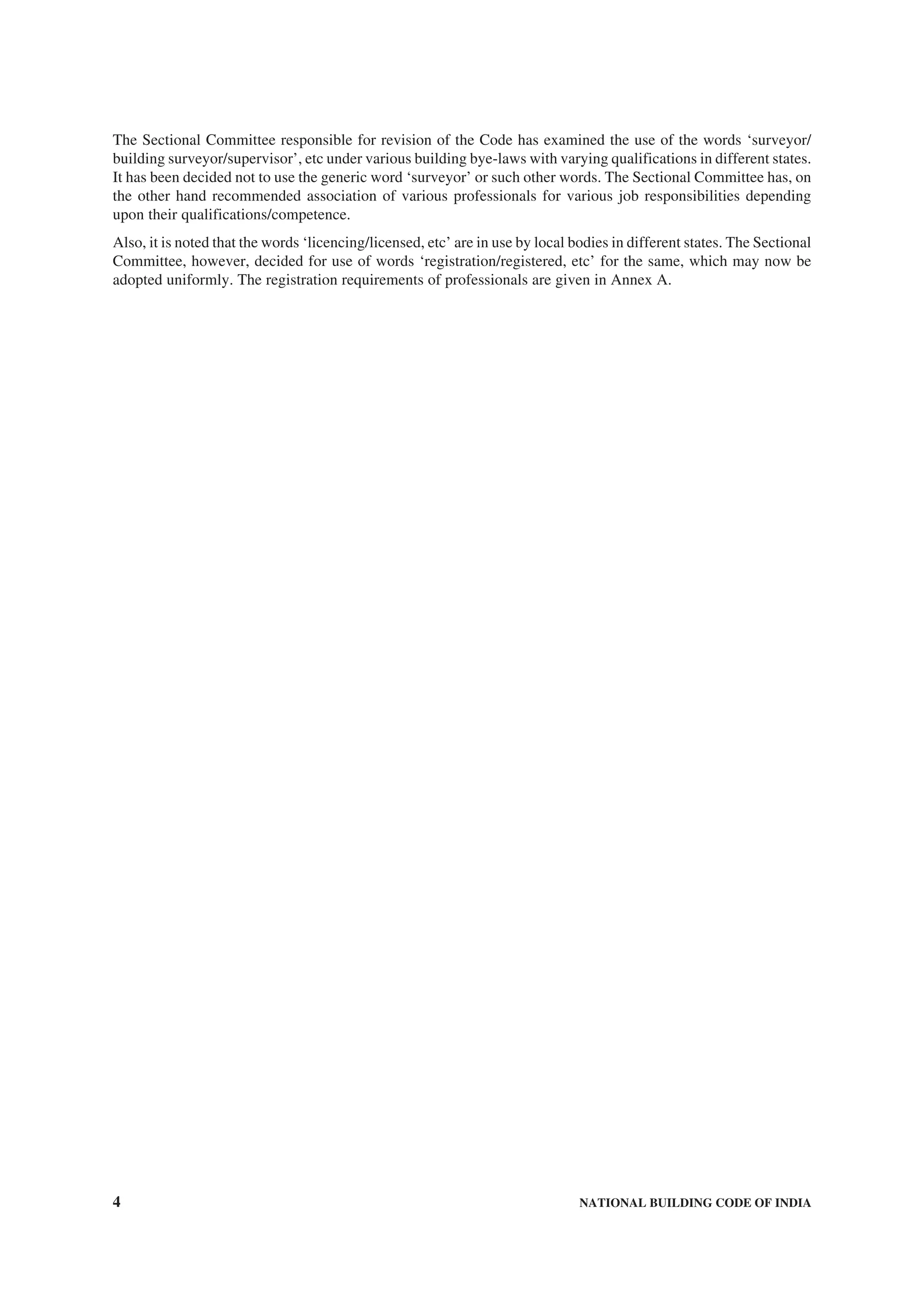 4 NATIONAL BUILDING CODE OF INDIA
The Sectional Committee responsible for revision of the Code has examined the use of the words ‘surveyor/
building surveyor/supervisor’, etc under various building bye-laws with varying qualifications in different states.
It has been decided not to use the generic word ‘surveyor’ or such other words. The Sectional Committee has, on
the other hand recommended association of various professionals for various job responsibilities depending
upon their qualifications/competence.
Also, it is noted that the words ‘licencing/licensed, etc’ are in use by local bodies in different states. The Sectional
Committee, however, decided for use of words ‘registration/registered, etc’ for the same, which may now be
adopted uniformly. The registration requirements of professionals are given in Annex A.
 