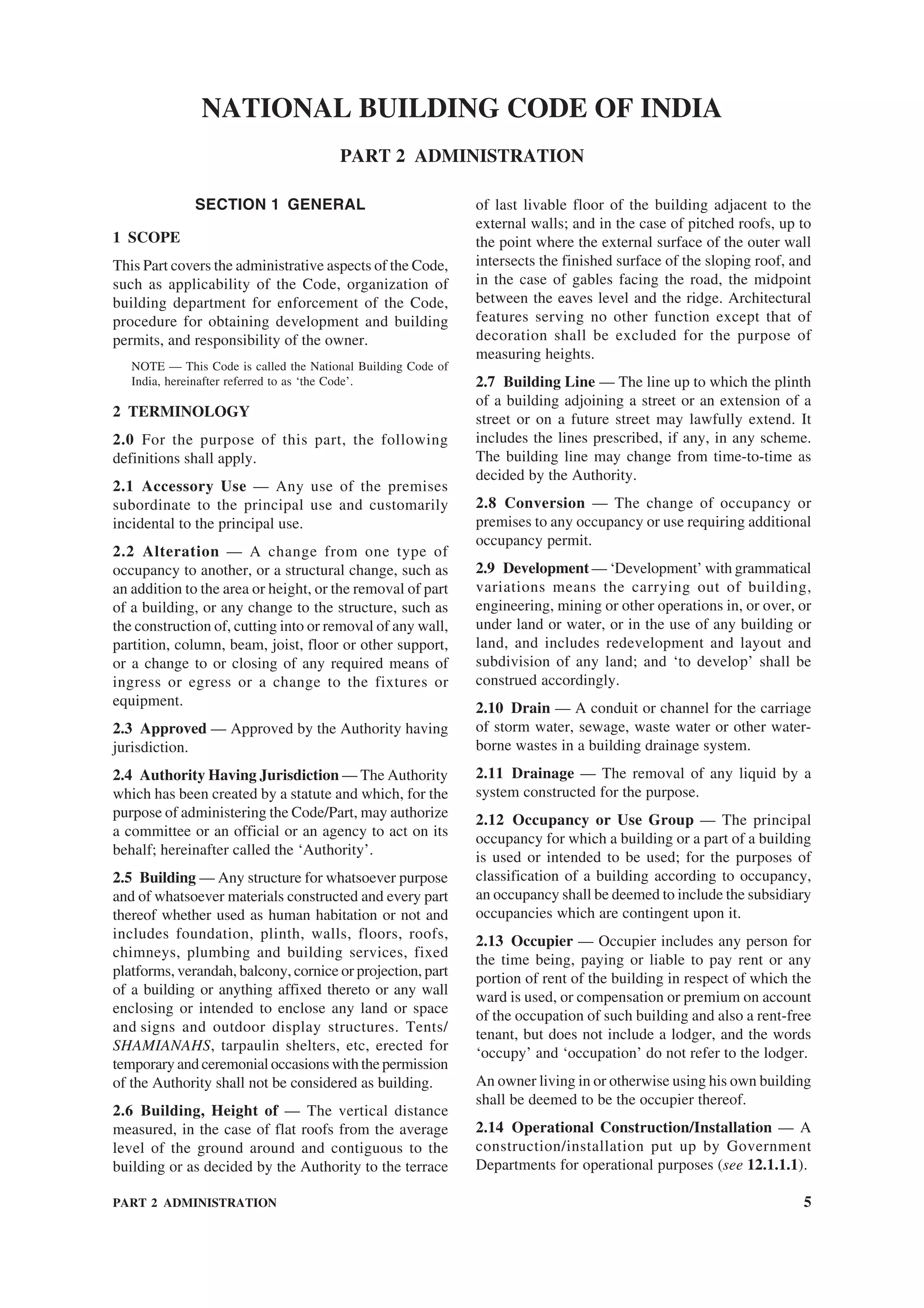 PART 2 ADMINISTRATION 5
SECTION 1 GENERAL
1 SCOPE
This Part covers the administrative aspects of the Code,
such as applicability of the Code, organization of
building department for enforcement of the Code,
procedure for obtaining development and building
permits, and responsibility of the owner.
NOTE — This Code is called the National Building Code of
India, hereinafter referred to as ‘the Code’.
2 TERMINOLOGY
2.0 For the purpose of this part, the following
definitions shall apply.
2.1 Accessory Use — Any use of the premises
subordinate to the principal use and customarily
incidental to the principal use.
2.2 Alteration — A change from one type of
occupancy to another, or a structural change, such as
an addition to the area or height, or the removal of part
of a building, or any change to the structure, such as
the construction of, cutting into or removal of any wall,
partition, column, beam, joist, floor or other support,
or a change to or closing of any required means of
ingress or egress or a change to the fixtures or
equipment.
2.3 Approved — Approved by the Authority having
jurisdiction.
2.4 Authority Having Jurisdiction — The Authority
which has been created by a statute and which, for the
purpose of administering the Code/Part, may authorize
a committee or an official or an agency to act on its
behalf; hereinafter called the ‘Authority’.
2.5 Building — Any structure for whatsoever purpose
and of whatsoever materials constructed and every part
thereof whether used as human habitation or not and
includes foundation, plinth, walls, floors, roofs,
chimneys, plumbing and building services, fixed
platforms, verandah, balcony, cornice or projection, part
of a building or anything affixed thereto or any wall
enclosing or intended to enclose any land or space
and signs and outdoor display structures. Tents/
SHAMIANAHS, tarpaulin shelters, etc, erected for
temporary and ceremonial occasions with the permission
of the Authority shall not be considered as building.
2.6 Building, Height of — The vertical distance
measured, in the case of flat roofs from the average
level of the ground around and contiguous to the
building or as decided by the Authority to the terrace
of last livable floor of the building adjacent to the
external walls; and in the case of pitched roofs, up to
the point where the external surface of the outer wall
intersects the finished surface of the sloping roof, and
in the case of gables facing the road, the midpoint
between the eaves level and the ridge. Architectural
features serving no other function except that of
decoration shall be excluded for the purpose of
measuring heights.
2.7 Building Line — The line up to which the plinth
of a building adjoining a street or an extension of a
street or on a future street may lawfully extend. It
includes the lines prescribed, if any, in any scheme.
The building line may change from time-to-time as
decided by the Authority.
2.8 Conversion — The change of occupancy or
premises to any occupancy or use requiring additional
occupancy permit.
2.9 Development — ‘Development’ with grammatical
variations means the carrying out of building,
engineering, mining or other operations in, or over, or
under land or water, or in the use of any building or
land, and includes redevelopment and layout and
subdivision of any land; and ‘to develop’ shall be
construed accordingly.
2.10 Drain — A conduit or channel for the carriage
of storm water, sewage, waste water or other water-
borne wastes in a building drainage system.
2.11 Drainage — The removal of any liquid by a
system constructed for the purpose.
2.12 Occupancy or Use Group — The principal
occupancy for which a building or a part of a building
is used or intended to be used; for the purposes of
classification of a building according to occupancy,
an occupancy shall be deemed to include the subsidiary
occupancies which are contingent upon it.
2.13 Occupier — Occupier includes any person for
the time being, paying or liable to pay rent or any
portion of rent of the building in respect of which the
ward is used, or compensation or premium on account
of the occupation of such building and also a rent-free
tenant, but does not include a lodger, and the words
‘occupy’ and ‘occupation’ do not refer to the lodger.
An owner living in or otherwise using his own building
shall be deemed to be the occupier thereof.
2.14 Operational Construction/Installation — A
construction/installation put up by Government
Departments for operational purposes (see 12.1.1.1).
NATIONAL BUILDING CODE OF INDIA
PART 2 ADMINISTRATION
 