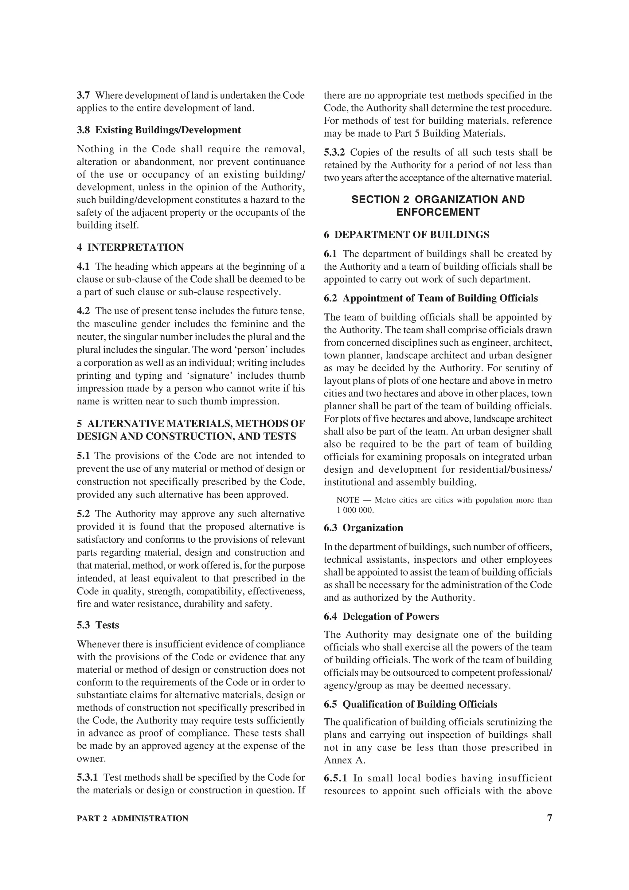 PART 2 ADMINISTRATION 7
3.7 Where development of land is undertaken the Code
applies to the entire development of land.
3.8 Existing Buildings/Development
Nothing in the Code shall require the removal,
alteration or abandonment, nor prevent continuance
of the use or occupancy of an existing building/
development, unless in the opinion of the Authority,
such building/development constitutes a hazard to the
safety of the adjacent property or the occupants of the
building itself.
4 INTERPRETATION
4.1 The heading which appears at the beginning of a
clause or sub-clause of the Code shall be deemed to be
a part of such clause or sub-clause respectively.
4.2 The use of present tense includes the future tense,
the masculine gender includes the feminine and the
neuter, the singular number includes the plural and the
plural includes the singular. The word ‘person’ includes
a corporation as well as an individual; writing includes
printing and typing and ‘signature’ includes thumb
impression made by a person who cannot write if his
name is written near to such thumb impression.
5 ALTERNATIVE MATERIALS, METHODS OF
DESIGN AND CONSTRUCTION, AND TESTS
5.1 The provisions of the Code are not intended to
prevent the use of any material or method of design or
construction not specifically prescribed by the Code,
provided any such alternative has been approved.
5.2 The Authority may approve any such alternative
provided it is found that the proposed alternative is
satisfactory and conforms to the provisions of relevant
parts regarding material, design and construction and
that material, method, or work offered is, for the purpose
intended, at least equivalent to that prescribed in the
Code in quality, strength, compatibility, effectiveness,
fire and water resistance, durability and safety.
5.3 Tests
Whenever there is insufficient evidence of compliance
with the provisions of the Code or evidence that any
material or method of design or construction does not
conform to the requirements of the Code or in order to
substantiate claims for alternative materials, design or
methods of construction not specifically prescribed in
the Code, the Authority may require tests sufficiently
in advance as proof of compliance. These tests shall
be made by an approved agency at the expense of the
owner.
5.3.1 Test methods shall be specified by the Code for
the materials or design or construction in question. If
there are no appropriate test methods specified in the
Code, the Authority shall determine the test procedure.
For methods of test for building materials, reference
may be made to Part 5 Building Materials.
5.3.2 Copies of the results of all such tests shall be
retained by the Authority for a period of not less than
two years after the acceptance of the alternative material.
SECTION 2 ORGANIZATION AND
ENFORCEMENT
6 DEPARTMENT OF BUILDINGS
6.1 The department of buildings shall be created by
the Authority and a team of building officials shall be
appointed to carry out work of such department.
6.2 Appointment of Team of Building Officials
The team of building officials shall be appointed by
the Authority. The team shall comprise officials drawn
from concerned disciplines such as engineer, architect,
town planner, landscape architect and urban designer
as may be decided by the Authority. For scrutiny of
layout plans of plots of one hectare and above in metro
cities and two hectares and above in other places, town
planner shall be part of the team of building officials.
For plots of five hectares and above, landscape architect
shall also be part of the team. An urban designer shall
also be required to be the part of team of building
officials for examining proposals on integrated urban
design and development for residential/business/
institutional and assembly building.
NOTE — Metro cities are cities with population more than
1 000 000.
6.3 Organization
In the department of buildings, such number of officers,
technical assistants, inspectors and other employees
shall be appointed to assist the team of building officials
as shall be necessary for the administration of the Code
and as authorized by the Authority.
6.4 Delegation of Powers
The Authority may designate one of the building
officials who shall exercise all the powers of the team
of building officials. The work of the team of building
officials may be outsourced to competent professional/
agency/group as may be deemed necessary.
6.5 Qualification of Building Officials
The qualification of building officials scrutinizing the
plans and carrying out inspection of buildings shall
not in any case be less than those prescribed in
Annex A.
6.5.1 In small local bodies having insufficient
resources to appoint such officials with the above
 