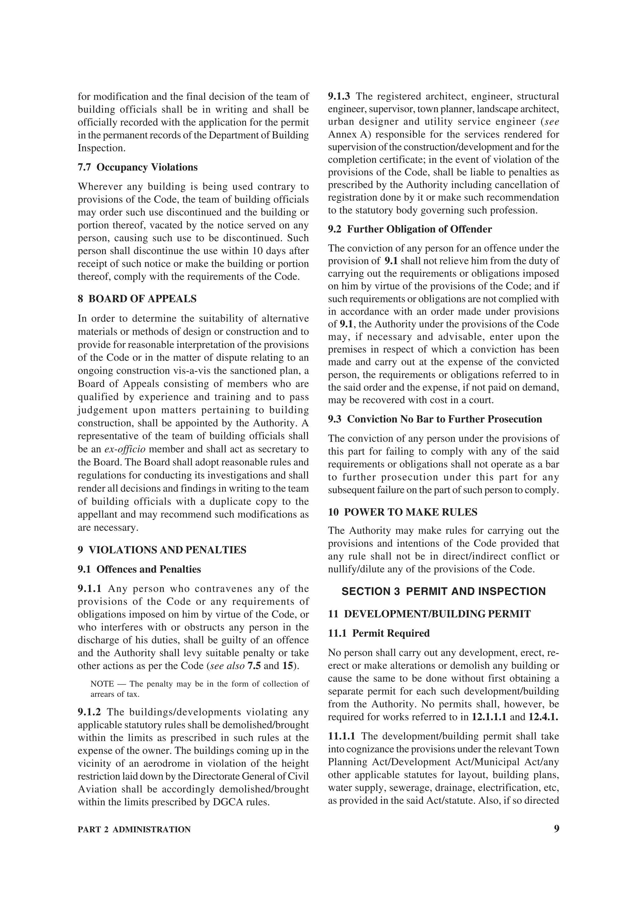 PART 2 ADMINISTRATION 9
for modification and the final decision of the team of
building officials shall be in writing and shall be
officially recorded with the application for the permit
in the permanent records of the Department of Building
Inspection.
7.7 Occupancy Violations
Wherever any building is being used contrary to
provisions of the Code, the team of building officials
may order such use discontinued and the building or
portion thereof, vacated by the notice served on any
person, causing such use to be discontinued. Such
person shall discontinue the use within 10 days after
receipt of such notice or make the building or portion
thereof, comply with the requirements of the Code.
8 BOARD OF APPEALS
In order to determine the suitability of alternative
materials or methods of design or construction and to
provide for reasonable interpretation of the provisions
of the Code or in the matter of dispute relating to an
ongoing construction vis-a-vis the sanctioned plan, a
Board of Appeals consisting of members who are
qualified by experience and training and to pass
judgement upon matters pertaining to building
construction, shall be appointed by the Authority. A
representative of the team of building officials shall
be an ex-officio member and shall act as secretary to
the Board. The Board shall adopt reasonable rules and
regulations for conducting its investigations and shall
render all decisions and findings in writing to the team
of building officials with a duplicate copy to the
appellant and may recommend such modifications as
are necessary.
9 VIOLATIONS AND PENALTIES
9.1 Offences and Penalties
9.1.1 Any person who contravenes any of the
provisions of the Code or any requirements of
obligations imposed on him by virtue of the Code, or
who interferes with or obstructs any person in the
discharge of his duties, shall be guilty of an offence
and the Authority shall levy suitable penalty or take
other actions as per the Code (see also 7.5 and 15).
NOTE — The penalty may be in the form of collection of
arrears of tax.
9.1.2 The buildings/developments violating any
applicable statutory rules shall be demolished/brought
within the limits as prescribed in such rules at the
expense of the owner. The buildings coming up in the
vicinity of an aerodrome in violation of the height
restriction laid down by the Directorate General of Civil
Aviation shall be accordingly demolished/brought
within the limits prescribed by DGCA rules.
9.1.3 The registered architect, engineer, structural
engineer, supervisor, town planner, landscape architect,
urban designer and utility service engineer (see
Annex A) responsible for the services rendered for
supervision of the construction/development and for the
completion certificate; in the event of violation of the
provisions of the Code, shall be liable to penalties as
prescribed by the Authority including cancellation of
registration done by it or make such recommendation
to the statutory body governing such profession.
9.2 Further Obligation of Offender
The conviction of any person for an offence under the
provision of 9.1 shall not relieve him from the duty of
carrying out the requirements or obligations imposed
on him by virtue of the provisions of the Code; and if
such requirements or obligations are not complied with
in accordance with an order made under provisions
of 9.1, the Authority under the provisions of the Code
may, if necessary and advisable, enter upon the
premises in respect of which a conviction has been
made and carry out at the expense of the convicted
person, the requirements or obligations referred to in
the said order and the expense, if not paid on demand,
may be recovered with cost in a court.
9.3 Conviction No Bar to Further Prosecution
The conviction of any person under the provisions of
this part for failing to comply with any of the said
requirements or obligations shall not operate as a bar
to further prosecution under this part for any
subsequent failure on the part of such person to comply.
10 POWER TO MAKE RULES
The Authority may make rules for carrying out the
provisions and intentions of the Code provided that
any rule shall not be in direct/indirect conflict or
nullify/dilute any of the provisions of the Code.
SECTION 3 PERMIT AND INSPECTION
11 DEVELOPMENT/BUILDING PERMIT
11.1 Permit Required
No person shall carry out any development, erect, re-
erect or make alterations or demolish any building or
cause the same to be done without first obtaining a
separate permit for each such development/building
from the Authority. No permits shall, however, be
required for works referred to in 12.1.1.1 and 12.4.1.
11.1.1 The development/building permit shall take
into cognizance the provisions under the relevant Town
Planning Act/Development Act/Municipal Act/any
other applicable statutes for layout, building plans,
water supply, sewerage, drainage, electrification, etc,
as provided in the said Act/statute. Also, if so directed
 