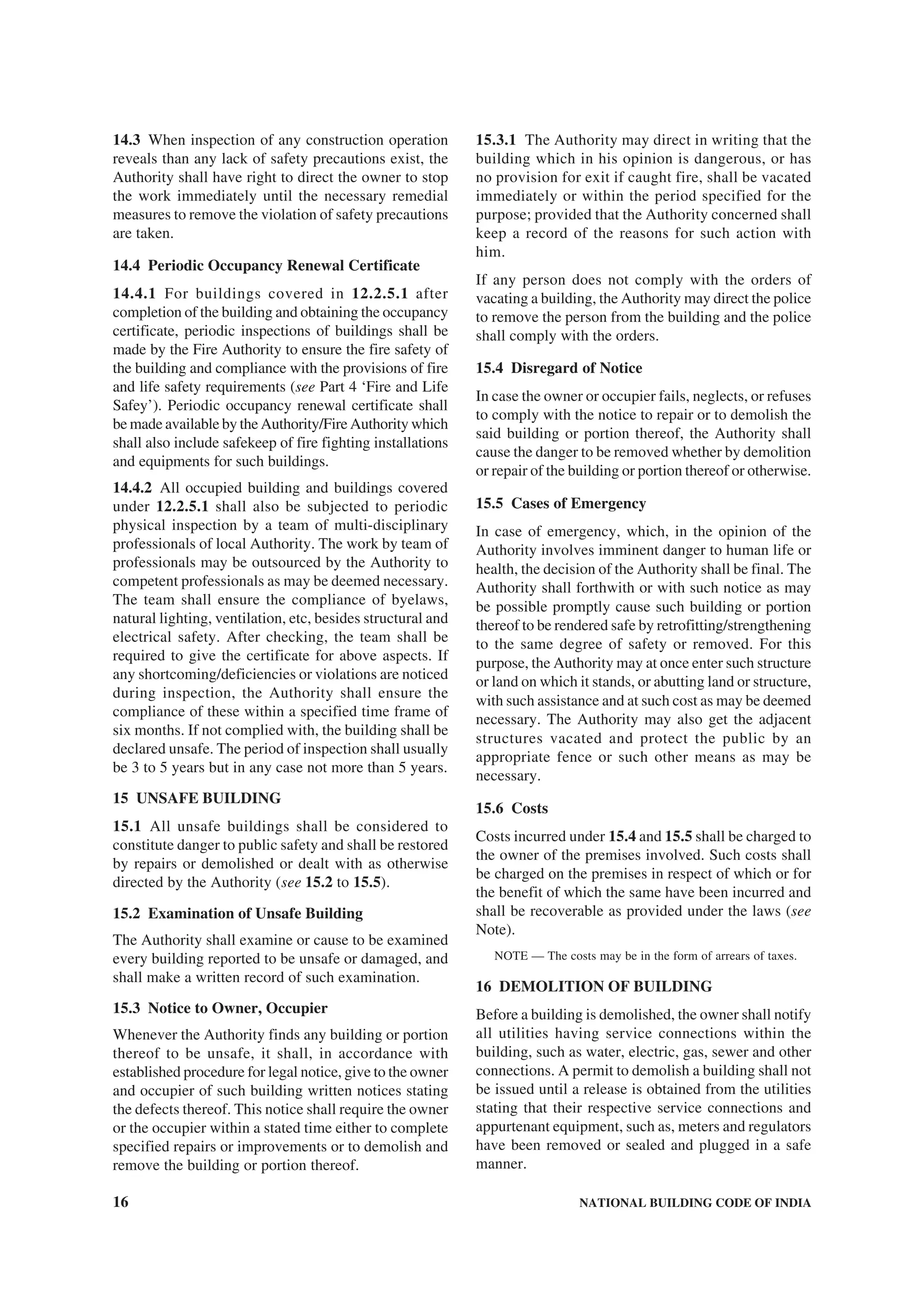 16 NATIONAL BUILDING CODE OF INDIA
14.3 When inspection of any construction operation
reveals than any lack of safety precautions exist, the
Authority shall have right to direct the owner to stop
the work immediately until the necessary remedial
measures to remove the violation of safety precautions
are taken.
14.4 Periodic Occupancy Renewal Certificate
14.4.1 For buildings covered in 12.2.5.1 after
completion of the building and obtaining the occupancy
certificate, periodic inspections of buildings shall be
made by the Fire Authority to ensure the fire safety of
the building and compliance with the provisions of fire
and life safety requirements (see Part 4 ‘Fire and Life
Safey’). Periodic occupancy renewal certificate shall
be made available by the Authority/Fire Authority which
shall also include safekeep of fire fighting installations
and equipments for such buildings.
14.4.2 All occupied building and buildings covered
under 12.2.5.1 shall also be subjected to periodic
physical inspection by a team of multi-disciplinary
professionals of local Authority. The work by team of
professionals may be outsourced by the Authority to
competent professionals as may be deemed necessary.
The team shall ensure the compliance of byelaws,
natural lighting, ventilation, etc, besides structural and
electrical safety. After checking, the team shall be
required to give the certificate for above aspects. If
any shortcoming/deficiencies or violations are noticed
during inspection, the Authority shall ensure the
compliance of these within a specified time frame of
six months. If not complied with, the building shall be
declared unsafe. The period of inspection shall usually
be 3 to 5 years but in any case not more than 5 years.
15 UNSAFE BUILDING
15.1 All unsafe buildings shall be considered to
constitute danger to public safety and shall be restored
by repairs or demolished or dealt with as otherwise
directed by the Authority (see 15.2 to 15.5).
15.2 Examination of Unsafe Building
The Authority shall examine or cause to be examined
every building reported to be unsafe or damaged, and
shall make a written record of such examination.
15.3 Notice to Owner, Occupier
Whenever the Authority finds any building or portion
thereof to be unsafe, it shall, in accordance with
established procedure for legal notice, give to the owner
and occupier of such building written notices stating
the defects thereof. This notice shall require the owner
or the occupier within a stated time either to complete
specified repairs or improvements or to demolish and
remove the building or portion thereof.
15.3.1 The Authority may direct in writing that the
building which in his opinion is dangerous, or has
no provision for exit if caught fire, shall be vacated
immediately or within the period specified for the
purpose; provided that the Authority concerned shall
keep a record of the reasons for such action with
him.
If any person does not comply with the orders of
vacating a building, the Authority may direct the police
to remove the person from the building and the police
shall comply with the orders.
15.4 Disregard of Notice
In case the owner or occupier fails, neglects, or refuses
to comply with the notice to repair or to demolish the
said building or portion thereof, the Authority shall
cause the danger to be removed whether by demolition
or repair of the building or portion thereof or otherwise.
15.5 Cases of Emergency
In case of emergency, which, in the opinion of the
Authority involves imminent danger to human life or
health, the decision of the Authority shall be final. The
Authority shall forthwith or with such notice as may
be possible promptly cause such building or portion
thereof to be rendered safe by retrofitting/strengthening
to the same degree of safety or removed. For this
purpose, the Authority may at once enter such structure
or land on which it stands, or abutting land or structure,
with such assistance and at such cost as may be deemed
necessary. The Authority may also get the adjacent
structures vacated and protect the public by an
appropriate fence or such other means as may be
necessary.
15.6 Costs
Costs incurred under 15.4 and 15.5 shall be charged to
the owner of the premises involved. Such costs shall
be charged on the premises in respect of which or for
the benefit of which the same have been incurred and
shall be recoverable as provided under the laws (see
Note).
NOTE — The costs may be in the form of arrears of taxes.
16 DEMOLITION OF BUILDING
Before a building is demolished, the owner shall notify
all utilities having service connections within the
building, such as water, electric, gas, sewer and other
connections. A permit to demolish a building shall not
be issued until a release is obtained from the utilities
stating that their respective service connections and
appurtenant equipment, such as, meters and regulators
have been removed or sealed and plugged in a safe
manner.
 