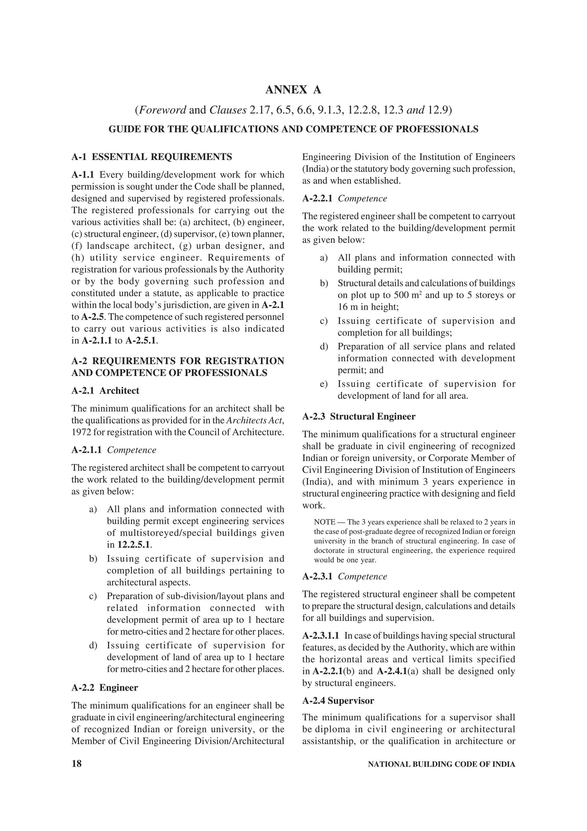 18 NATIONAL BUILDING CODE OF INDIA
ANNEX A
(Foreword and Clauses 2.17, 6.5, 6.6, 9.1.3, 12.2.8, 12.3 and 12.9)
GUIDE FOR THE QUALIFICATIONS AND COMPETENCE OF PROFESSIONALS
A-1 ESSENTIAL REQUIREMENTS
A-1.1 Every building/development work for which
permission is sought under the Code shall be planned,
designed and supervised by registered professionals.
The registered professionals for carrying out the
various activities shall be: (a) architect, (b) engineer,
(c) structural engineer, (d) supervisor, (e) town planner,
(f) landscape architect, (g) urban designer, and
(h) utility service engineer. Requirements of
registration for various professionals by the Authority
or by the body governing such profession and
constituted under a statute, as applicable to practice
within the local body’s jurisdiction, are given in A-2.1
to A-2.5. The competence of such registered personnel
to carry out various activities is also indicated
in A-2.1.1 to A-2.5.1.
A-2 REQUIREMENTS FOR REGISTRATION
AND COMPETENCE OF PROFESSIONALS
A-2.1 Architect
The minimum qualifications for an architect shall be
the qualifications as provided for in the Architects Act,
1972 for registration with the Council of Architecture.
A-2.1.1 Competence
The registered architect shall be competent to carryout
the work related to the building/development permit
as given below:
a) All plans and information connected with
building permit except engineering services
of multistoreyed/special buildings given
in 12.2.5.1.
b) Issuing certificate of supervision and
completion of all buildings pertaining to
architectural aspects.
c) Preparation of sub-division/layout plans and
related information connected with
development permit of area up to 1 hectare
for metro-cities and 2 hectare for other places.
d) Issuing certificate of supervision for
development of land of area up to 1 hectare
for metro-cities and 2 hectare for other places.
A-2.2 Engineer
The minimum qualifications for an engineer shall be
graduate in civil engineering/architectural engineering
of recognized Indian or foreign university, or the
Member of Civil Engineering Division/Architectural
Engineering Division of the Institution of Engineers
(India) or the statutory body governing such profession,
as and when established.
A-2.2.1 Competence
The registered engineer shall be competent to carryout
the work related to the building/development permit
as given below:
a) All plans and information connected with
building permit;
b) Structural details and calculations of buildings
on plot up to 500 m2
and up to 5 storeys or
16 m in height;
c) Issuing certificate of supervision and
completion for all buildings;
d) Preparation of all service plans and related
information connected with development
permit; and
e) Issuing certificate of supervision for
development of land for all area.
A-2.3 Structural Engineer
The minimum qualifications for a structural engineer
shall be graduate in civil engineering of recognized
Indian or foreign university, or Corporate Member of
Civil Engineering Division of Institution of Engineers
(India), and with minimum 3 years experience in
structural engineering practice with designing and field
work.
NOTE — The 3 years experience shall be relaxed to 2 years in
the case of post-graduate degree of recognized Indian or foreign
university in the branch of structural engineering. In case of
doctorate in structural engineering, the experience required
would be one year.
A-2.3.1 Competence
The registered structural engineer shall be competent
to prepare the structural design, calculations and details
for all buildings and supervision.
A-2.3.1.1 In case of buildings having special structural
features, as decided by the Authority, which are within
the horizontal areas and vertical limits specified
in A-2.2.1(b) and A-2.4.1(a) shall be designed only
by structural engineers.
A-2.4 Supervisor
The minimum qualifications for a supervisor shall
be diploma in civil engineering or architectural
assistantship, or the qualification in architecture or
 