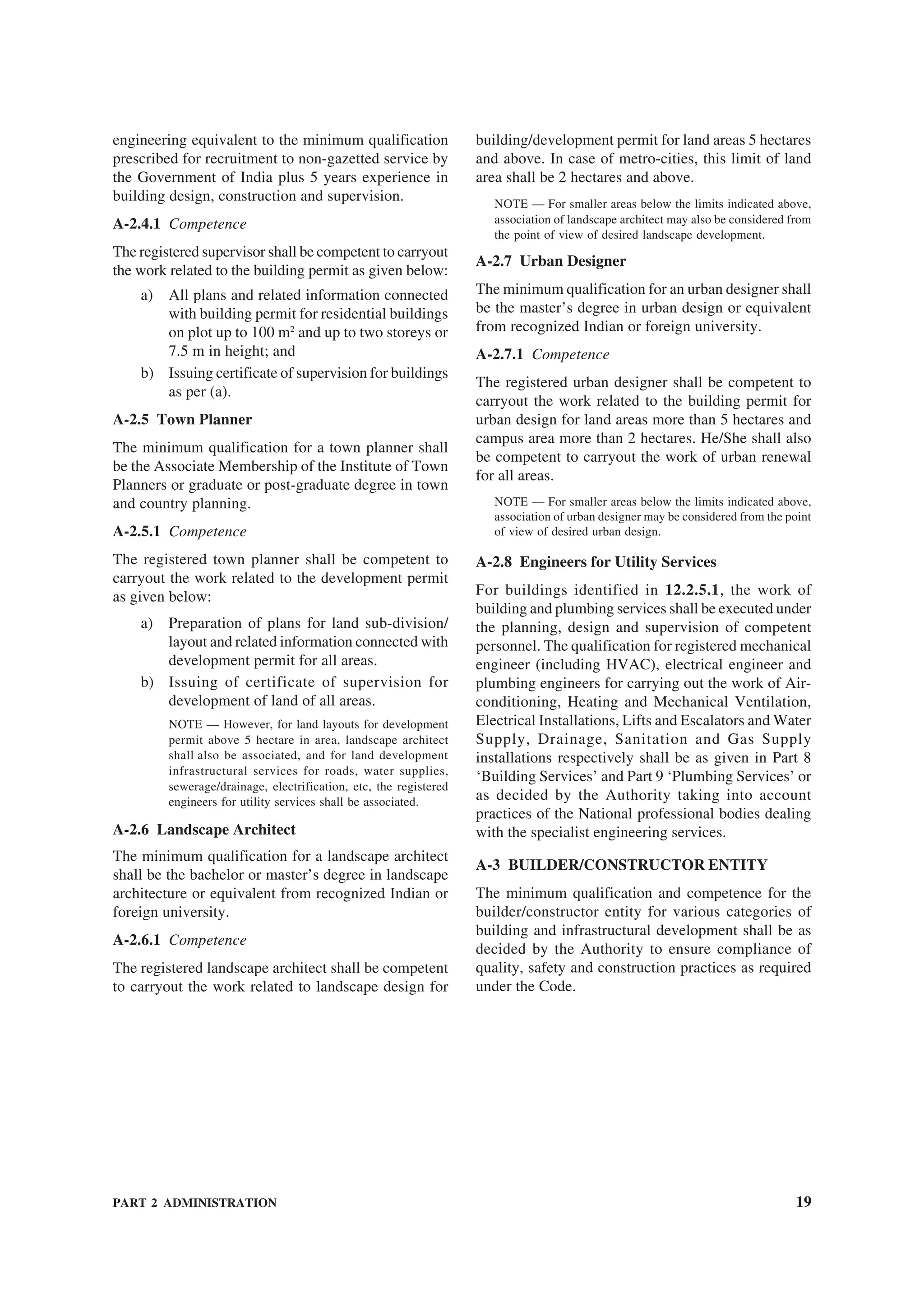 PART 2 ADMINISTRATION 19
engineering equivalent to the minimum qualification
prescribed for recruitment to non-gazetted service by
the Government of India plus 5 years experience in
building design, construction and supervision.
A-2.4.1 Competence
The registered supervisor shall be competent to carryout
the work related to the building permit as given below:
a) All plans and related information connected
with building permit for residential buildings
on plot up to 100 m2
and up to two storeys or
7.5 m in height; and
b) Issuing certificate of supervision for buildings
as per (a).
A-2.5 Town Planner
The minimum qualification for a town planner shall
be the Associate Membership of the Institute of Town
Planners or graduate or post-graduate degree in town
and country planning.
A-2.5.1 Competence
The registered town planner shall be competent to
carryout the work related to the development permit
as given below:
a) Preparation of plans for land sub-division/
layout and related information connected with
development permit for all areas.
b) Issuing of certificate of supervision for
development of land of all areas.
NOTE — However, for land layouts for development
permit above 5 hectare in area, landscape architect
shall also be associated, and for land development
infrastructural services for roads, water supplies,
sewerage/drainage, electrification, etc, the registered
engineers for utility services shall be associated.
A-2.6 Landscape Architect
The minimum qualification for a landscape architect
shall be the bachelor or master’s degree in landscape
architecture or equivalent from recognized Indian or
foreign university.
A-2.6.1 Competence
The registered landscape architect shall be competent
to carryout the work related to landscape design for
building/development permit for land areas 5 hectares
and above. In case of metro-cities, this limit of land
area shall be 2 hectares and above.
NOTE — For smaller areas below the limits indicated above,
association of landscape architect may also be considered from
the point of view of desired landscape development.
A-2.7 Urban Designer
The minimum qualification for an urban designer shall
be the master’s degree in urban design or equivalent
from recognized Indian or foreign university.
A-2.7.1 Competence
The registered urban designer shall be competent to
carryout the work related to the building permit for
urban design for land areas more than 5 hectares and
campus area more than 2 hectares. He/She shall also
be competent to carryout the work of urban renewal
for all areas.
NOTE — For smaller areas below the limits indicated above,
association of urban designer may be considered from the point
of view of desired urban design.
A-2.8 Engineers for Utility Services
For buildings identified in 12.2.5.1, the work of
building and plumbing services shall be executed under
the planning, design and supervision of competent
personnel. The qualification for registered mechanical
engineer (including HVAC), electrical engineer and
plumbing engineers for carrying out the work of Air-
conditioning, Heating and Mechanical Ventilation,
Electrical Installations, Lifts and Escalators and Water
Supply, Drainage, Sanitation and Gas Supply
installations respectively shall be as given in Part 8
‘Building Services’ and Part 9 ‘Plumbing Services’ or
as decided by the Authority taking into account
practices of the National professional bodies dealing
with the specialist engineering services.
A-3 BUILDER/CONSTRUCTOR ENTITY
The minimum qualification and competence for the
builder/constructor entity for various categories of
building and infrastructural development shall be as
decided by the Authority to ensure compliance of
quality, safety and construction practices as required
under the Code.
 