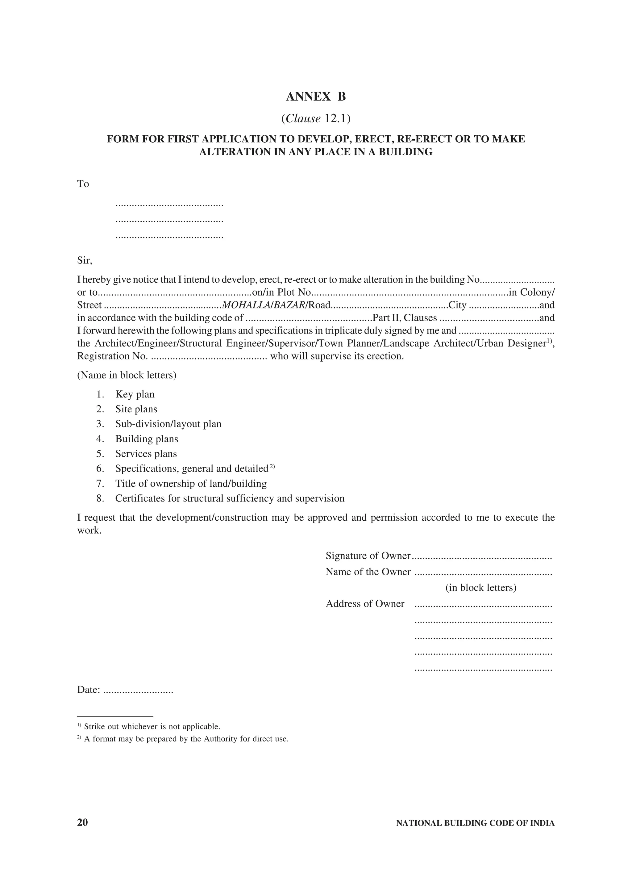 20 NATIONAL BUILDING CODE OF INDIA
ANNEX B
(Clause 12.1)
FORM FOR FIRST APPLICATION TO DEVELOP, ERECT, RE-ERECT OR TO MAKE
ALTERATION IN ANY PLACE IN A BUILDING
To
........................................
........................................
........................................
Sir,
I hereby give notice that I intend to develop, erect, re-erect or to make alteration in the building No.............................
or to.........................................................on/in Plot No.........................................................................in Colony/
Street .............................................MOHALLA/BAZAR/Road.............................................City ...........................and
in accordance with the building code of ...............................................Part II, Clauses .....................................and
I forward herewith the following plans and specifications in triplicate duly signed by me and .....................................
the Architect/Engineer/Structural Engineer/Supervisor/Town Planner/Landscape Architect/Urban Designer1)
,
Registration No. ........................................... who will supervise its erection.
(Name in block letters)
1. Key plan
2. Site plans
3. Sub-division/layout plan
4. Building plans
5. Services plans
6. Specifications, general and detailed2)
7. Title of ownership of land/building
8. Certificates for structural sufficiency and supervision
I request that the development/construction may be approved and permission accorded to me to execute the
work.
Signature of Owner.....................................................
Name of the Owner ....................................................
(in block letters)
Address of Owner ....................................................
....................................................
....................................................
....................................................
....................................................
Date: ..........................
1)
Strike out whichever is not applicable.
2)
A format may be prepared by the Authority for direct use.
 