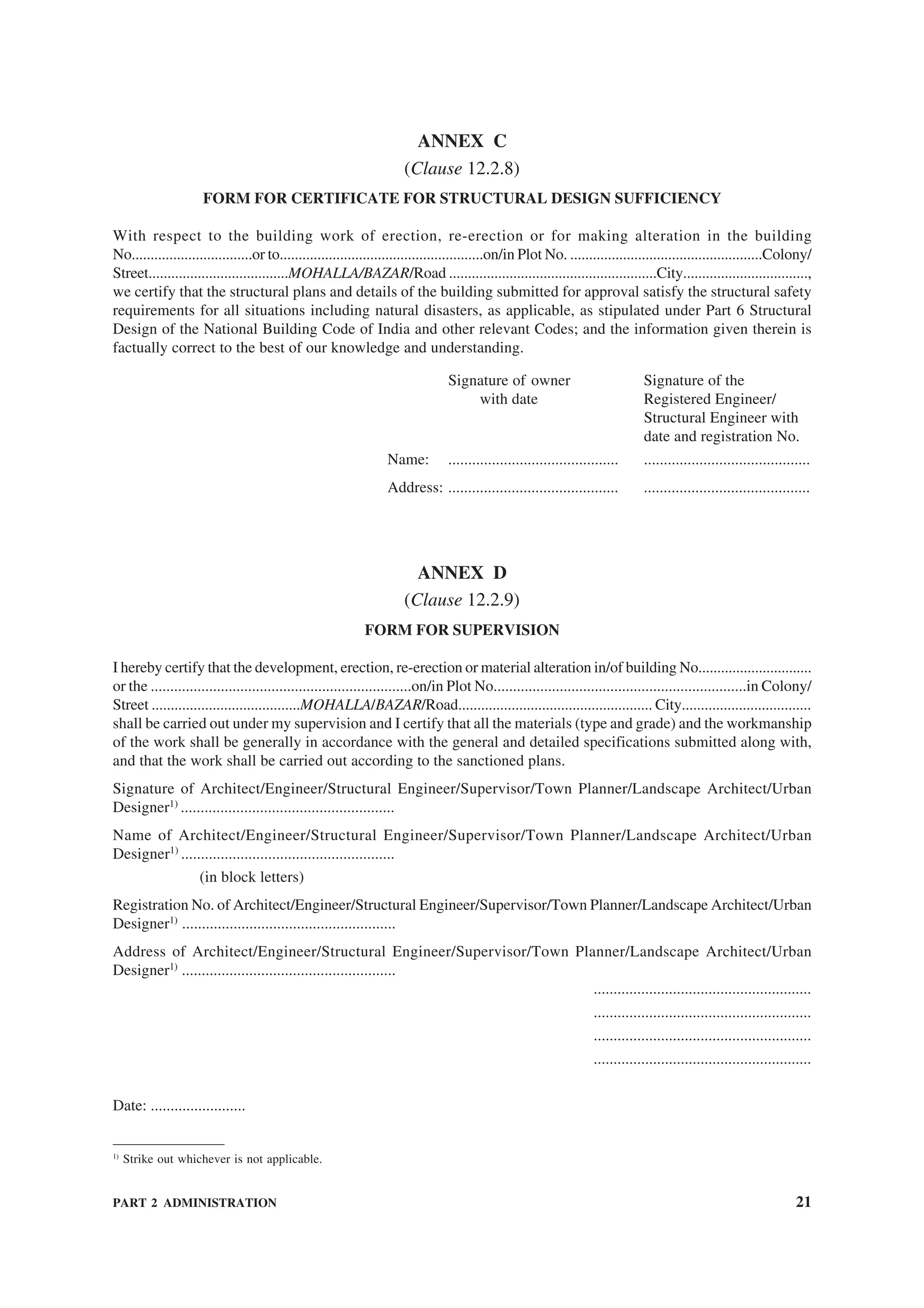 PART 2 ADMINISTRATION 21
ANNEX C
(Clause 12.2.8)
FORM FOR CERTIFICATE FOR STRUCTURAL DESIGN SUFFICIENCY
With respect to the building work of erection, re-erection or for making alteration in the building
No................................or to......................................................on/in Plot No. ...................................................Colony/
Street.....................................MOHALLA/BAZAR/Road .......................................................City.................................,
we certify that the structural plans and details of the building submitted for approval satisfy the structural safety
requirements for all situations including natural disasters, as applicable, as stipulated under Part 6 Structural
Design of the National Building Code of India and other relevant Codes; and the information given therein is
factually correct to the best of our knowledge and understanding.
Signature of owner Signature of the
with date Registered Engineer/
Structural Engineer with
date and registration No.
Name: ........................................... ..........................................
Address: ........................................... ..........................................
ANNEX D
(Clause 12.2.9)
FORM FOR SUPERVISION
I hereby certify that the development, erection, re-erection or material alteration in/of building No..............................
or the ...................................................................on/in Plot No.................................................................in Colony/
Street .......................................MOHALLA/BAZAR/Road................................................... City..................................
shall be carried out under my supervision and I certify that all the materials (type and grade) and the workmanship
of the work shall be generally in accordance with the general and detailed specifications submitted along with,
and that the work shall be carried out according to the sanctioned plans.
Signature of Architect/Engineer/Structural Engineer/Supervisor/Town Planner/Landscape Architect/Urban
Designer1)
......................................................
Name of Architect/Engineer/Structural Engineer/Supervisor/Town Planner/Landscape Architect/Urban
Designer1)
......................................................
(in block letters)
Registration No. of Architect/Engineer/Structural Engineer/Supervisor/Town Planner/Landscape Architect/Urban
Designer1)
......................................................
Address of Architect/Engineer/Structural Engineer/Supervisor/Town Planner/Landscape Architect/Urban
Designer1)
......................................................
.......................................................
.......................................................
.......................................................
.......................................................
Date: ........................
1)
Strike out whichever is not applicable.
 