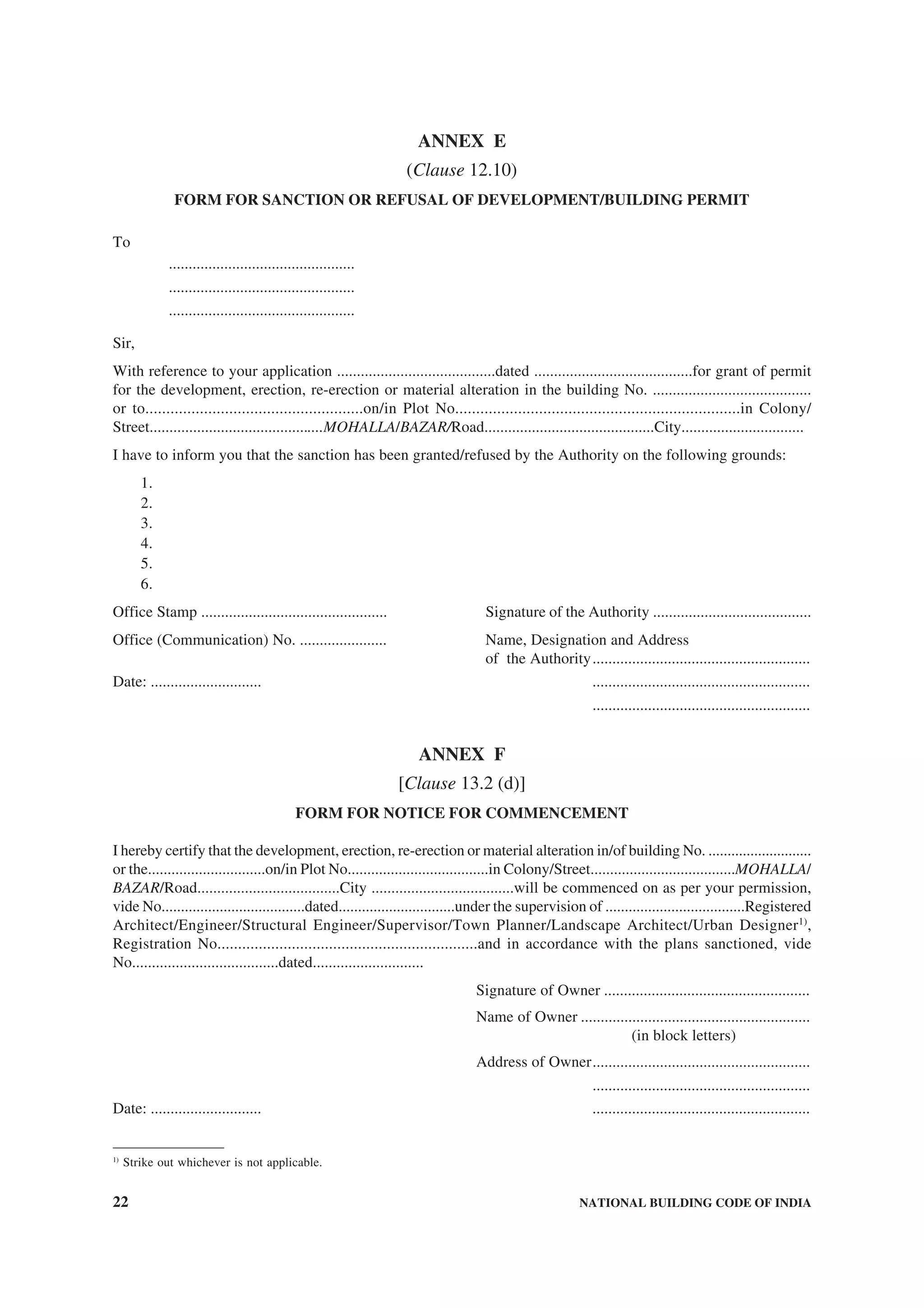 22 NATIONAL BUILDING CODE OF INDIA
ANNEX E
(Clause 12.10)
FORM FOR SANCTION OR REFUSAL OF DEVELOPMENT/BUILDING PERMIT
To
...............................................
...............................................
...............................................
Sir,
With reference to your application ........................................dated ........................................for grant of permit
for the development, erection, re-erection or material alteration in the building No. ........................................
or to....................................................on/in Plot No....................................................................in Colony/
Street............................................MOHALLA/BAZAR/Road...........................................City...............................
I have to inform you that the sanction has been granted/refused by the Authority on the following grounds:
1.
2.
3.
4.
5.
6.
Office Stamp ............................................... Signature of the Authority ........................................
Office (Communication) No. ...................... Name, Designation and Address
of the Authority.......................................................
Date: ............................ .......................................................
.......................................................
ANNEX F
[Clause 13.2 (d)]
FORM FOR NOTICE FOR COMMENCEMENT
I hereby certify that the development, erection, re-erection or material alteration in/of building No. ...........................
or the..............................on/in Plot No....................................in Colony/Street.....................................MOHALLA/
BAZAR/Road....................................City ....................................will be commenced on as per your permission,
vide No.....................................dated..............................under the supervision of ....................................Registered
Architect/Engineer/Structural Engineer/Supervisor/Town Planner/Landscape Architect/Urban Designer1)
,
Registration No...............................................................and in accordance with the plans sanctioned, vide
No.....................................dated............................
Signature of Owner ....................................................
Name of Owner ..........................................................
(in block letters)
Address of Owner.......................................................
.......................................................
Date: ............................ .......................................................
1)
Strike out whichever is not applicable.
 