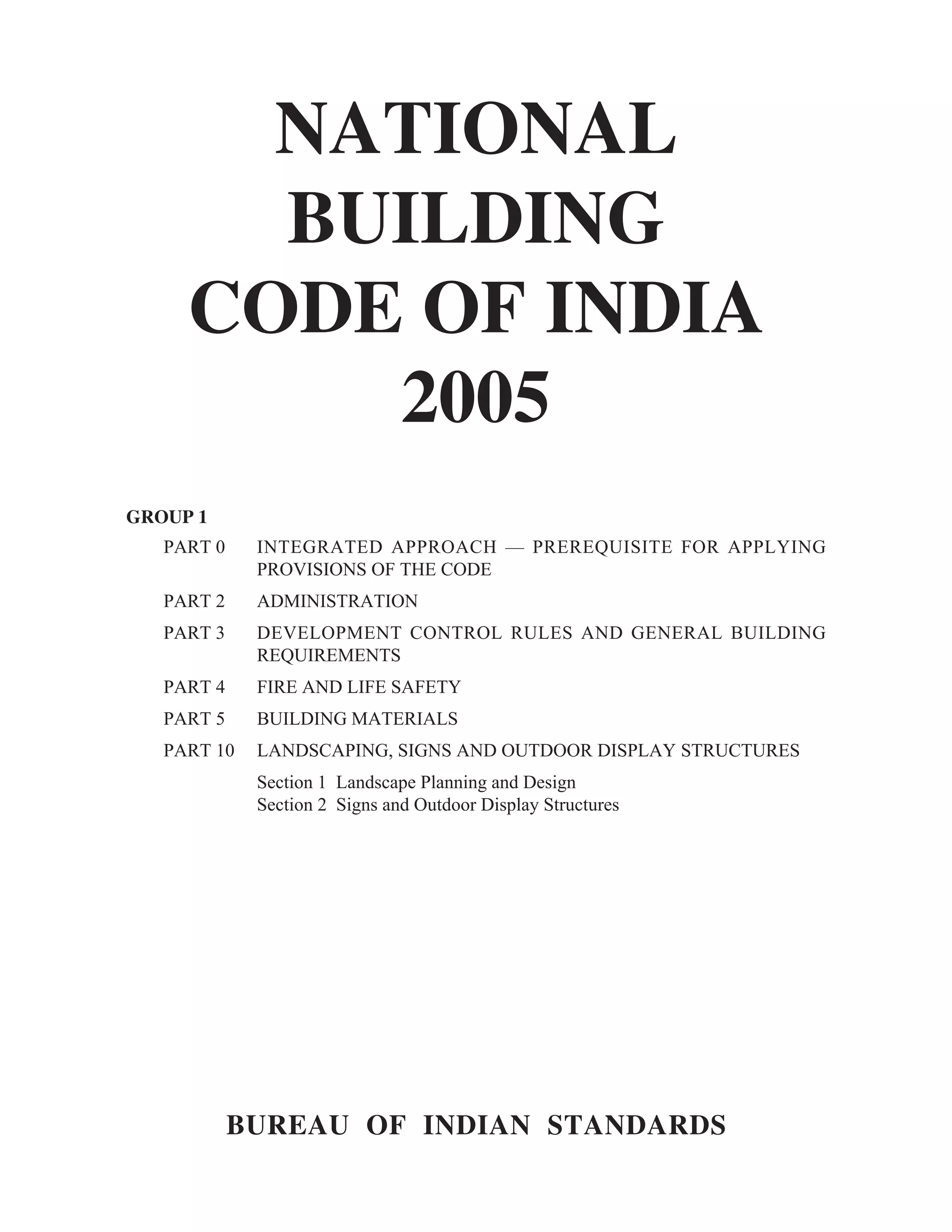 NATIONAL
BUILDING
CODE OF INDIA
2005
BUREAU OF INDIAN STANDARDS
GROUP 1
PART 0 INTEGRATED APPROACH — PREREQUISITE FOR APPLYING
PROVISIONS OF THE CODE
PART 2 ADMINISTRATION
PART 3 DEVELOPMENT CONTROL RULES AND GENERAL BUILDING
REQUIREMENTS
PART 4 FIRE AND LIFE SAFETY
PART 5 BUILDING MATERIALS
PART 10 LANDSCAPING, SIGNS AND OUTDOOR DISPLAY STRUCTURES
Section 1 Landscape Planning and Design
Section 2 Signs and Outdoor Display Structures
 