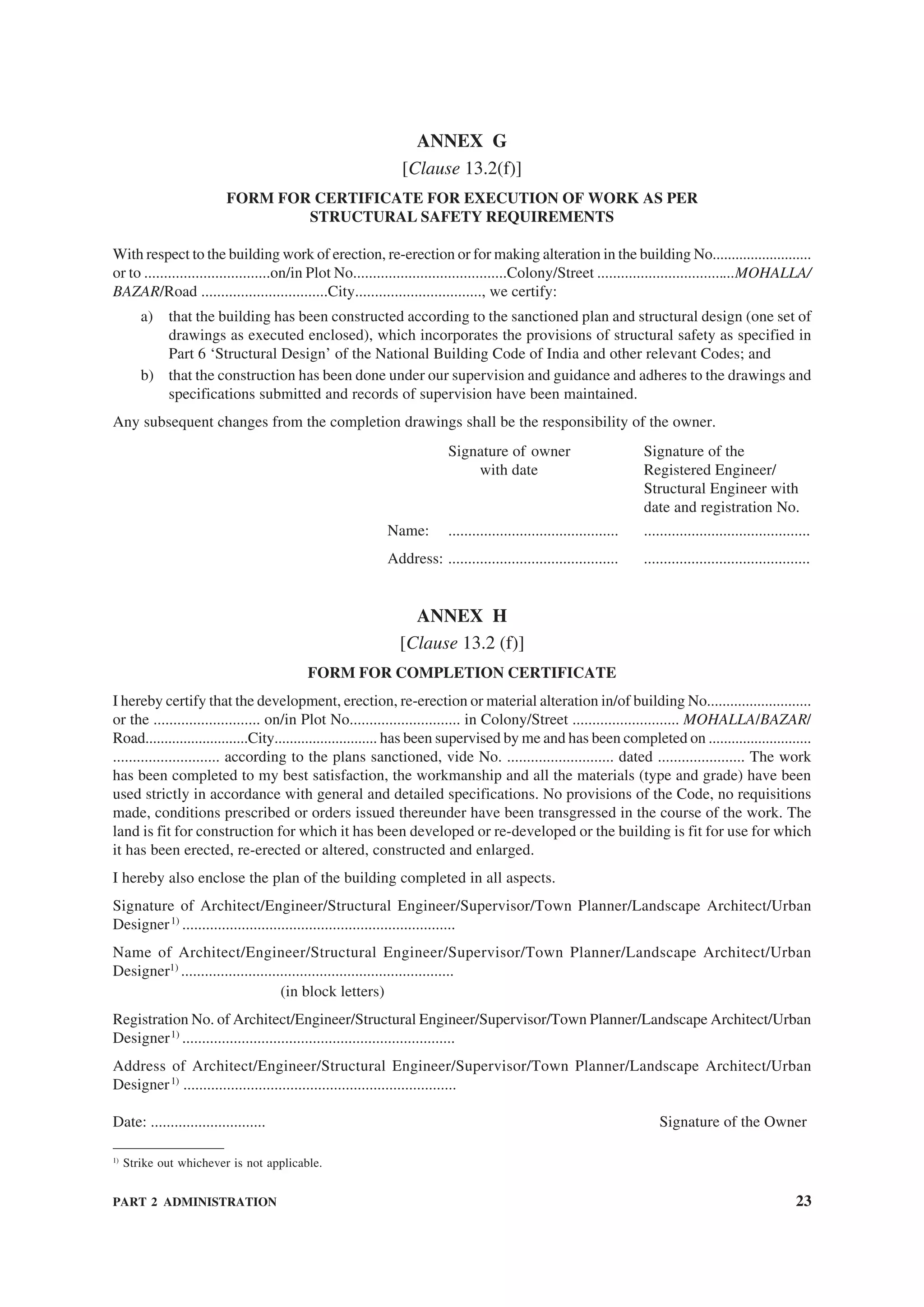 PART 2 ADMINISTRATION 23
ANNEX G
[Clause 13.2(f)]
FORM FOR CERTIFICATE FOR EXECUTION OF WORK AS PER
STRUCTURAL SAFETY REQUIREMENTS
With respect to the building work of erection, re-erection or for making alteration in the building No..........................
or to ................................on/in Plot No.......................................Colony/Street ...................................MOHALLA/
BAZAR/Road ................................City................................, we certify:
a) that the building has been constructed according to the sanctioned plan and structural design (one set of
drawings as executed enclosed), which incorporates the provisions of structural safety as specified in
Part 6 ‘Structural Design’ of the National Building Code of India and other relevant Codes; and
b) that the construction has been done under our supervision and guidance and adheres to the drawings and
specifications submitted and records of supervision have been maintained.
Any subsequent changes from the completion drawings shall be the responsibility of the owner.
Signature of owner Signature of the
with date Registered Engineer/
Structural Engineer with
date and registration No.
Name: ........................................... ..........................................
Address: ........................................... ..........................................
ANNEX H
[Clause 13.2 (f)]
FORM FOR COMPLETION CERTIFICATE
I hereby certify that the development, erection, re-erection or material alteration in/of building No...........................
or the ........................... on/in Plot No............................ in Colony/Street ........................... MOHALLA/BAZAR/
Road...........................City........................... has been supervised by me and has been completed on ...........................
........................... according to the plans sanctioned, vide No. ........................... dated ...................... The work
has been completed to my best satisfaction, the workmanship and all the materials (type and grade) have been
used strictly in accordance with general and detailed specifications. No provisions of the Code, no requisitions
made, conditions prescribed or orders issued thereunder have been transgressed in the course of the work. The
land is fit for construction for which it has been developed or re-developed or the building is fit for use for which
it has been erected, re-erected or altered, constructed and enlarged.
I hereby also enclose the plan of the building completed in all aspects.
Signature of Architect/Engineer/Structural Engineer/Supervisor/Town Planner/Landscape Architect/Urban
Designer1)
.....................................................................
Name of Architect/Engineer/Structural Engineer/Supervisor/Town Planner/Landscape Architect/Urban
Designer1)
.....................................................................
(in block letters)
Registration No. of Architect/Engineer/Structural Engineer/Supervisor/Town Planner/Landscape Architect/Urban
Designer1)
.....................................................................
Address of Architect/Engineer/Structural Engineer/Supervisor/Town Planner/Landscape Architect/Urban
Designer1)
.....................................................................
Date: ............................. Signature of the Owner
1)
Strike out whichever is not applicable.
 