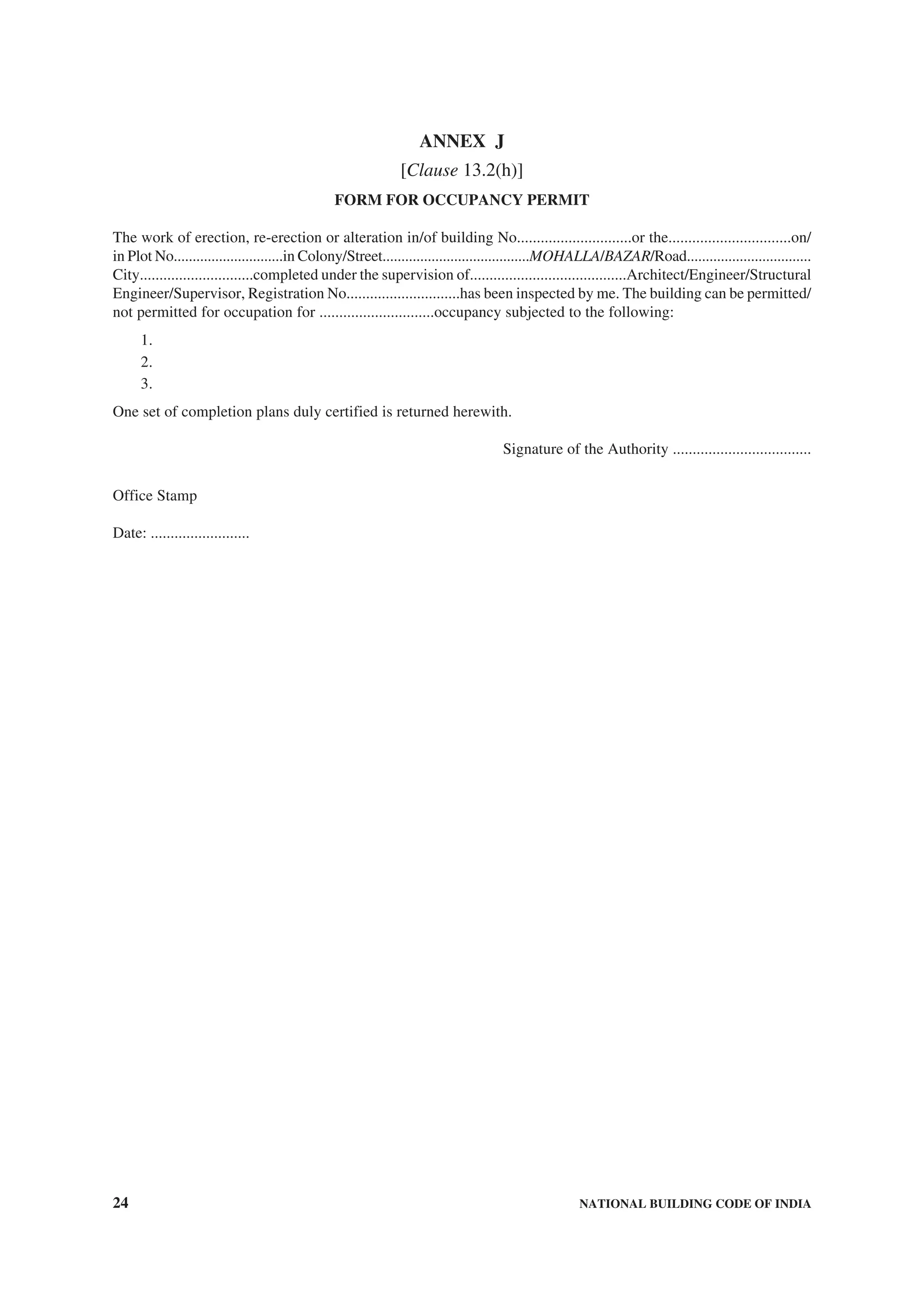24 NATIONAL BUILDING CODE OF INDIA
ANNEX J
[Clause 13.2(h)]
FORM FOR OCCUPANCY PERMIT
The work of erection, re-erection or alteration in/of building No.............................or the...............................on/
in Plot No.............................in Colony/Street.......................................MOHALLA/BAZAR/Road.................................
City.............................completed under the supervision of........................................Architect/Engineer/Structural
Engineer/Supervisor, Registration No.............................has been inspected by me. The building can be permitted/
not permitted for occupation for .............................occupancy subjected to the following:
1.
2.
3.
One set of completion plans duly certified is returned herewith.
Signature of the Authority ...................................
Office Stamp
Date: .........................
 