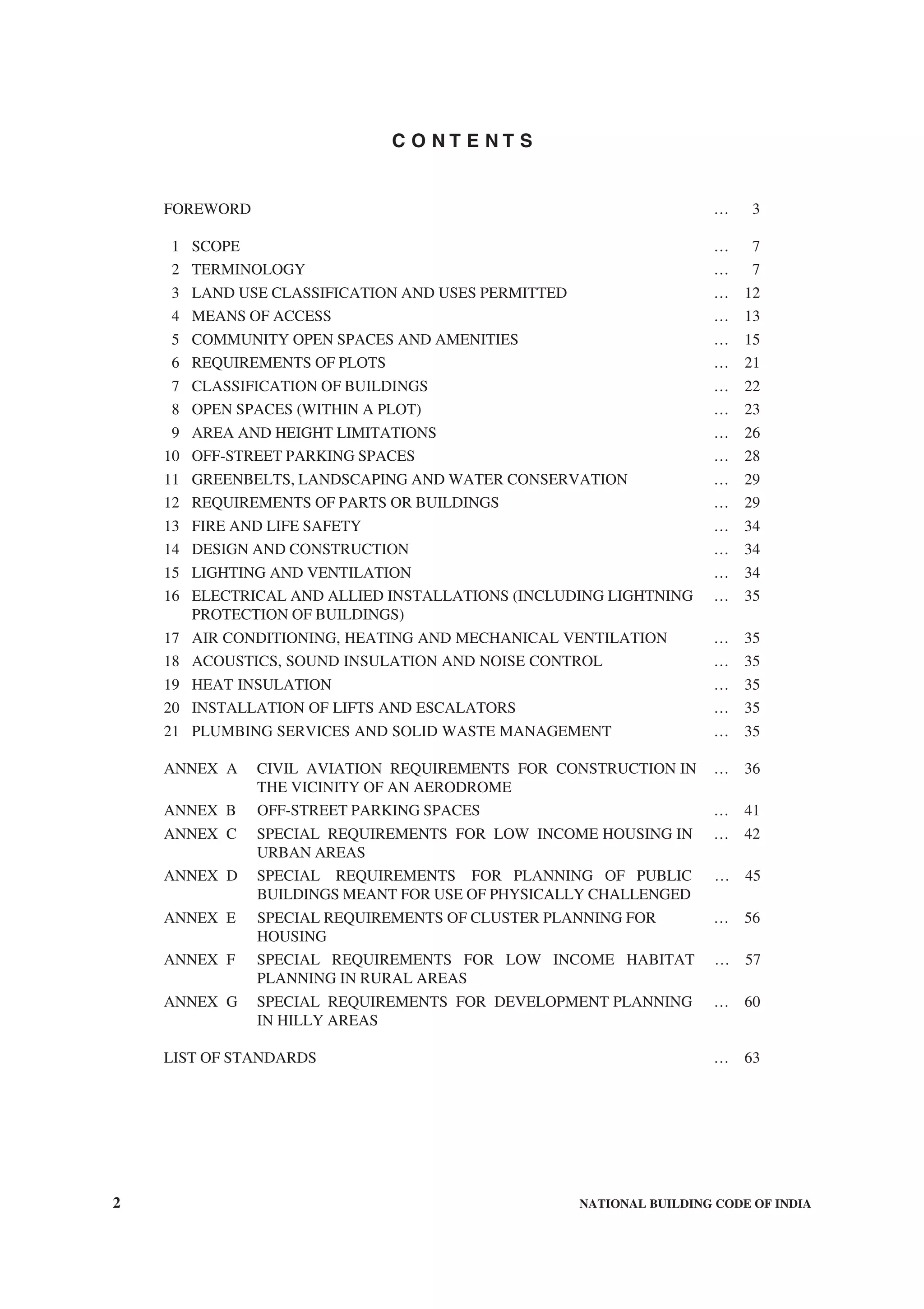 2 NATIONAL BUILDING CODE OF INDIA
C O N T E N T S
FOREWORD … 3
1 SCOPE … 7
2 TERMINOLOGY … 7
3 LAND USE CLASSIFICATION AND USES PERMITTED … 12
4 MEANS OF ACCESS … 13
5 COMMUNITY OPEN SPACES AND AMENITIES … 15
6 REQUIREMENTS OF PLOTS … 21
7 CLASSIFICATION OF BUILDINGS … 22
8 OPEN SPACES (WITHIN A PLOT) … 23
9 AREA AND HEIGHT LIMITATIONS … 26
10 OFF-STREET PARKING SPACES … 28
11 GREENBELTS, LANDSCAPING AND WATER CONSERVATION … 29
12 REQUIREMENTS OF PARTS OR BUILDINGS … 29
13 FIRE AND LIFE SAFETY … 34
14 DESIGN AND CONSTRUCTION … 34
15 LIGHTING AND VENTILATION … 34
16 ELECTRICAL AND ALLIED INSTALLATIONS (INCLUDING LIGHTNING … 35
PROTECTION OF BUILDINGS)
17 AIR CONDITIONING, HEATING AND MECHANICAL VENTILATION … 35
18 ACOUSTICS, SOUND INSULATION AND NOISE CONTROL … 35
19 HEAT INSULATION … 35
20 INSTALLATION OF LIFTS AND ESCALATORS … 35
21 PLUMBING SERVICES AND SOLID WASTE MANAGEMENT … 35
ANNEX A CIVIL AVIATION REQUIREMENTS FOR CONSTRUCTION IN … 36
THE VICINITY OF AN AERODROME
ANNEX B OFF-STREET PARKING SPACES … 41
ANNEX C SPECIAL REQUIREMENTS FOR LOW INCOME HOUSING IN … 42
URBAN AREAS
ANNEX D SPECIAL REQUIREMENTS FOR PLANNING OF PUBLIC … 45
BUILDINGS MEANT FOR USE OF PHYSICALLY CHALLENGED
ANNEX E SPECIAL REQUIREMENTS OF CLUSTER PLANNING FOR … 56
HOUSING
ANNEX F SPECIAL REQUIREMENTS FOR LOW INCOME HABITAT … 57
PLANNING IN RURAL AREAS
ANNEX G SPECIAL REQUIREMENTS FOR DEVELOPMENT PLANNING … 60
IN HILLY AREAS
LIST OF STANDARDS … 63
 