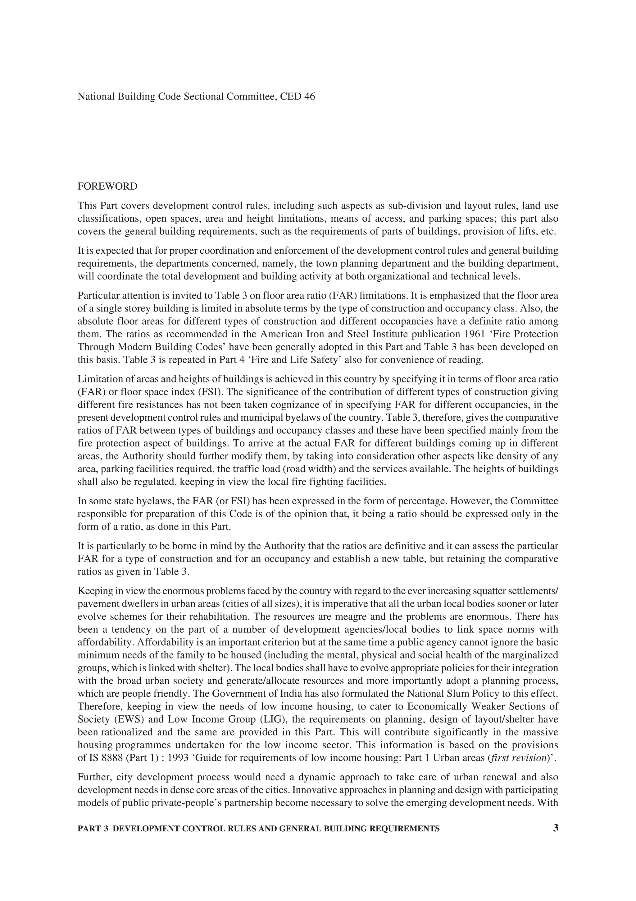 PART 3 DEVELOPMENT CONTROL RULES AND GENERAL BUILDING REQUIREMENTS 3
National Building Code Sectional Committee, CED 46
FOREWORD
This Part covers development control rules, including such aspects as sub-division and layout rules, land use
classifications, open spaces, area and height limitations, means of access, and parking spaces; this part also
covers the general building requirements, such as the requirements of parts of buildings, provision of lifts, etc.
It is expected that for proper coordination and enforcement of the development control rules and general building
requirements, the departments concerned, namely, the town planning department and the building department,
will coordinate the total development and building activity at both organizational and technical levels.
Particular attention is invited to Table 3 on floor area ratio (FAR) limitations. It is emphasized that the floor area
of a single storey building is limited in absolute terms by the type of construction and occupancy class. Also, the
absolute floor areas for different types of construction and different occupancies have a definite ratio among
them. The ratios as recommended in the American Iron and Steel Institute publication 1961 ‘Fire Protection
Through Modern Building Codes’ have been generally adopted in this Part and Table 3 has been developed on
this basis. Table 3 is repeated in Part 4 ‘Fire and Life Safety’ also for convenience of reading.
Limitation of areas and heights of buildings is achieved in this country by specifying it in terms of floor area ratio
(FAR) or floor space index (FSI). The significance of the contribution of different types of construction giving
different fire resistances has not been taken cognizance of in specifying FAR for different occupancies, in the
present development control rules and municipal byelaws of the country. Table 3, therefore, gives the comparative
ratios of FAR between types of buildings and occupancy classes and these have been specified mainly from the
fire protection aspect of buildings. To arrive at the actual FAR for different buildings coming up in different
areas, the Authority should further modify them, by taking into consideration other aspects like density of any
area, parking facilities required, the traffic load (road width) and the services available. The heights of buildings
shall also be regulated, keeping in view the local fire fighting facilities.
In some state byelaws, the FAR (or FSI) has been expressed in the form of percentage. However, the Committee
responsible for preparation of this Code is of the opinion that, it being a ratio should be expressed only in the
form of a ratio, as done in this Part.
It is particularly to be borne in mind by the Authority that the ratios are definitive and it can assess the particular
FAR for a type of construction and for an occupancy and establish a new table, but retaining the comparative
ratios as given in Table 3.
Keeping in view the enormous problems faced by the country with regard to the ever increasing squatter settlements/
pavement dwellers in urban areas (cities of all sizes), it is imperative that all the urban local bodies sooner or later
evolve schemes for their rehabilitation. The resources are meagre and the problems are enormous. There has
been a tendency on the part of a number of development agencies/local bodies to link space norms with
affordability. Affordability is an important criterion but at the same time a public agency cannot ignore the basic
minimum needs of the family to be housed (including the mental, physical and social health of the marginalized
groups, which is linked with shelter). The local bodies shall have to evolve appropriate policies for their integration
with the broad urban society and generate/allocate resources and more importantly adopt a planning process,
which are people friendly. The Government of India has also formulated the National Slum Policy to this effect.
Therefore, keeping in view the needs of low income housing, to cater to Economically Weaker Sections of
Society (EWS) and Low Income Group (LIG), the requirements on planning, design of layout/shelter have
been rationalized and the same are provided in this Part. This will contribute significantly in the massive
housing programmes undertaken for the low income sector. This information is based on the provisions
of IS 8888 (Part 1) : 1993 ‘Guide for requirements of low income housing: Part 1 Urban areas (first revision)’.
Further, city development process would need a dynamic approach to take care of urban renewal and also
development needs in dense core areas of the cities. Innovative approaches in planning and design with participating
models of public private-people’s partnership become necessary to solve the emerging development needs. With
 