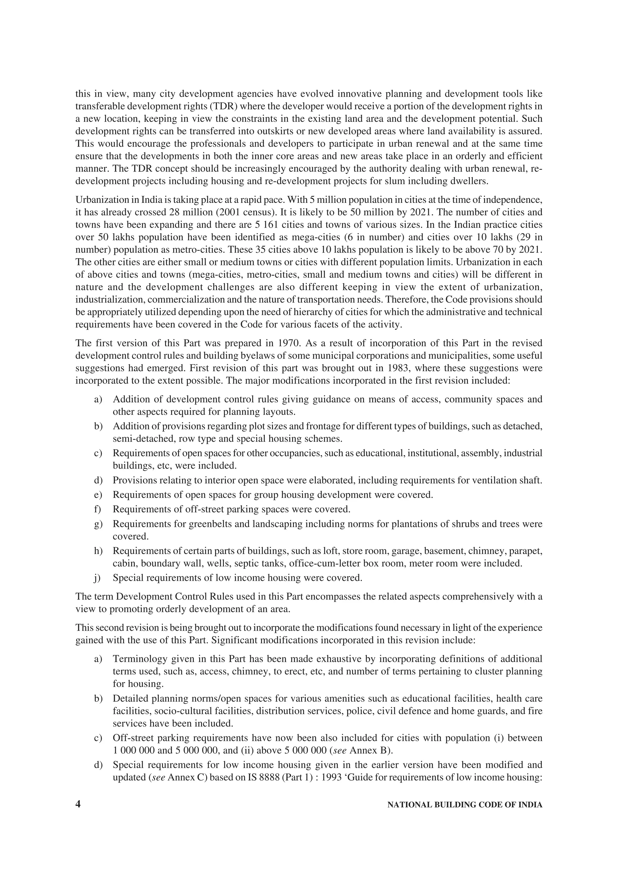 4 NATIONAL BUILDING CODE OF INDIA
this in view, many city development agencies have evolved innovative planning and development tools like
transferable development rights (TDR) where the developer would receive a portion of the development rights in
a new location, keeping in view the constraints in the existing land area and the development potential. Such
development rights can be transferred into outskirts or new developed areas where land availability is assured.
This would encourage the professionals and developers to participate in urban renewal and at the same time
ensure that the developments in both the inner core areas and new areas take place in an orderly and efficient
manner. The TDR concept should be increasingly encouraged by the authority dealing with urban renewal, re-
development projects including housing and re-development projects for slum including dwellers.
Urbanization in India is taking place at a rapid pace. With 5 million population in cities at the time of independence,
it has already crossed 28 million (2001 census). It is likely to be 50 million by 2021. The number of cities and
towns have been expanding and there are 5 161 cities and towns of various sizes. In the Indian practice cities
over 50 lakhs population have been identified as mega-cities (6 in number) and cities over 10 lakhs (29 in
number) population as metro-cities. These 35 cities above 10 lakhs population is likely to be above 70 by 2021.
The other cities are either small or medium towns or cities with different population limits. Urbanization in each
of above cities and towns (mega-cities, metro-cities, small and medium towns and cities) will be different in
nature and the development challenges are also different keeping in view the extent of urbanization,
industrialization, commercialization and the nature of transportation needs. Therefore, the Code provisions should
be appropriately utilized depending upon the need of hierarchy of cities for which the administrative and technical
requirements have been covered in the Code for various facets of the activity.
The first version of this Part was prepared in 1970. As a result of incorporation of this Part in the revised
development control rules and building byelaws of some municipal corporations and municipalities, some useful
suggestions had emerged. First revision of this part was brought out in 1983, where these suggestions were
incorporated to the extent possible. The major modifications incorporated in the first revision included:
a) Addition of development control rules giving guidance on means of access, community spaces and
other aspects required for planning layouts.
b) Addition of provisions regarding plot sizes and frontage for different types of buildings, such as detached,
semi-detached, row type and special housing schemes.
c) Requirements of open spaces for other occupancies, such as educational, institutional, assembly, industrial
buildings, etc, were included.
d) Provisions relating to interior open space were elaborated, including requirements for ventilation shaft.
e) Requirements of open spaces for group housing development were covered.
f) Requirements of off-street parking spaces were covered.
g) Requirements for greenbelts and landscaping including norms for plantations of shrubs and trees were
covered.
h) Requirements of certain parts of buildings, such as loft, store room, garage, basement, chimney, parapet,
cabin, boundary wall, wells, septic tanks, office-cum-letter box room, meter room were included.
j) Special requirements of low income housing were covered.
The term Development Control Rules used in this Part encompasses the related aspects comprehensively with a
view to promoting orderly development of an area.
This second revision is being brought out to incorporate the modifications found necessary in light of the experience
gained with the use of this Part. Significant modifications incorporated in this revision include:
a) Terminology given in this Part has been made exhaustive by incorporating definitions of additional
terms used, such as, access, chimney, to erect, etc, and number of terms pertaining to cluster planning
for housing.
b) Detailed planning norms/open spaces for various amenities such as educational facilities, health care
facilities, socio-cultural facilities, distribution services, police, civil defence and home guards, and fire
services have been included.
c) Off-street parking requirements have now been also included for cities with population (i) between
1 000 000 and 5 000 000, and (ii) above 5 000 000 (see Annex B).
d) Special requirements for low income housing given in the earlier version have been modified and
updated (see Annex C) based on IS 8888 (Part 1) : 1993 ‘Guide for requirements of low income housing:
 