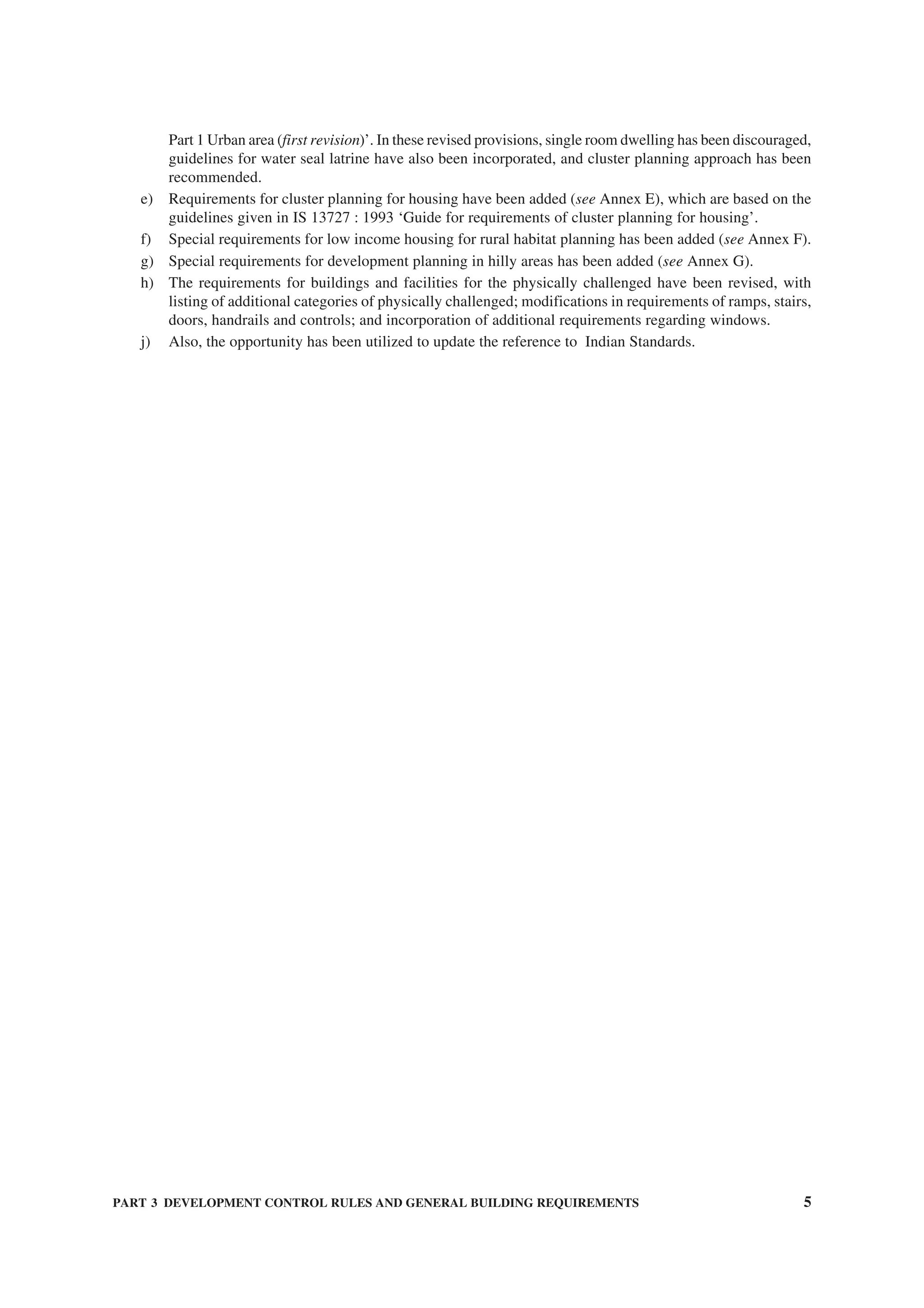 PART 3 DEVELOPMENT CONTROL RULES AND GENERAL BUILDING REQUIREMENTS 5
Part 1 Urban area (first revision)’. In these revised provisions, single room dwelling has been discouraged,
guidelines for water seal latrine have also been incorporated, and cluster planning approach has been
recommended.
e) Requirements for cluster planning for housing have been added (see Annex E), which are based on the
guidelines given in IS 13727 : 1993 ‘Guide for requirements of cluster planning for housing’.
f) Special requirements for low income housing for rural habitat planning has been added (see Annex F).
g) Special requirements for development planning in hilly areas has been added (see Annex G).
h) The requirements for buildings and facilities for the physically challenged have been revised, with
listing of additional categories of physically challenged; modifications in requirements of ramps, stairs,
doors, handrails and controls; and incorporation of additional requirements regarding windows.
j) Also, the opportunity has been utilized to update the reference to Indian Standards.
 