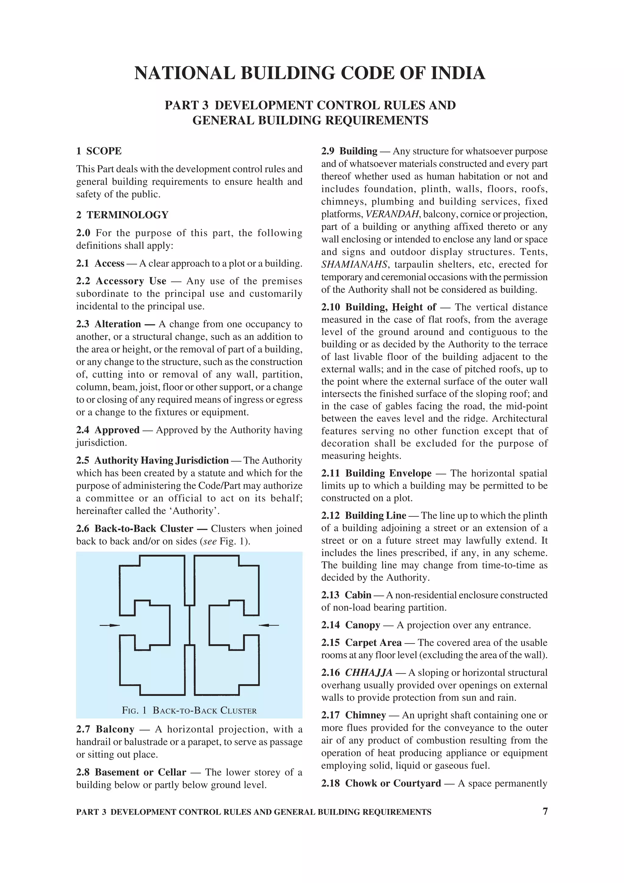 PART 3 DEVELOPMENT CONTROL RULES AND GENERAL BUILDING REQUIREMENTS 7
1 SCOPE
This Part deals with the development control rules and
general building requirements to ensure health and
safety of the public.
2 TERMINOLOGY
2.0 For the purpose of this part, the following
definitions shall apply:
2.1 Access — A clear approach to a plot or a building.
2.2 Accessory Use — Any use of the premises
subordinate to the principal use and customarily
incidental to the principal use.
2.3 Alteration — A change from one occupancy to
another, or a structural change, such as an addition to
the area or height, or the removal of part of a building,
or any change to the structure, such as the construction
of, cutting into or removal of any wall, partition,
column, beam, joist, floor or other support, or a change
to or closing of any required means of ingress or egress
or a change to the fixtures or equipment.
2.4 Approved — Approved by the Authority having
jurisdiction.
2.5 Authority Having Jurisdiction — The Authority
which has been created by a statute and which for the
purpose of administering the Code/Part may authorize
a committee or an official to act on its behalf;
hereinafter called the ‘Authority’.
2.6 Back-to-Back Cluster — Clusters when joined
back to back and/or on sides (see Fig. 1).
FIG. 1 BACK-TO-BACK CLUSTER
2.7 Balcony — A horizontal projection, with a
handrail or balustrade or a parapet, to serve as passage
or sitting out place.
2.8 Basement or Cellar — The lower storey of a
building below or partly below ground level.
2.9 Building — Any structure for whatsoever purpose
and of whatsoever materials constructed and every part
thereof whether used as human habitation or not and
includes foundation, plinth, walls, floors, roofs,
chimneys, plumbing and building services, fixed
platforms, VERANDAH, balcony, cornice or projection,
part of a building or anything affixed thereto or any
wall enclosing or intended to enclose any land or space
and signs and outdoor display structures. Tents,
SHAMIANAHS, tarpaulin shelters, etc, erected for
temporary and ceremonial occasions with the permission
of the Authority shall not be considered as building.
2.10 Building, Height of — The vertical distance
measured in the case of flat roofs, from the average
level of the ground around and contiguous to the
building or as decided by the Authority to the terrace
of last livable floor of the building adjacent to the
external walls; and in the case of pitched roofs, up to
the point where the external surface of the outer wall
intersects the finished surface of the sloping roof; and
in the case of gables facing the road, the mid-point
between the eaves level and the ridge. Architectural
features serving no other function except that of
decoration shall be excluded for the purpose of
measuring heights.
2.11 Building Envelope — The horizontal spatial
limits up to which a building may be permitted to be
constructed on a plot.
2.12 Building Line — The line up to which the plinth
of a building adjoining a street or an extension of a
street or on a future street may lawfully extend. It
includes the lines prescribed, if any, in any scheme.
The building line may change from time-to-time as
decided by the Authority.
2.13 Cabin — A non-residential enclosure constructed
of non-load bearing partition.
2.14 Canopy — A projection over any entrance.
2.15 Carpet Area — The covered area of the usable
rooms at any floor level (excluding the area of the wall).
2.16 CHHAJJA — A sloping or horizontal structural
overhang usually provided over openings on external
walls to provide protection from sun and rain.
2.17 Chimney — An upright shaft containing one or
more flues provided for the conveyance to the outer
air of any product of combustion resulting from the
operation of heat producing appliance or equipment
employing solid, liquid or gaseous fuel.
2.18 Chowk or Courtyard — A space permanently
NATIONAL BUILDING CODE OF INDIA
PART 3 DEVELOPMENT CONTROL RULES AND
GENERAL BUILDING REQUIREMENTS
 