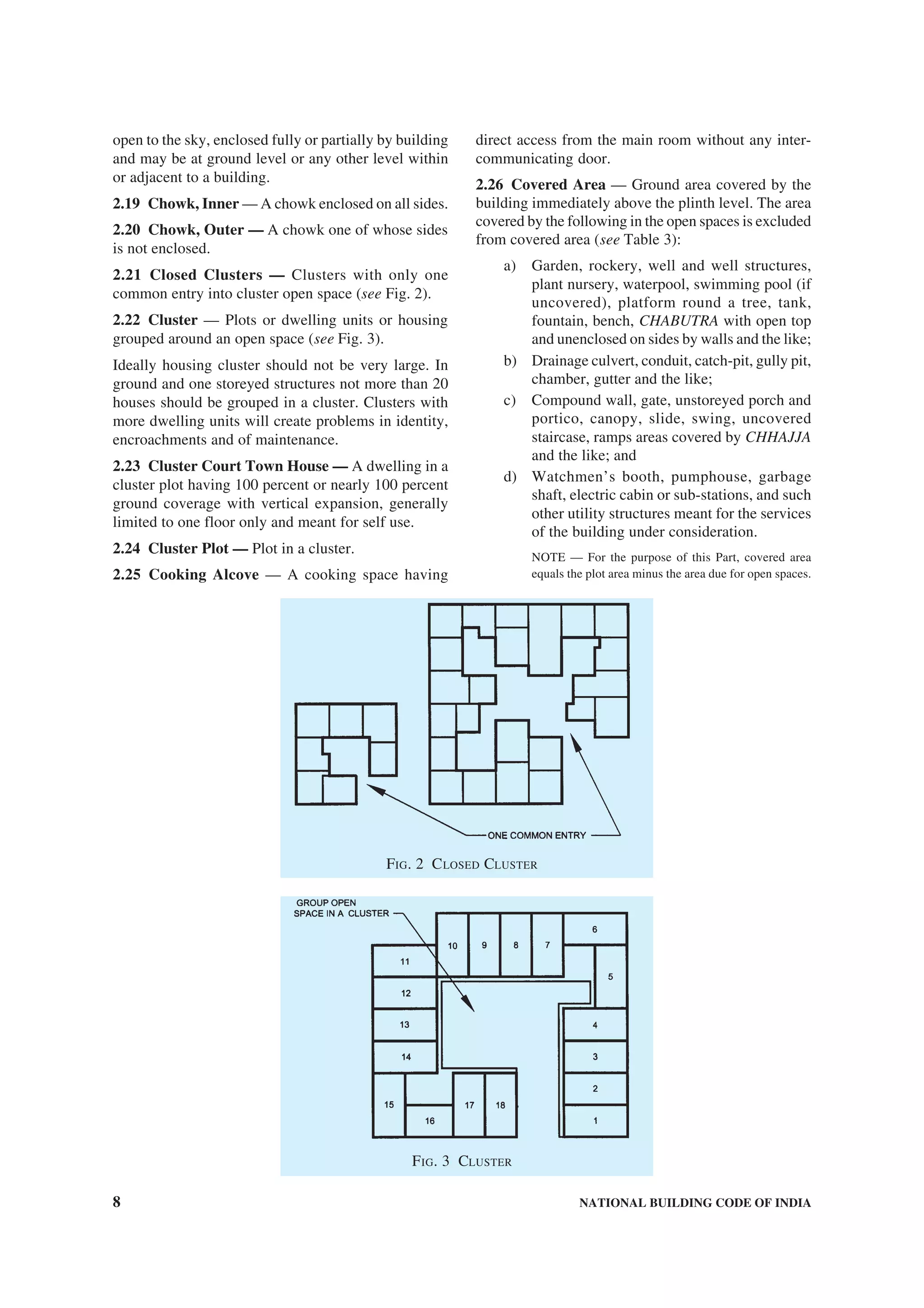 8 NATIONAL BUILDING CODE OF INDIA
open to the sky, enclosed fully or partially by building
and may be at ground level or any other level within
or adjacent to a building.
2.19 Chowk, Inner — A chowk enclosed on all sides.
2.20 Chowk, Outer — A chowk one of whose sides
is not enclosed.
2.21 Closed Clusters — Clusters with only one
common entry into cluster open space (see Fig. 2).
2.22 Cluster — Plots or dwelling units or housing
grouped around an open space (see Fig. 3).
Ideally housing cluster should not be very large. In
ground and one storeyed structures not more than 20
houses should be grouped in a cluster. Clusters with
more dwelling units will create problems in identity,
encroachments and of maintenance.
2.23 Cluster Court Town House — A dwelling in a
cluster plot having 100 percent or nearly 100 percent
ground coverage with vertical expansion, generally
limited to one floor only and meant for self use.
2.24 Cluster Plot — Plot in a cluster.
2.25 Cooking Alcove — A cooking space having
direct access from the main room without any inter-
communicating door.
2.26 Covered Area — Ground area covered by the
building immediately above the plinth level. The area
covered by the following in the open spaces is excluded
from covered area (see Table 3):
a) Garden, rockery, well and well structures,
plant nursery, waterpool, swimming pool (if
uncovered), platform round a tree, tank,
fountain, bench, CHABUTRA with open top
and unenclosed on sides by walls and the like;
b) Drainage culvert, conduit, catch-pit, gully pit,
chamber, gutter and the like;
c) Compound wall, gate, unstoreyed porch and
portico, canopy, slide, swing, uncovered
staircase, ramps areas covered by CHHAJJA
and the like; and
d) Watchmen’s booth, pumphouse, garbage
shaft, electric cabin or sub-stations, and such
other utility structures meant for the services
of the building under consideration.
NOTE — For the purpose of this Part, covered area
equals the plot area minus the area due for open spaces.
FIG. 2 CLOSED CLUSTER
FIG. 3 CLUSTER
 