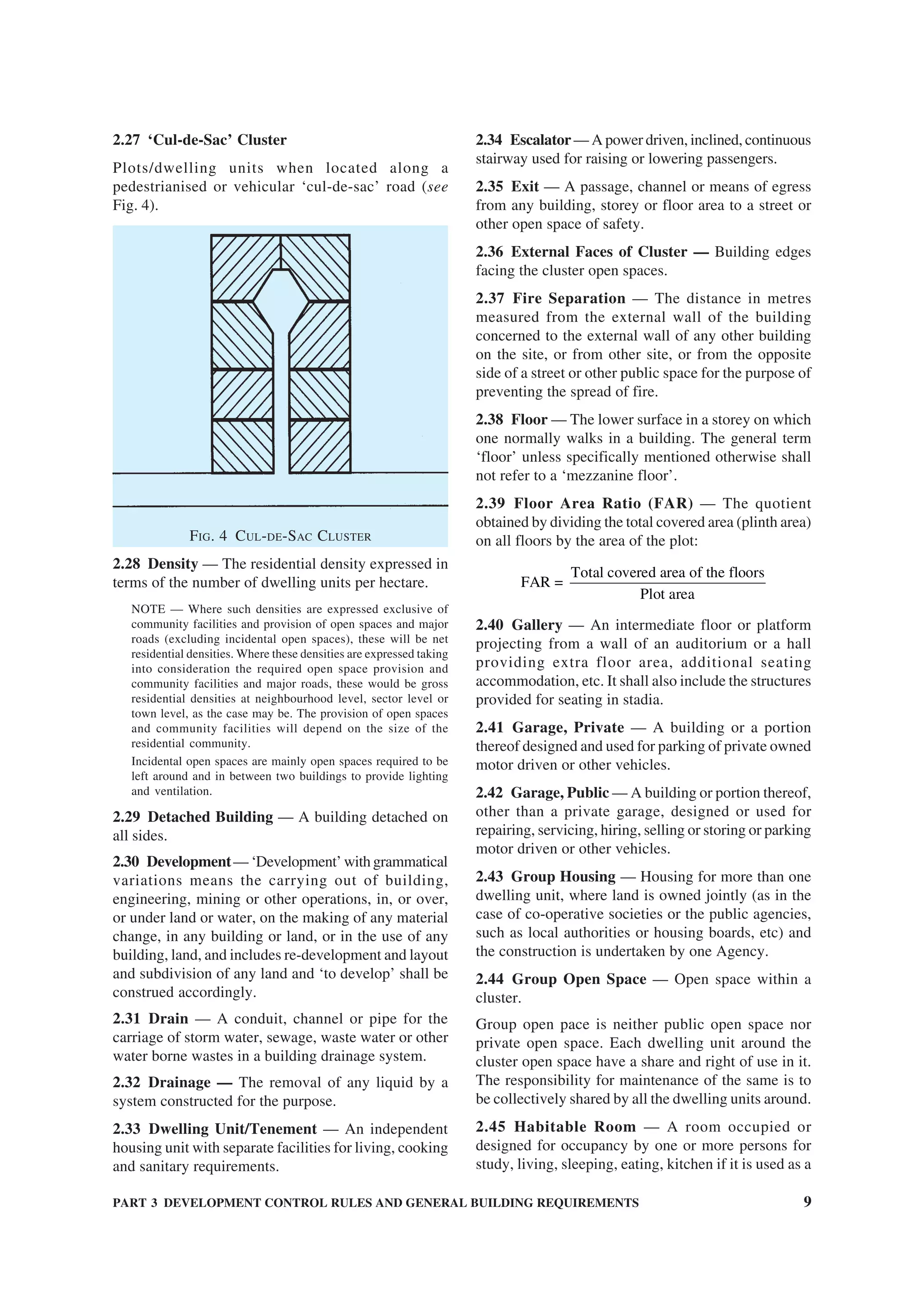 PART 3 DEVELOPMENT CONTROL RULES AND GENERAL BUILDING REQUIREMENTS 9
2.27 ‘Cul-de-Sac’ Cluster
Plots/dwelling units when located along a
pedestrianised or vehicular ‘cul-de-sac’ road (see
Fig. 4).
FIG. 4 CUL-DE-SAC CLUSTER
2.28 Density — The residential density expressed in
terms of the number of dwelling units per hectare.
NOTE — Where such densities are expressed exclusive of
community facilities and provision of open spaces and major
roads (excluding incidental open spaces), these will be net
residential densities. Where these densities are expressed taking
into consideration the required open space provision and
community facilities and major roads, these would be gross
residential densities at neighbourhood level, sector level or
town level, as the case may be. The provision of open spaces
and community facilities will depend on the size of the
residential community.
Incidental open spaces are mainly open spaces required to be
left around and in between two buildings to provide lighting
and ventilation.
2.29 Detached Building — A building detached on
all sides.
2.30 Development— ‘Development’ with grammatical
variations means the carrying out of building,
engineering, mining or other operations, in, or over,
or under land or water, on the making of any material
change, in any building or land, or in the use of any
building, land, and includes re-development and layout
and subdivision of any land and ‘to develop’ shall be
construed accordingly.
2.31 Drain — A conduit, channel or pipe for the
carriage of storm water, sewage, waste water or other
water borne wastes in a building drainage system.
2.32 Drainage — The removal of any liquid by a
system constructed for the purpose.
2.33 Dwelling Unit/Tenement — An independent
housing unit with separate facilities for living, cooking
and sanitary requirements.
2.34 Escalator— A power driven, inclined, continuous
stairway used for raising or lowering passengers.
2.35 Exit — A passage, channel or means of egress
from any building, storey or floor area to a street or
other open space of safety.
2.36 External Faces of Cluster — Building edges
facing the cluster open spaces.
2.37 Fire Separation — The distance in metres
measured from the external wall of the building
concerned to the external wall of any other building
on the site, or from other site, or from the opposite
side of a street or other public space for the purpose of
preventing the spread of fire.
2.38 Floor — The lower surface in a storey on which
one normally walks in a building. The general term
‘floor’ unless specifically mentioned otherwise shall
not refer to a ‘mezzanine floor’.
2.39 Floor Area Ratio (FAR) — The quotient
obtained by dividing the total covered area (plinth area)
on all floors by the area of the plot:
Total covered area of the floors
FAR =
Plot area
2.40 Gallery — An intermediate floor or platform
projecting from a wall of an auditorium or a hall
providing extra floor area, additional seating
accommodation, etc. It shall also include the structures
provided for seating in stadia.
2.41 Garage, Private — A building or a portion
thereof designed and used for parking of private owned
motor driven or other vehicles.
2.42 Garage, Public — A building or portion thereof,
other than a private garage, designed or used for
repairing, servicing, hiring, selling or storing or parking
motor driven or other vehicles.
2.43 Group Housing — Housing for more than one
dwelling unit, where land is owned jointly (as in the
case of co-operative societies or the public agencies,
such as local authorities or housing boards, etc) and
the construction is undertaken by one Agency.
2.44 Group Open Space — Open space within a
cluster.
Group open pace is neither public open space nor
private open space. Each dwelling unit around the
cluster open space have a share and right of use in it.
The responsibility for maintenance of the same is to
be collectively shared by all the dwelling units around.
2.45 Habitable Room — A room occupied or
designed for occupancy by one or more persons for
study, living, sleeping, eating, kitchen if it is used as a
 