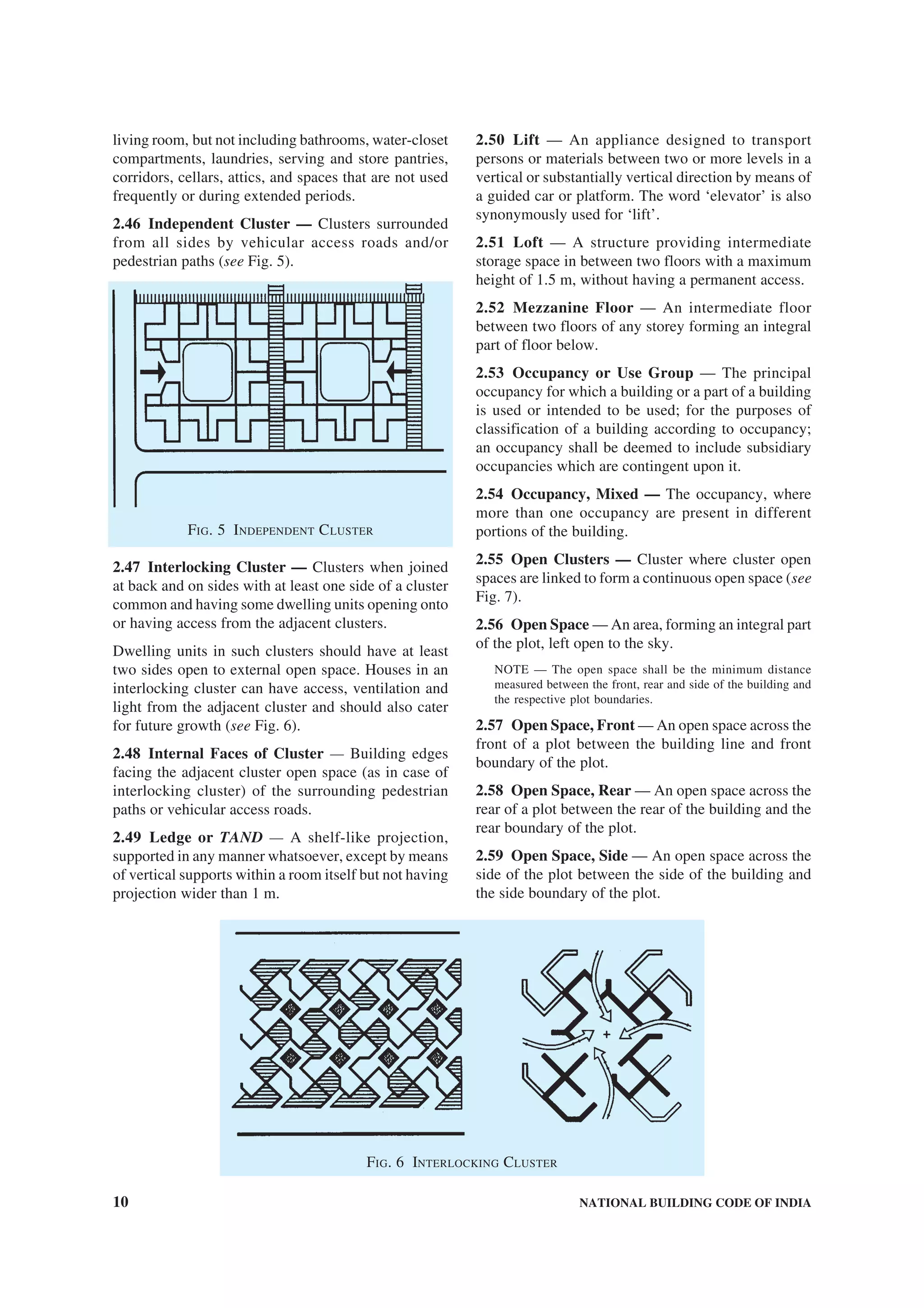10 NATIONAL BUILDING CODE OF INDIA
living room, but not including bathrooms, water-closet
compartments, laundries, serving and store pantries,
corridors, cellars, attics, and spaces that are not used
frequently or during extended periods.
2.46 Independent Cluster — Clusters surrounded
from all sides by vehicular access roads and/or
pedestrian paths (see Fig. 5).
FIG. 5 INDEPENDENT CLUSTER
2.47 Interlocking Cluster — Clusters when joined
at back and on sides with at least one side of a cluster
common and having some dwelling units opening onto
or having access from the adjacent clusters.
Dwelling units in such clusters should have at least
two sides open to external open space. Houses in an
interlocking cluster can have access, ventilation and
light from the adjacent cluster and should also cater
for future growth (see Fig. 6).
2.48 Internal Faces of Cluster — Building edges
facing the adjacent cluster open space (as in case of
interlocking cluster) of the surrounding pedestrian
paths or vehicular access roads.
2.49 Ledge or TAND — A shelf-like projection,
supported in any manner whatsoever, except by means
of vertical supports within a room itself but not having
projection wider than 1 m.
2.50 Lift — An appliance designed to transport
persons or materials between two or more levels in a
vertical or substantially vertical direction by means of
a guided car or platform. The word ‘elevator’ is also
synonymously used for ‘lift’.
2.51 Loft — A structure providing intermediate
storage space in between two floors with a maximum
height of 1.5 m, without having a permanent access.
2.52 Mezzanine Floor — An intermediate floor
between two floors of any storey forming an integral
part of floor below.
2.53 Occupancy or Use Group — The principal
occupancy for which a building or a part of a building
is used or intended to be used; for the purposes of
classification of a building according to occupancy;
an occupancy shall be deemed to include subsidiary
occupancies which are contingent upon it.
2.54 Occupancy, Mixed — The occupancy, where
more than one occupancy are present in different
portions of the building.
2.55 Open Clusters — Cluster where cluster open
spaces are linked to form a continuous open space (see
Fig. 7).
2.56 Open Space — An area, forming an integral part
of the plot, left open to the sky.
NOTE — The open space shall be the minimum distance
measured between the front, rear and side of the building and
the respective plot boundaries.
2.57 Open Space, Front — An open space across the
front of a plot between the building line and front
boundary of the plot.
2.58 Open Space, Rear — An open space across the
rear of a plot between the rear of the building and the
rear boundary of the plot.
2.59 Open Space, Side — An open space across the
side of the plot between the side of the building and
the side boundary of the plot.
FIG. 6 INTERLOCKING CLUSTER
 