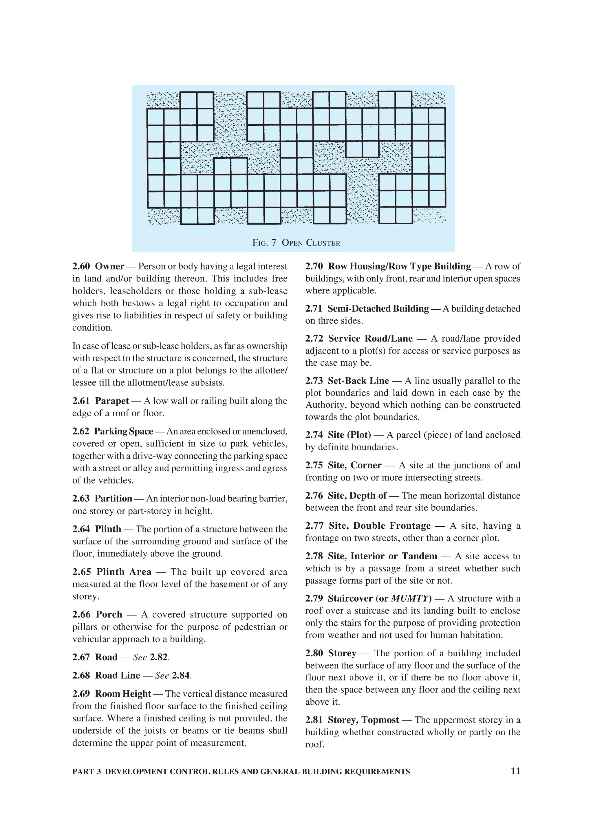 PART 3 DEVELOPMENT CONTROL RULES AND GENERAL BUILDING REQUIREMENTS 11
2.60 Owner — Person or body having a legal interest
in land and/or building thereon. This includes free
holders, leaseholders or those holding a sub-lease
which both bestows a legal right to occupation and
gives rise to liabilities in respect of safety or building
condition.
In case of lease or sub-lease holders, as far as ownership
with respect to the structure is concerned, the structure
of a flat or structure on a plot belongs to the allottee/
lessee till the allotment/lease subsists.
2.61 Parapet — A low wall or railing built along the
edge of a roof or floor.
2.62 Parking Space— An area enclosed or unenclosed,
covered or open, sufficient in size to park vehicles,
together with a drive-way connecting the parking space
with a street or alley and permitting ingress and egress
of the vehicles.
2.63 Partition — An interior non-load bearing barrier,
one storey or part-storey in height.
2.64 Plinth — The portion of a structure between the
surface of the surrounding ground and surface of the
floor, immediately above the ground.
2.65 Plinth Area — The built up covered area
measured at the floor level of the basement or of any
storey.
2.66 Porch — A covered structure supported on
pillars or otherwise for the purpose of pedestrian or
vehicular approach to a building.
2.67 Road — See 2.82.
2.68 Road Line — See 2.84.
2.69 Room Height — The vertical distance measured
from the finished floor surface to the finished ceiling
surface. Where a finished ceiling is not provided, the
underside of the joists or beams or tie beams shall
determine the upper point of measurement.
2.70 Row Housing/Row Type Building — A row of
buildings, with only front, rear and interior open spaces
where applicable.
2.71 Semi-Detached Building — A building detached
on three sides.
2.72 Service Road/Lane — A road/lane provided
adjacent to a plot(s) for access or service purposes as
the case may be.
2.73 Set-Back Line — A line usually parallel to the
plot boundaries and laid down in each case by the
Authority, beyond which nothing can be constructed
towards the plot boundaries.
2.74 Site (Plot) — A parcel (piece) of land enclosed
by definite boundaries.
2.75 Site, Corner — A site at the junctions of and
fronting on two or more intersecting streets.
2.76 Site, Depth of — The mean horizontal distance
between the front and rear site boundaries.
2.77 Site, Double Frontage — A site, having a
frontage on two streets, other than a corner plot.
2.78 Site, Interior or Tandem — A site access to
which is by a passage from a street whether such
passage forms part of the site or not.
2.79 Staircover (or MUMTY) — A structure with a
roof over a staircase and its landing built to enclose
only the stairs for the purpose of providing protection
from weather and not used for human habitation.
2.80 Storey — The portion of a building included
between the surface of any floor and the surface of the
floor next above it, or if there be no floor above it,
then the space between any floor and the ceiling next
above it.
2.81 Storey, Topmost — The uppermost storey in a
building whether constructed wholly or partly on the
roof.
FIG. 7 OPEN CLUSTER
 