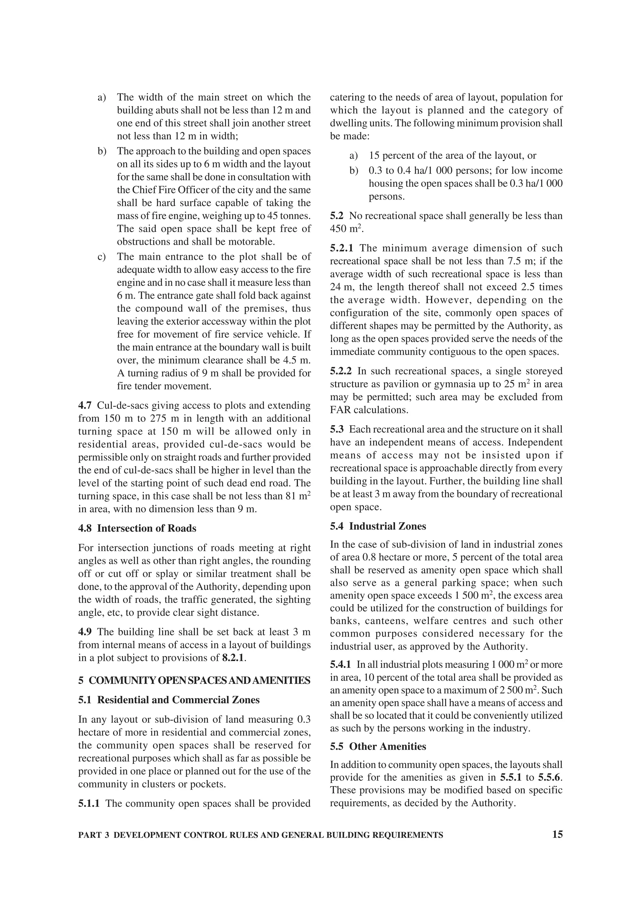 PART 3 DEVELOPMENT CONTROL RULES AND GENERAL BUILDING REQUIREMENTS 15
a) The width of the main street on which the
building abuts shall not be less than 12 m and
one end of this street shall join another street
not less than 12 m in width;
b) The approach to the building and open spaces
on all its sides up to 6 m width and the layout
for the same shall be done in consultation with
the Chief Fire Officer of the city and the same
shall be hard surface capable of taking the
mass of fire engine, weighing up to 45 tonnes.
The said open space shall be kept free of
obstructions and shall be motorable.
c) The main entrance to the plot shall be of
adequate width to allow easy access to the fire
engine and in no case shall it measure less than
6 m. The entrance gate shall fold back against
the compound wall of the premises, thus
leaving the exterior accessway within the plot
free for movement of fire service vehicle. If
the main entrance at the boundary wall is built
over, the minimum clearance shall be 4.5 m.
A turning radius of 9 m shall be provided for
fire tender movement.
4.7 Cul-de-sacs giving access to plots and extending
from 150 m to 275 m in length with an additional
turning space at 150 m will be allowed only in
residential areas, provided cul-de-sacs would be
permissible only on straight roads and further provided
the end of cul-de-sacs shall be higher in level than the
level of the starting point of such dead end road. The
turning space, in this case shall be not less than 81 m2
in area, with no dimension less than 9 m.
4.8 Intersection of Roads
For intersection junctions of roads meeting at right
angles as well as other than right angles, the rounding
off or cut off or splay or similar treatment shall be
done, to the approval of the Authority, depending upon
the width of roads, the traffic generated, the sighting
angle, etc, to provide clear sight distance.
4.9 The building line shall be set back at least 3 m
from internal means of access in a layout of buildings
in a plot subject to provisions of 8.2.1.
5 COMMUNITYOPENSPACESANDAMENITIES
5.1 Residential and Commercial Zones
In any layout or sub-division of land measuring 0.3
hectare of more in residential and commercial zones,
the community open spaces shall be reserved for
recreational purposes which shall as far as possible be
provided in one place or planned out for the use of the
community in clusters or pockets.
5.1.1 The community open spaces shall be provided
catering to the needs of area of layout, population for
which the layout is planned and the category of
dwelling units. The following minimum provision shall
be made:
a) 15 percent of the area of the layout, or
b) 0.3 to 0.4 ha/1 000 persons; for low income
housing the open spaces shall be 0.3 ha/1 000
persons.
5.2 No recreational space shall generally be less than
450 m2
.
5.2.1 The minimum average dimension of such
recreational space shall be not less than 7.5 m; if the
average width of such recreational space is less than
24 m, the length thereof shall not exceed 2.5 times
the average width. However, depending on the
configuration of the site, commonly open spaces of
different shapes may be permitted by the Authority, as
long as the open spaces provided serve the needs of the
immediate community contiguous to the open spaces.
5.2.2 In such recreational spaces, a single storeyed
structure as pavilion or gymnasia up to 25 m2
in area
may be permitted; such area may be excluded from
FAR calculations.
5.3 Each recreational area and the structure on it shall
have an independent means of access. Independent
means of access may not be insisted upon if
recreational space is approachable directly from every
building in the layout. Further, the building line shall
be at least 3 m away from the boundary of recreational
open space.
5.4 Industrial Zones
In the case of sub-division of land in industrial zones
of area 0.8 hectare or more, 5 percent of the total area
shall be reserved as amenity open space which shall
also serve as a general parking space; when such
amenity open space exceeds 1 500 m2
, the excess area
could be utilized for the construction of buildings for
banks, canteens, welfare centres and such other
common purposes considered necessary for the
industrial user, as approved by the Authority.
5.4.1 In all industrial plots measuring 1 000 m2
or more
in area, 10 percent of the total area shall be provided as
an amenity open space to a maximum of 2 500 m2
. Such
an amenity open space shall have a means of access and
shall be so located that it could be conveniently utilized
as such by the persons working in the industry.
5.5 Other Amenities
In addition to community open spaces, the layouts shall
provide for the amenities as given in 5.5.1 to 5.5.6.
These provisions may be modified based on specific
requirements, as decided by the Authority.
 