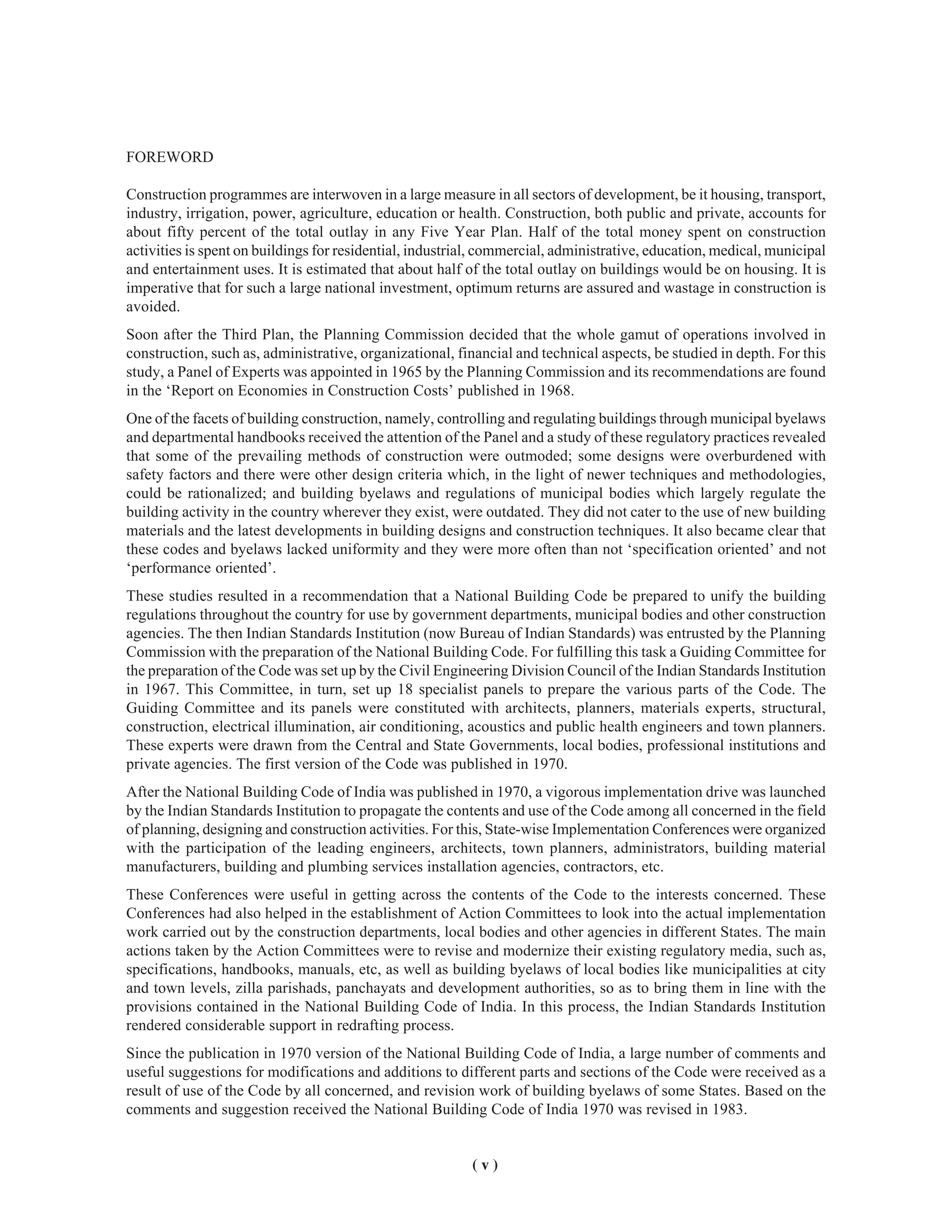 ( v )
FOREWORD
Construction programmes are interwoven in a large measure in all sectors of development, be it housing, transport,
industry, irrigation, power, agriculture, education or health. Construction, both public and private, accounts for
about fifty percent of the total outlay in any Five Year Plan. Half of the total money spent on construction
activities is spent on buildings for residential, industrial, commercial, administrative, education, medical, municipal
and entertainment uses. It is estimated that about half of the total outlay on buildings would be on housing. It is
imperative that for such a large national investment, optimum returns are assured and wastage in construction is
avoided.
Soon after the Third Plan, the Planning Commission decided that the whole gamut of operations involved in
construction, such as, administrative, organizational, financial and technical aspects, be studied in depth. For this
study, a Panel of Experts was appointed in 1965 by the Planning Commission and its recommendations are found
in the ‘Report on Economies in Construction Costs’ published in 1968.
One of the facets of building construction, namely, controlling and regulating buildings through municipal byelaws
and departmental handbooks received the attention of the Panel and a study of these regulatory practices revealed
that some of the prevailing methods of construction were outmoded; some designs were overburdened with
safety factors and there were other design criteria which, in the light of newer techniques and methodologies,
could be rationalized; and building byelaws and regulations of municipal bodies which largely regulate the
building activity in the country wherever they exist, were outdated. They did not cater to the use of new building
materials and the latest developments in building designs and construction techniques. It also became clear that
these codes and byelaws lacked uniformity and they were more often than not ‘specification oriented’ and not
‘performance oriented’.
These studies resulted in a recommendation that a National Building Code be prepared to unify the building
regulations throughout the country for use by government departments, municipal bodies and other construction
agencies. The then Indian Standards Institution (now Bureau of Indian Standards) was entrusted by the Planning
Commission with the preparation of the National Building Code. For fulfilling this task a Guiding Committee for
the preparation of the Code was set up by the Civil Engineering Division Council of the Indian Standards Institution
in 1967. This Committee, in turn, set up 18 specialist panels to prepare the various parts of the Code. The
Guiding Committee and its panels were constituted with architects, planners, materials experts, structural,
construction, electrical illumination, air conditioning, acoustics and public health engineers and town planners.
These experts were drawn from the Central and State Governments, local bodies, professional institutions and
private agencies. The first version of the Code was published in 1970.
After the National Building Code of India was published in 1970, a vigorous implementation drive was launched
by the Indian Standards Institution to propagate the contents and use of the Code among all concerned in the field
of planning, designing and construction activities. For this, State-wise Implementation Conferences were organized
with the participation of the leading engineers, architects, town planners, administrators, building material
manufacturers, building and plumbing services installation agencies, contractors, etc.
These Conferences were useful in getting across the contents of the Code to the interests concerned. These
Conferences had also helped in the establishment of Action Committees to look into the actual implementation
work carried out by the construction departments, local bodies and other agencies in different States. The main
actions taken by the Action Committees were to revise and modernize their existing regulatory media, such as,
specifications, handbooks, manuals, etc, as well as building byelaws of local bodies like municipalities at city
and town levels, zilla parishads, panchayats and development authorities, so as to bring them in line with the
provisions contained in the National Building Code of India. In this process, the Indian Standards Institution
rendered considerable support in redrafting process.
Since the publication in 1970 version of the National Building Code of India, a large number of comments and
useful suggestions for modifications and additions to different parts and sections of the Code were received as a
result of use of the Code by all concerned, and revision work of building byelaws of some States. Based on the
comments and suggestion received the National Building Code of India 1970 was revised in 1983.
 