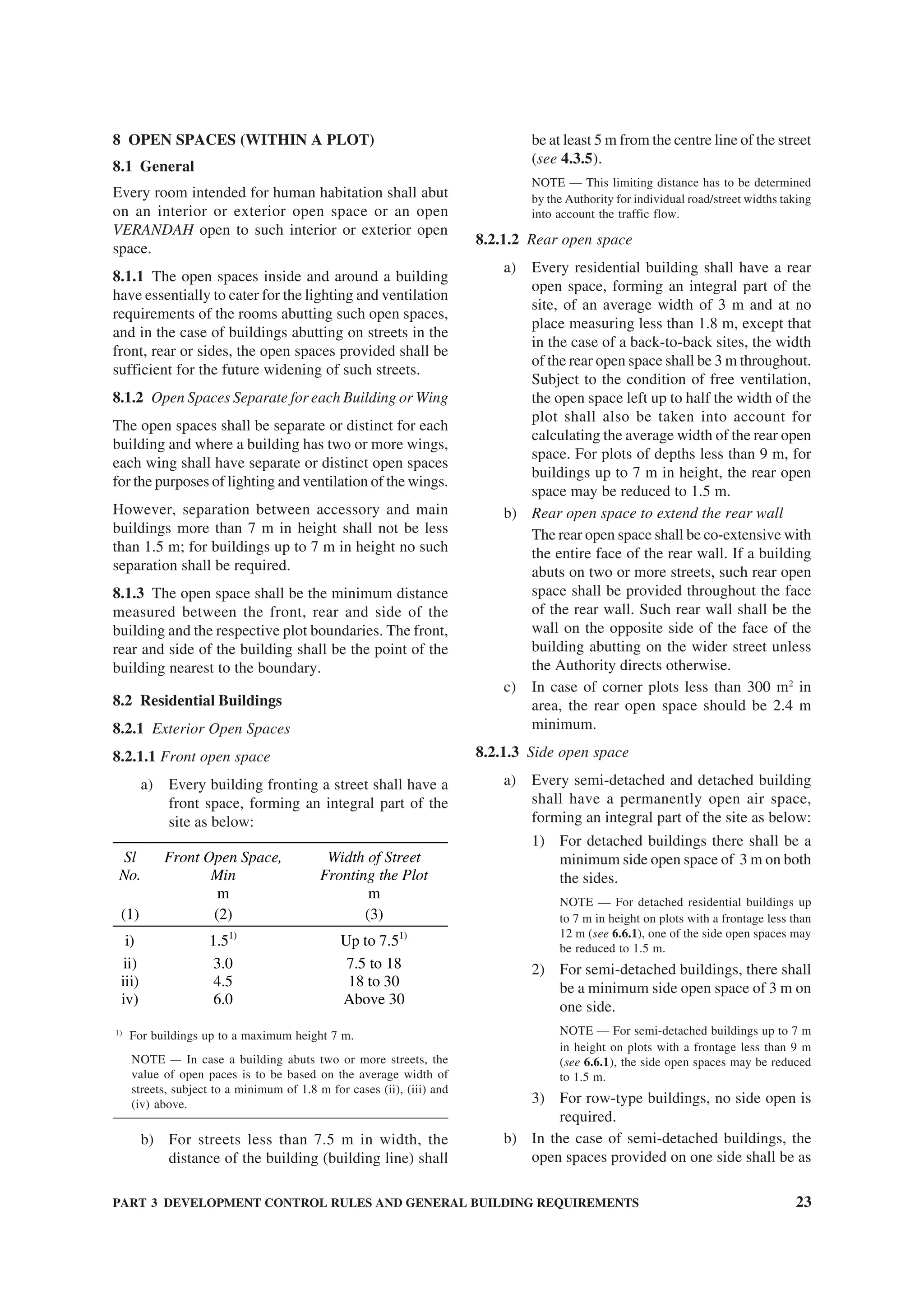 PART 3 DEVELOPMENT CONTROL RULES AND GENERAL BUILDING REQUIREMENTS 23
8 OPEN SPACES (WITHIN A PLOT)
8.1 General
Every room intended for human habitation shall abut
on an interior or exterior open space or an open
VERANDAH open to such interior or exterior open
space.
8.1.1 The open spaces inside and around a building
have essentially to cater for the lighting and ventilation
requirements of the rooms abutting such open spaces,
and in the case of buildings abutting on streets in the
front, rear or sides, the open spaces provided shall be
sufficient for the future widening of such streets.
8.1.2 Open Spaces Separate for each Building or Wing
The open spaces shall be separate or distinct for each
building and where a building has two or more wings,
each wing shall have separate or distinct open spaces
for the purposes of lighting and ventilation of the wings.
However, separation between accessory and main
buildings more than 7 m in height shall not be less
than 1.5 m; for buildings up to 7 m in height no such
separation shall be required.
8.1.3 The open space shall be the minimum distance
measured between the front, rear and side of the
building and the respective plot boundaries. The front,
rear and side of the building shall be the point of the
building nearest to the boundary.
8.2 Residential Buildings
8.2.1 Exterior Open Spaces
8.2.1.1 Front open space
a) Every building fronting a street shall have a
front space, forming an integral part of the
site as below:
Sl
No.
Front Open Space,
Min
m
Width of Street
Fronting the Plot
m
(1) (2) (3)
i) 1.51)
Up to 7.51)
ii) 3.0 7.5 to 18
iii) 4.5 18 to 30
iv) 6.0 Above 30
1)
For buildings up to a maximum height 7 m.
NOTE — In case a building abuts two or more streets, the
value of open paces is to be based on the average width of
streets, subject to a minimum of 1.8 m for cases (ii), (iii) and
(iv) above.
b) For streets less than 7.5 m in width, the
distance of the building (building line) shall
be at least 5 m from the centre line of the street
(see 4.3.5).
NOTE — This limiting distance has to be determined
by the Authority for individual road/street widths taking
into account the traffic flow.
8.2.1.2 Rear open space
a) Every residential building shall have a rear
open space, forming an integral part of the
site, of an average width of 3 m and at no
place measuring less than 1.8 m, except that
in the case of a back-to-back sites, the width
of the rear open space shall be 3 m throughout.
Subject to the condition of free ventilation,
the open space left up to half the width of the
plot shall also be taken into account for
calculating the average width of the rear open
space. For plots of depths less than 9 m, for
buildings up to 7 m in height, the rear open
space may be reduced to 1.5 m.
b) Rear open space to extend the rear wall
The rear open space shall be co-extensive with
the entire face of the rear wall. If a building
abuts on two or more streets, such rear open
space shall be provided throughout the face
of the rear wall. Such rear wall shall be the
wall on the opposite side of the face of the
building abutting on the wider street unless
the Authority directs otherwise.
c) In case of corner plots less than 300 m2
in
area, the rear open space should be 2.4 m
minimum.
8.2.1.3 Side open space
a) Every semi-detached and detached building
shall have a permanently open air space,
forming an integral part of the site as below:
1) For detached buildings there shall be a
minimum side open space of 3 m on both
the sides.
NOTE — For detached residential buildings up
to 7 m in height on plots with a frontage less than
12 m (see 6.6.1), one of the side open spaces may
be reduced to 1.5 m.
2) For semi-detached buildings, there shall
be a minimum side open space of 3 m on
one side.
NOTE — For semi-detached buildings up to 7 m
in height on plots with a frontage less than 9 m
(see 6.6.1), the side open spaces may be reduced
to 1.5 m.
3) For row-type buildings, no side open is
required.
b) In the case of semi-detached buildings, the
open spaces provided on one side shall be as
 