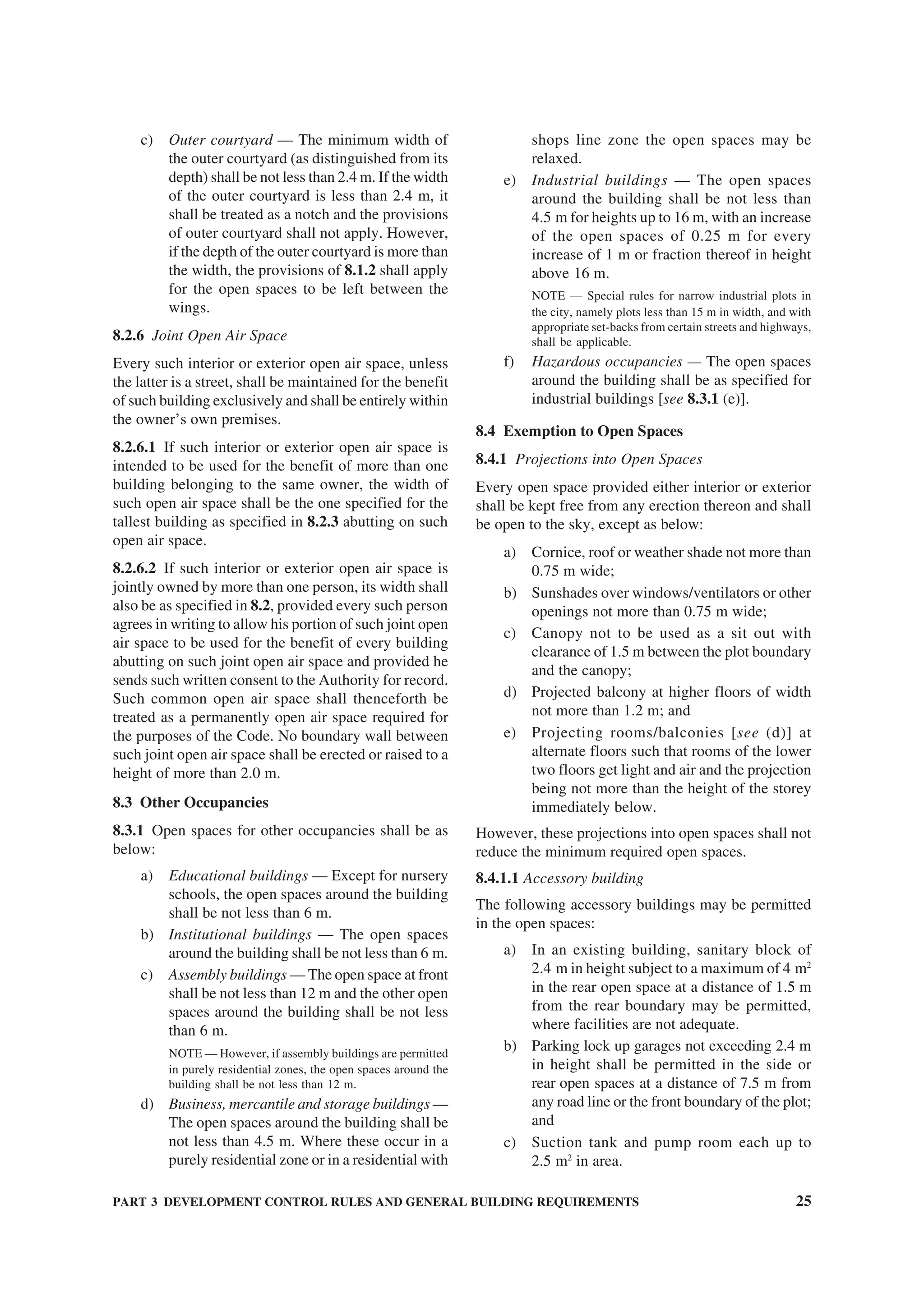 PART 3 DEVELOPMENT CONTROL RULES AND GENERAL BUILDING REQUIREMENTS 25
c) Outer courtyard — The minimum width of
the outer courtyard (as distinguished from its
depth) shall be not less than 2.4 m. If the width
of the outer courtyard is less than 2.4 m, it
shall be treated as a notch and the provisions
of outer courtyard shall not apply. However,
if the depth of the outer courtyard is more than
the width, the provisions of 8.1.2 shall apply
for the open spaces to be left between the
wings.
8.2.6 Joint Open Air Space
Every such interior or exterior open air space, unless
the latter is a street, shall be maintained for the benefit
of such building exclusively and shall be entirely within
the owner’s own premises.
8.2.6.1 If such interior or exterior open air space is
intended to be used for the benefit of more than one
building belonging to the same owner, the width of
such open air space shall be the one specified for the
tallest building as specified in 8.2.3 abutting on such
open air space.
8.2.6.2 If such interior or exterior open air space is
jointly owned by more than one person, its width shall
also be as specified in 8.2, provided every such person
agrees in writing to allow his portion of such joint open
air space to be used for the benefit of every building
abutting on such joint open air space and provided he
sends such written consent to the Authority for record.
Such common open air space shall thenceforth be
treated as a permanently open air space required for
the purposes of the Code. No boundary wall between
such joint open air space shall be erected or raised to a
height of more than 2.0 m.
8.3 Other Occupancies
8.3.1 Open spaces for other occupancies shall be as
below:
a) Educational buildings — Except for nursery
schools, the open spaces around the building
shall be not less than 6 m.
b) Institutional buildings — The open spaces
around the building shall be not less than 6 m.
c) Assembly buildings — The open space at front
shall be not less than 12 m and the other open
spaces around the building shall be not less
than 6 m.
NOTE — However, if assembly buildings are permitted
in purely residential zones, the open spaces around the
building shall be not less than 12 m.
d) Business, mercantile and storage buildings —
The open spaces around the building shall be
not less than 4.5 m. Where these occur in a
purely residential zone or in a residential with
shops line zone the open spaces may be
relaxed.
e) Industrial buildings — The open spaces
around the building shall be not less than
4.5 m for heights up to 16 m, with an increase
of the open spaces of 0.25 m for every
increase of 1 m or fraction thereof in height
above 16 m.
NOTE — Special rules for narrow industrial plots in
the city, namely plots less than 15 m in width, and with
appropriate set-backs from certain streets and highways,
shall be applicable.
f) Hazardous occupancies — The open spaces
around the building shall be as specified for
industrial buildings [see 8.3.1 (e)].
8.4 Exemption to Open Spaces
8.4.1 Projections into Open Spaces
Every open space provided either interior or exterior
shall be kept free from any erection thereon and shall
be open to the sky, except as below:
a) Cornice, roof or weather shade not more than
0.75 m wide;
b) Sunshades over windows/ventilators or other
openings not more than 0.75 m wide;
c) Canopy not to be used as a sit out with
clearance of 1.5 m between the plot boundary
and the canopy;
d) Projected balcony at higher floors of width
not more than 1.2 m; and
e) Projecting rooms/balconies [see (d)] at
alternate floors such that rooms of the lower
two floors get light and air and the projection
being not more than the height of the storey
immediately below.
However, these projections into open spaces shall not
reduce the minimum required open spaces.
8.4.1.1 Accessory building
The following accessory buildings may be permitted
in the open spaces:
a) In an existing building, sanitary block of
2.4 m in height subject to a maximum of 4 m2
in the rear open space at a distance of 1.5 m
from the rear boundary may be permitted,
where facilities are not adequate.
b) Parking lock up garages not exceeding 2.4 m
in height shall be permitted in the side or
rear open spaces at a distance of 7.5 m from
any road line or the front boundary of the plot;
and
c) Suction tank and pump room each up to
2.5 m2
in area.
 