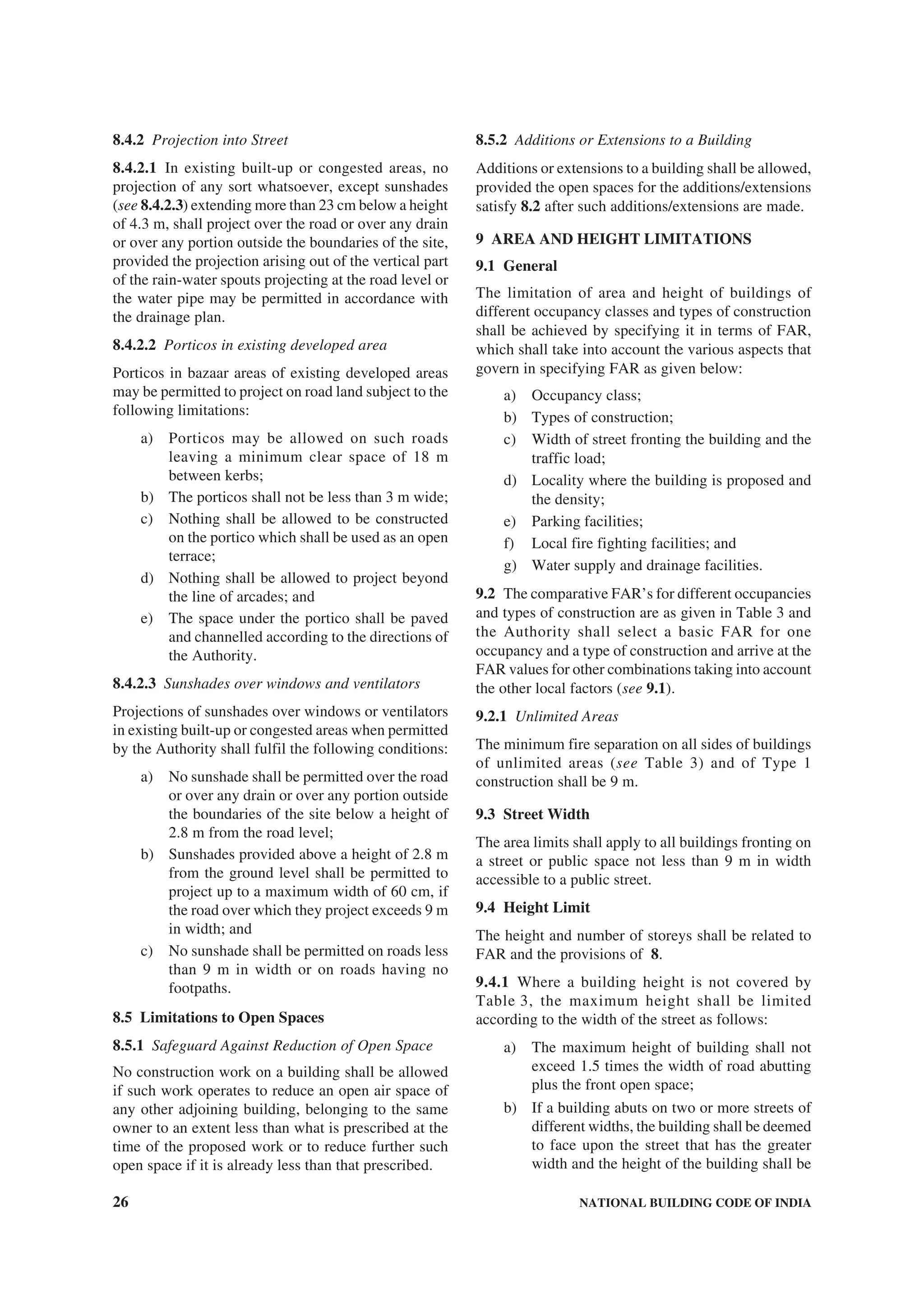 26 NATIONAL BUILDING CODE OF INDIA
8.4.2 Projection into Street
8.4.2.1 In existing built-up or congested areas, no
projection of any sort whatsoever, except sunshades
(see 8.4.2.3) extending more than 23 cm below a height
of 4.3 m, shall project over the road or over any drain
or over any portion outside the boundaries of the site,
provided the projection arising out of the vertical part
of the rain-water spouts projecting at the road level or
the water pipe may be permitted in accordance with
the drainage plan.
8.4.2.2 Porticos in existing developed area
Porticos in bazaar areas of existing developed areas
may be permitted to project on road land subject to the
following limitations:
a) Porticos may be allowed on such roads
leaving a minimum clear space of 18 m
between kerbs;
b) The porticos shall not be less than 3 m wide;
c) Nothing shall be allowed to be constructed
on the portico which shall be used as an open
terrace;
d) Nothing shall be allowed to project beyond
the line of arcades; and
e) The space under the portico shall be paved
and channelled according to the directions of
the Authority.
8.4.2.3 Sunshades over windows and ventilators
Projections of sunshades over windows or ventilators
in existing built-up or congested areas when permitted
by the Authority shall fulfil the following conditions:
a) No sunshade shall be permitted over the road
or over any drain or over any portion outside
the boundaries of the site below a height of
2.8 m from the road level;
b) Sunshades provided above a height of 2.8 m
from the ground level shall be permitted to
project up to a maximum width of 60 cm, if
the road over which they project exceeds 9 m
in width; and
c) No sunshade shall be permitted on roads less
than 9 m in width or on roads having no
footpaths.
8.5 Limitations to Open Spaces
8.5.1 Safeguard Against Reduction of Open Space
No construction work on a building shall be allowed
if such work operates to reduce an open air space of
any other adjoining building, belonging to the same
owner to an extent less than what is prescribed at the
time of the proposed work or to reduce further such
open space if it is already less than that prescribed.
8.5.2 Additions or Extensions to a Building
Additions or extensions to a building shall be allowed,
provided the open spaces for the additions/extensions
satisfy 8.2 after such additions/extensions are made.
9 AREA AND HEIGHT LIMITATIONS
9.1 General
The limitation of area and height of buildings of
different occupancy classes and types of construction
shall be achieved by specifying it in terms of FAR,
which shall take into account the various aspects that
govern in specifying FAR as given below:
a) Occupancy class;
b) Types of construction;
c) Width of street fronting the building and the
traffic load;
d) Locality where the building is proposed and
the density;
e) Parking facilities;
f) Local fire fighting facilities; and
g) Water supply and drainage facilities.
9.2 The comparative FAR’s for different occupancies
and types of construction are as given in Table 3 and
the Authority shall select a basic FAR for one
occupancy and a type of construction and arrive at the
FAR values for other combinations taking into account
the other local factors (see 9.1).
9.2.1 Unlimited Areas
The minimum fire separation on all sides of buildings
of unlimited areas (see Table 3) and of Type 1
construction shall be 9 m.
9.3 Street Width
The area limits shall apply to all buildings fronting on
a street or public space not less than 9 m in width
accessible to a public street.
9.4 Height Limit
The height and number of storeys shall be related to
FAR and the provisions of 8.
9.4.1 Where a building height is not covered by
Table 3, the maximum height shall be limited
according to the width of the street as follows:
a) The maximum height of building shall not
exceed 1.5 times the width of road abutting
plus the front open space;
b) If a building abuts on two or more streets of
different widths, the building shall be deemed
to face upon the street that has the greater
width and the height of the building shall be
 