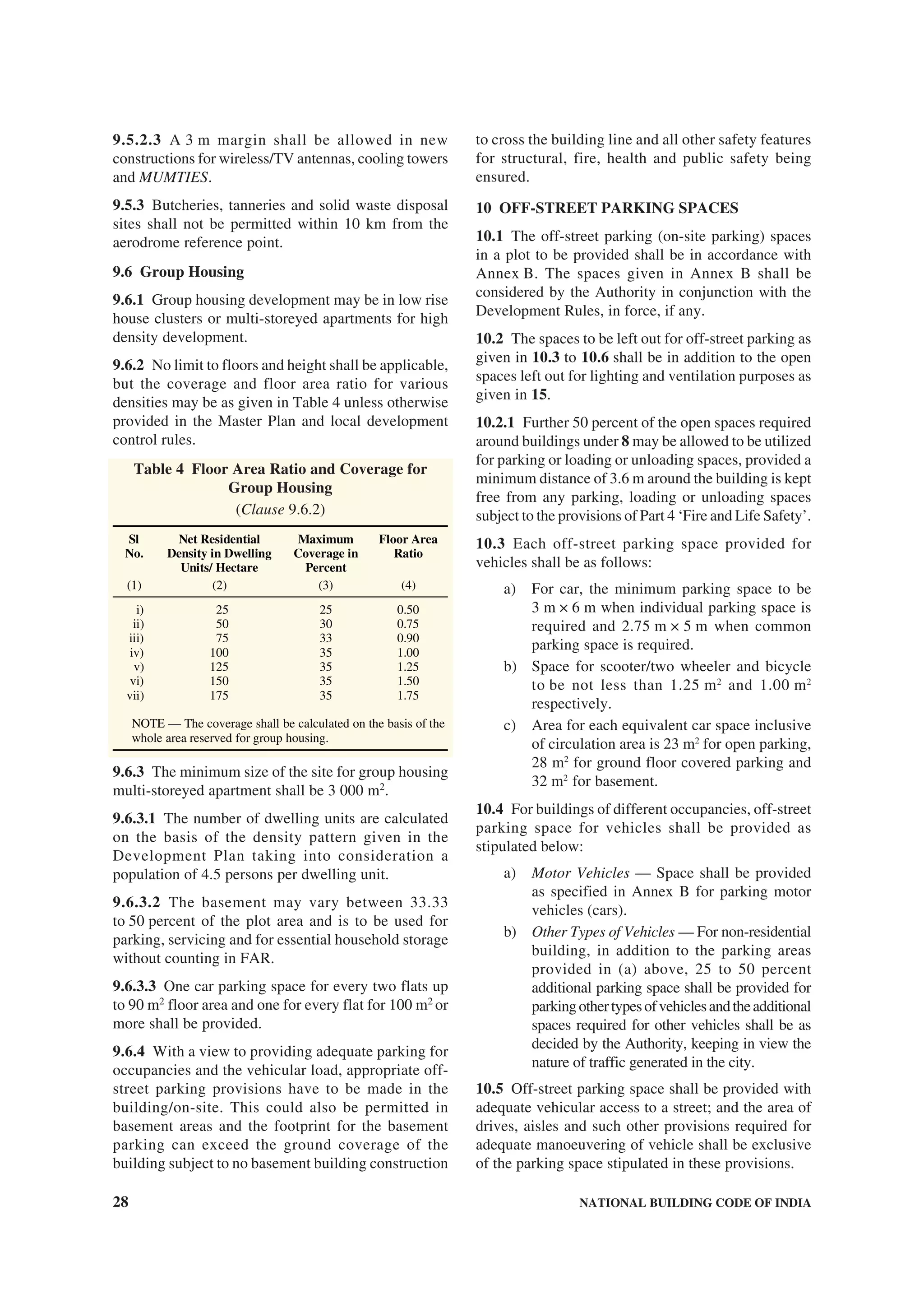 28 NATIONAL BUILDING CODE OF INDIA
9.5.2.3 A 3 m margin shall be allowed in new
constructions for wireless/TV antennas, cooling towers
and MUMTIES.
9.5.3 Butcheries, tanneries and solid waste disposal
sites shall not be permitted within 10 km from the
aerodrome reference point.
9.6 Group Housing
9.6.1 Group housing development may be in low rise
house clusters or multi-storeyed apartments for high
density development.
9.6.2 No limit to floors and height shall be applicable,
but the coverage and floor area ratio for various
densities may be as given in Table 4 unless otherwise
provided in the Master Plan and local development
control rules.
Table 4 Floor Area Ratio and Coverage for
Group Housing
(Clause 9.6.2)
Sl
No.
Net Residential
Density in Dwelling
Units/ Hectare
Maximum
Coverage in
Percent
Floor Area
Ratio
(1) (2) (3) (4)
i) 25 25 0.50
ii) 50 30 0.75
iii) 75 33 0.90
iv) 100 35 1.00
v) 125 35 1.25
vi) 150 35 1.50
vii) 175 35 1.75
NOTE — The coverage shall be calculated on the basis of the
whole area reserved for group housing.
9.6.3 The minimum size of the site for group housing
multi-storeyed apartment shall be 3 000 m2
.
9.6.3.1 The number of dwelling units are calculated
on the basis of the density pattern given in the
Development Plan taking into consideration a
population of 4.5 persons per dwelling unit.
9.6.3.2 The basement may vary between 33.33
to 50 percent of the plot area and is to be used for
parking, servicing and for essential household storage
without counting in FAR.
9.6.3.3 One car parking space for every two flats up
to 90 m2
floor area and one for every flat for 100 m2
or
more shall be provided.
9.6.4 With a view to providing adequate parking for
occupancies and the vehicular load, appropriate off-
street parking provisions have to be made in the
building/on-site. This could also be permitted in
basement areas and the footprint for the basement
parking can exceed the ground coverage of the
building subject to no basement building construction
to cross the building line and all other safety features
for structural, fire, health and public safety being
ensured.
10 OFF-STREET PARKING SPACES
10.1 The off-street parking (on-site parking) spaces
in a plot to be provided shall be in accordance with
Annex B. The spaces given in Annex B shall be
considered by the Authority in conjunction with the
Development Rules, in force, if any.
10.2 The spaces to be left out for off-street parking as
given in 10.3 to 10.6 shall be in addition to the open
spaces left out for lighting and ventilation purposes as
given in 15.
10.2.1 Further 50 percent of the open spaces required
around buildings under 8 may be allowed to be utilized
for parking or loading or unloading spaces, provided a
minimum distance of 3.6 m around the building is kept
free from any parking, loading or unloading spaces
subject to the provisions of Part 4 ‘Fire and Life Safety’.
10.3 Each off-street parking space provided for
vehicles shall be as follows:
a) For car, the minimum parking space to be
3 m × 6 m when individual parking space is
required and 2.75 m × 5 m when common
parking space is required.
b) Space for scooter/two wheeler and bicycle
to be not less than 1.25 m2
and 1.00 m2
respectively.
c) Area for each equivalent car space inclusive
of circulation area is 23 m2
for open parking,
28 m2
for ground floor covered parking and
32 m2
for basement.
10.4 For buildings of different occupancies, off-street
parking space for vehicles shall be provided as
stipulated below:
a) Motor Vehicles — Space shall be provided
as specified in Annex B for parking motor
vehicles (cars).
b) Other Types of Vehicles — For non-residential
building, in addition to the parking areas
provided in (a) above, 25 to 50 percent
additional parking space shall be provided for
parkingothertypesofvehiclesandtheadditional
spaces required for other vehicles shall be as
decided by the Authority, keeping in view the
nature of traffic generated in the city.
10.5 Off-street parking space shall be provided with
adequate vehicular access to a street; and the area of
drives, aisles and such other provisions required for
adequate manoeuvering of vehicle shall be exclusive
of the parking space stipulated in these provisions.
 