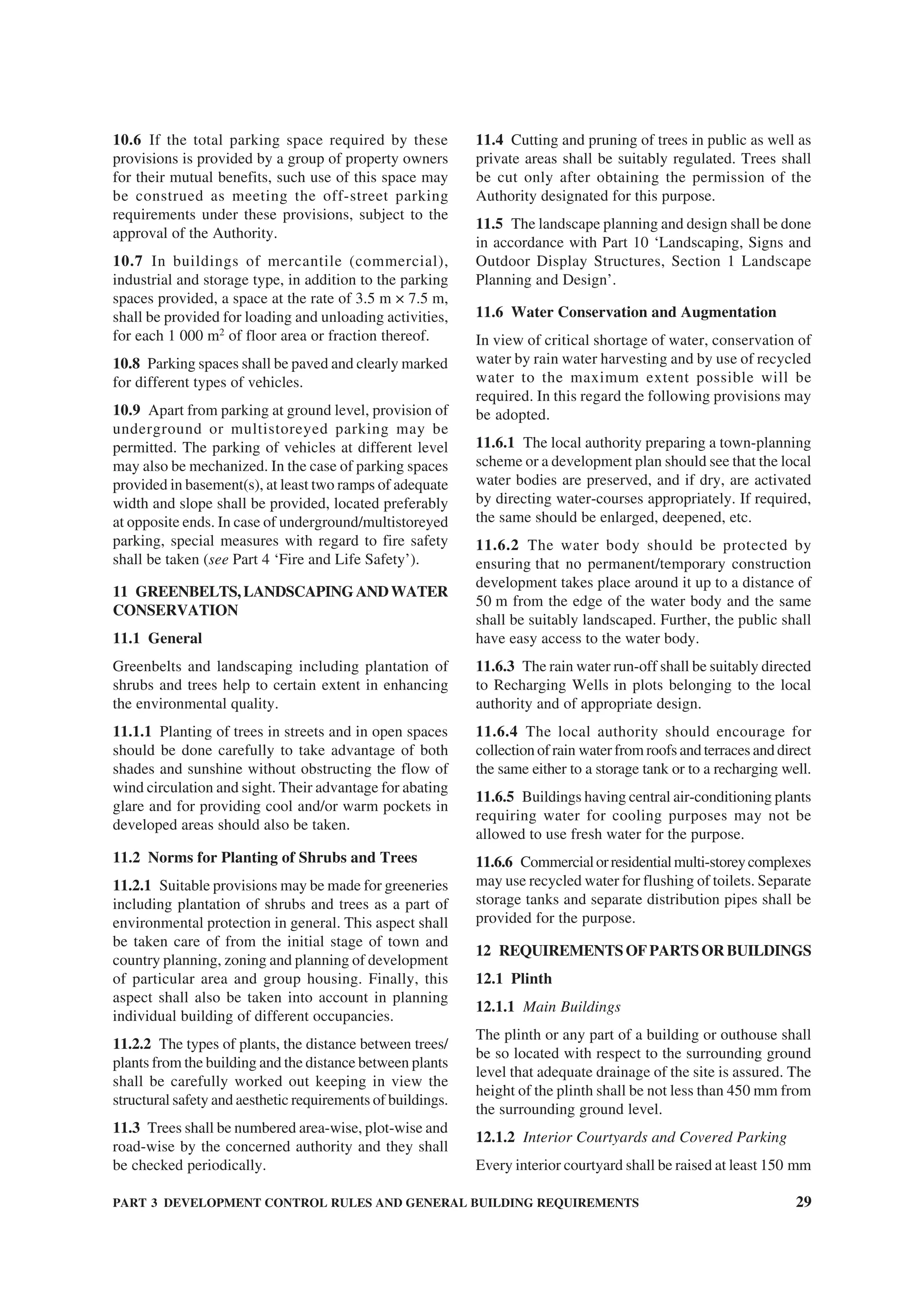 PART 3 DEVELOPMENT CONTROL RULES AND GENERAL BUILDING REQUIREMENTS 29
10.6 If the total parking space required by these
provisions is provided by a group of property owners
for their mutual benefits, such use of this space may
be construed as meeting the off-street parking
requirements under these provisions, subject to the
approval of the Authority.
10.7 In buildings of mercantile (commercial),
industrial and storage type, in addition to the parking
spaces provided, a space at the rate of 3.5 m × 7.5 m,
shall be provided for loading and unloading activities,
for each 1 000 m2
of floor area or fraction thereof.
10.8 Parking spaces shall be paved and clearly marked
for different types of vehicles.
10.9 Apart from parking at ground level, provision of
underground or multistoreyed parking may be
permitted. The parking of vehicles at different level
may also be mechanized. In the case of parking spaces
provided in basement(s), at least two ramps of adequate
width and slope shall be provided, located preferably
at opposite ends. In case of underground/multistoreyed
parking, special measures with regard to fire safety
shall be taken (see Part 4 ‘Fire and Life Safety’).
11 GREENBELTS,LANDSCAPINGANDWATER
CONSERVATION
11.1 General
Greenbelts and landscaping including plantation of
shrubs and trees help to certain extent in enhancing
the environmental quality.
11.1.1 Planting of trees in streets and in open spaces
should be done carefully to take advantage of both
shades and sunshine without obstructing the flow of
wind circulation and sight. Their advantage for abating
glare and for providing cool and/or warm pockets in
developed areas should also be taken.
11.2 Norms for Planting of Shrubs and Trees
11.2.1 Suitable provisions may be made for greeneries
including plantation of shrubs and trees as a part of
environmental protection in general. This aspect shall
be taken care of from the initial stage of town and
country planning, zoning and planning of development
of particular area and group housing. Finally, this
aspect shall also be taken into account in planning
individual building of different occupancies.
11.2.2 The types of plants, the distance between trees/
plants from the building and the distance between plants
shall be carefully worked out keeping in view the
structural safety and aesthetic requirements of buildings.
11.3 Trees shall be numbered area-wise, plot-wise and
road-wise by the concerned authority and they shall
be checked periodically.
11.4 Cutting and pruning of trees in public as well as
private areas shall be suitably regulated. Trees shall
be cut only after obtaining the permission of the
Authority designated for this purpose.
11.5 The landscape planning and design shall be done
in accordance with Part 10 ‘Landscaping, Signs and
Outdoor Display Structures, Section 1 Landscape
Planning and Design’.
11.6 Water Conservation and Augmentation
In view of critical shortage of water, conservation of
water by rain water harvesting and by use of recycled
water to the maximum extent possible will be
required. In this regard the following provisions may
be adopted.
11.6.1 The local authority preparing a town-planning
scheme or a development plan should see that the local
water bodies are preserved, and if dry, are activated
by directing water-courses appropriately. If required,
the same should be enlarged, deepened, etc.
11.6.2 The water body should be protected by
ensuring that no permanent/temporary construction
development takes place around it up to a distance of
50 m from the edge of the water body and the same
shall be suitably landscaped. Further, the public shall
have easy access to the water body.
11.6.3 The rain water run-off shall be suitably directed
to Recharging Wells in plots belonging to the local
authority and of appropriate design.
11.6.4 The local authority should encourage for
collection of rain water from roofs and terraces and direct
the same either to a storage tank or to a recharging well.
11.6.5 Buildings having central air-conditioning plants
requiring water for cooling purposes may not be
allowed to use fresh water for the purpose.
11.6.6 Commercialorresidentialmulti-storeycomplexes
may use recycled water for flushing of toilets. Separate
storage tanks and separate distribution pipes shall be
provided for the purpose.
12 REQUIREMENTS OF PARTS OR BUILDINGS
12.1 Plinth
12.1.1 Main Buildings
The plinth or any part of a building or outhouse shall
be so located with respect to the surrounding ground
level that adequate drainage of the site is assured. The
height of the plinth shall be not less than 450 mm from
the surrounding ground level.
12.1.2 Interior Courtyards and Covered Parking
Every interior courtyard shall be raised at least 150 mm
 