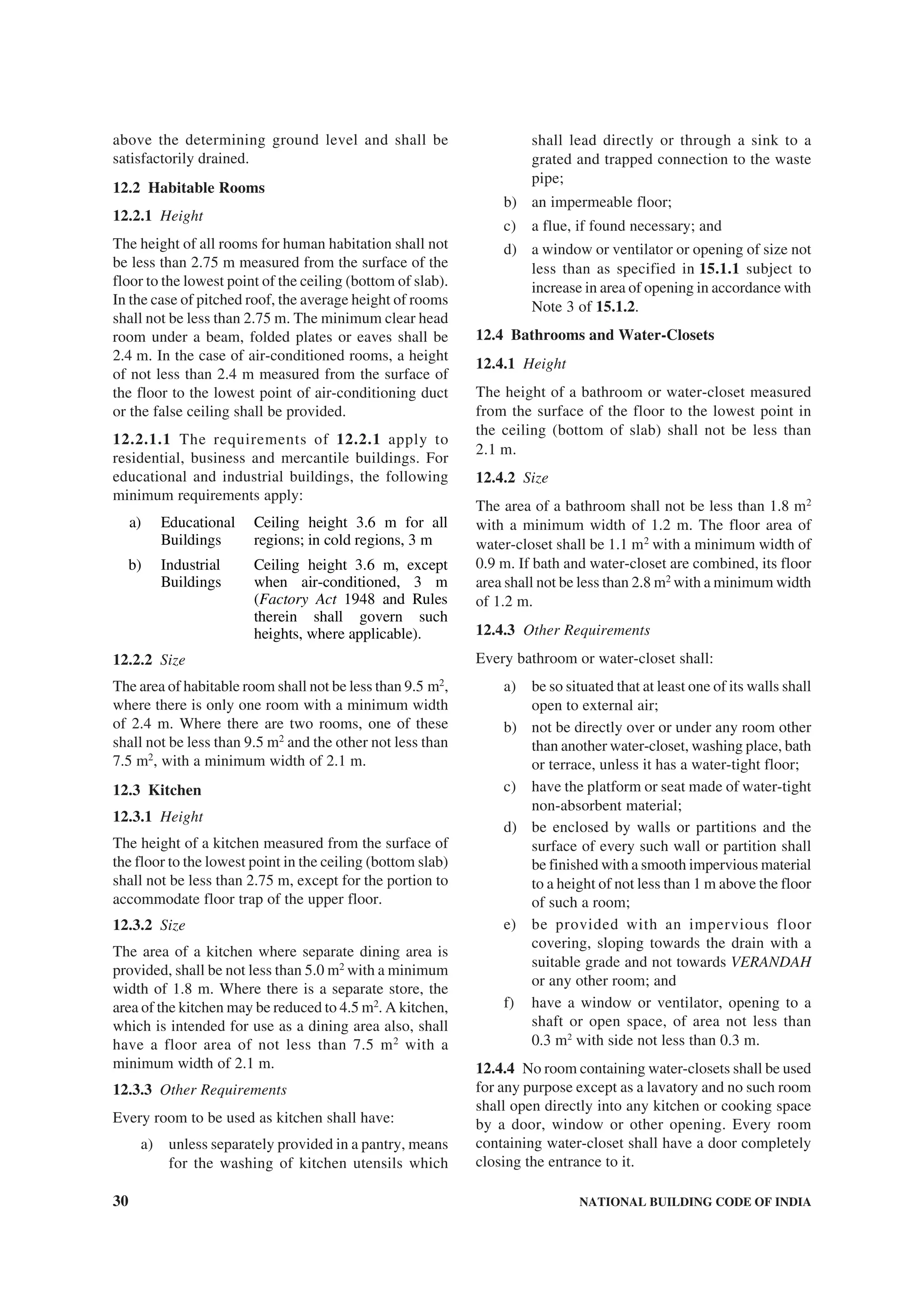 30 NATIONAL BUILDING CODE OF INDIA
above the determining ground level and shall be
satisfactorily drained.
12.2 Habitable Rooms
12.2.1 Height
The height of all rooms for human habitation shall not
be less than 2.75 m measured from the surface of the
floor to the lowest point of the ceiling (bottom of slab).
In the case of pitched roof, the average height of rooms
shall not be less than 2.75 m. The minimum clear head
room under a beam, folded plates or eaves shall be
2.4 m. In the case of air-conditioned rooms, a height
of not less than 2.4 m measured from the surface of
the floor to the lowest point of air-conditioning duct
or the false ceiling shall be provided.
12.2.1.1 The requirements of 12.2.1 apply to
residential, business and mercantile buildings. For
educational and industrial buildings, the following
minimum requirements apply:
a) Educational
Buildings
Ceiling height 3.6 m for all
regions; in cold regions, 3 m
b) Industrial
Buildings
Ceiling height 3.6 m, except
when air-conditioned, 3 m
(Factory Act 1948 and Rules
therein shall govern such
heights, where applicable).
12.2.2 Size
The area of habitable room shall not be less than 9.5 m2
,
where there is only one room with a minimum width
of 2.4 m. Where there are two rooms, one of these
shall not be less than 9.5 m2
and the other not less than
7.5 m2
, with a minimum width of 2.1 m.
12.3 Kitchen
12.3.1 Height
The height of a kitchen measured from the surface of
the floor to the lowest point in the ceiling (bottom slab)
shall not be less than 2.75 m, except for the portion to
accommodate floor trap of the upper floor.
12.3.2 Size
The area of a kitchen where separate dining area is
provided, shall be not less than 5.0 m2
with a minimum
width of 1.8 m. Where there is a separate store, the
area of the kitchen may be reduced to 4.5 m2
. A kitchen,
which is intended for use as a dining area also, shall
have a floor area of not less than 7.5 m2
with a
minimum width of 2.1 m.
12.3.3 Other Requirements
Every room to be used as kitchen shall have:
a) unless separately provided in a pantry, means
for the washing of kitchen utensils which
shall lead directly or through a sink to a
grated and trapped connection to the waste
pipe;
b) an impermeable floor;
c) a flue, if found necessary; and
d) a window or ventilator or opening of size not
less than as specified in 15.1.1 subject to
increase in area of opening in accordance with
Note 3 of 15.1.2.
12.4 Bathrooms and Water-Closets
12.4.1 Height
The height of a bathroom or water-closet measured
from the surface of the floor to the lowest point in
the ceiling (bottom of slab) shall not be less than
2.1 m.
12.4.2 Size
The area of a bathroom shall not be less than 1.8 m2
with a minimum width of 1.2 m. The floor area of
water-closet shall be 1.1 m2
with a minimum width of
0.9 m. If bath and water-closet are combined, its floor
area shall not be less than 2.8 m2
with a minimum width
of 1.2 m.
12.4.3 Other Requirements
Every bathroom or water-closet shall:
a) be so situated that at least one of its walls shall
open to external air;
b) not be directly over or under any room other
than another water-closet, washing place, bath
or terrace, unless it has a water-tight floor;
c) have the platform or seat made of water-tight
non-absorbent material;
d) be enclosed by walls or partitions and the
surface of every such wall or partition shall
be finished with a smooth impervious material
to a height of not less than 1 m above the floor
of such a room;
e) be provided with an impervious floor
covering, sloping towards the drain with a
suitable grade and not towards VERANDAH
or any other room; and
f) have a window or ventilator, opening to a
shaft or open space, of area not less than
0.3 m2
with side not less than 0.3 m.
12.4.4 No room containing water-closets shall be used
for any purpose except as a lavatory and no such room
shall open directly into any kitchen or cooking space
by a door, window or other opening. Every room
containing water-closet shall have a door completely
closing the entrance to it.
 