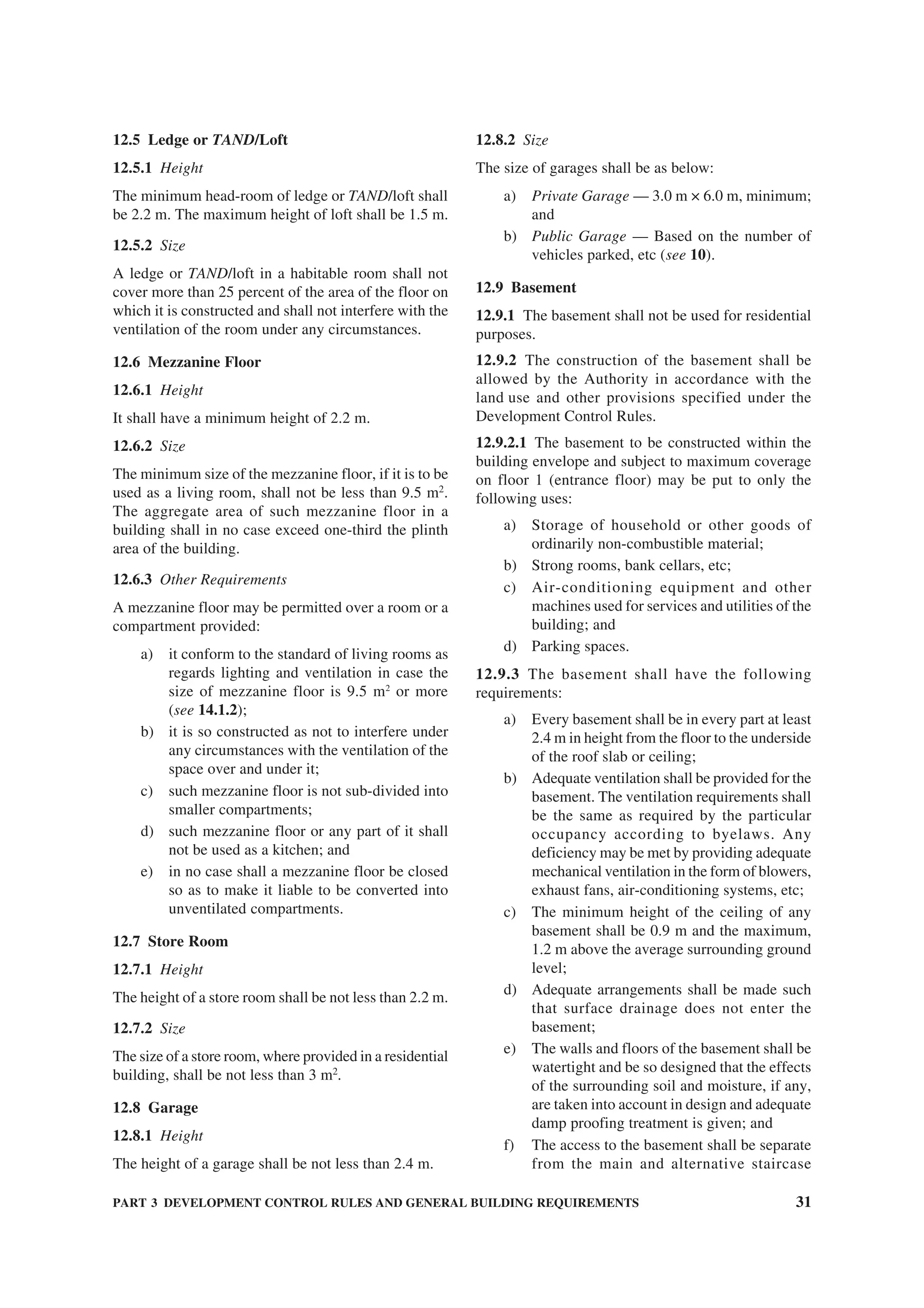 PART 3 DEVELOPMENT CONTROL RULES AND GENERAL BUILDING REQUIREMENTS 31
12.5 Ledge or TAND/Loft
12.5.1 Height
The minimum head-room of ledge or TAND/loft shall
be 2.2 m. The maximum height of loft shall be 1.5 m.
12.5.2 Size
A ledge or TAND/loft in a habitable room shall not
cover more than 25 percent of the area of the floor on
which it is constructed and shall not interfere with the
ventilation of the room under any circumstances.
12.6 Mezzanine Floor
12.6.1 Height
It shall have a minimum height of 2.2 m.
12.6.2 Size
The minimum size of the mezzanine floor, if it is to be
used as a living room, shall not be less than 9.5 m2
.
The aggregate area of such mezzanine floor in a
building shall in no case exceed one-third the plinth
area of the building.
12.6.3 Other Requirements
A mezzanine floor may be permitted over a room or a
compartment provided:
a) it conform to the standard of living rooms as
regards lighting and ventilation in case the
size of mezzanine floor is 9.5 m2
or more
(see 14.1.2);
b) it is so constructed as not to interfere under
any circumstances with the ventilation of the
space over and under it;
c) such mezzanine floor is not sub-divided into
smaller compartments;
d) such mezzanine floor or any part of it shall
not be used as a kitchen; and
e) in no case shall a mezzanine floor be closed
so as to make it liable to be converted into
unventilated compartments.
12.7 Store Room
12.7.1 Height
The height of a store room shall be not less than 2.2 m.
12.7.2 Size
The size of a store room, where provided in a residential
building, shall be not less than 3 m2
.
12.8 Garage
12.8.1 Height
The height of a garage shall be not less than 2.4 m.
12.8.2 Size
The size of garages shall be as below:
a) Private Garage — 3.0 m × 6.0 m, minimum;
and
b) Public Garage — Based on the number of
vehicles parked, etc (see 10).
12.9 Basement
12.9.1 The basement shall not be used for residential
purposes.
12.9.2 The construction of the basement shall be
allowed by the Authority in accordance with the
land use and other provisions specified under the
Development Control Rules.
12.9.2.1 The basement to be constructed within the
building envelope and subject to maximum coverage
on floor 1 (entrance floor) may be put to only the
following uses:
a) Storage of household or other goods of
ordinarily non-combustible material;
b) Strong rooms, bank cellars, etc;
c) Air-conditioning equipment and other
machines used for services and utilities of the
building; and
d) Parking spaces.
12.9.3 The basement shall have the following
requirements:
a) Every basement shall be in every part at least
2.4 m in height from the floor to the underside
of the roof slab or ceiling;
b) Adequate ventilation shall be provided for the
basement. The ventilation requirements shall
be the same as required by the particular
occupancy according to byelaws. Any
deficiency may be met by providing adequate
mechanical ventilation in the form of blowers,
exhaust fans, air-conditioning systems, etc;
c) The minimum height of the ceiling of any
basement shall be 0.9 m and the maximum,
1.2 m above the average surrounding ground
level;
d) Adequate arrangements shall be made such
that surface drainage does not enter the
basement;
e) The walls and floors of the basement shall be
watertight and be so designed that the effects
of the surrounding soil and moisture, if any,
are taken into account in design and adequate
damp proofing treatment is given; and
f) The access to the basement shall be separate
from the main and alternative staircase
 