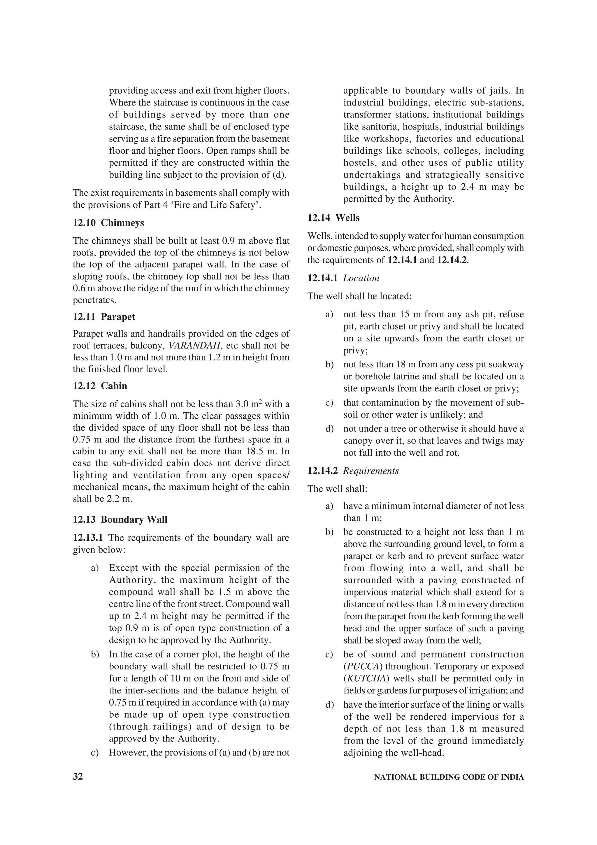 32 NATIONAL BUILDING CODE OF INDIA
providing access and exit from higher floors.
Where the staircase is continuous in the case
of buildings served by more than one
staircase, the same shall be of enclosed type
serving as a fire separation from the basement
floor and higher floors. Open ramps shall be
permitted if they are constructed within the
building line subject to the provision of (d).
The exist requirements in basements shall comply with
the provisions of Part 4 ‘Fire and Life Safety’.
12.10 Chimneys
The chimneys shall be built at least 0.9 m above flat
roofs, provided the top of the chimneys is not below
the top of the adjacent parapet wall. In the case of
sloping roofs, the chimney top shall not be less than
0.6 m above the ridge of the roof in which the chimney
penetrates.
12.11 Parapet
Parapet walls and handrails provided on the edges of
roof terraces, balcony, VARANDAH, etc shall not be
less than 1.0 m and not more than 1.2 m in height from
the finished floor level.
12.12 Cabin
The size of cabins shall not be less than 3.0 m2
with a
minimum width of 1.0 m. The clear passages within
the divided space of any floor shall not be less than
0.75 m and the distance from the farthest space in a
cabin to any exit shall not be more than 18.5 m. In
case the sub-divided cabin does not derive direct
lighting and ventilation from any open spaces/
mechanical means, the maximum height of the cabin
shall be 2.2 m.
12.13 Boundary Wall
12.13.1 The requirements of the boundary wall are
given below:
a) Except with the special permission of the
Authority, the maximum height of the
compound wall shall be 1.5 m above the
centre line of the front street. Compound wall
up to 2.4 m height may be permitted if the
top 0.9 m is of open type construction of a
design to be approved by the Authority.
b) In the case of a corner plot, the height of the
boundary wall shall be restricted to 0.75 m
for a length of 10 m on the front and side of
the inter-sections and the balance height of
0.75 m if required in accordance with (a) may
be made up of open type construction
(through railings) and of design to be
approved by the Authority.
c) However, the provisions of (a) and (b) are not
applicable to boundary walls of jails. In
industrial buildings, electric sub-stations,
transformer stations, institutional buildings
like sanitoria, hospitals, industrial buildings
like workshops, factories and educational
buildings like schools, colleges, including
hostels, and other uses of public utility
undertakings and strategically sensitive
buildings, a height up to 2.4 m may be
permitted by the Authority.
12.14 Wells
Wells, intended to supply water for human consumption
or domestic purposes, where provided, shall comply with
the requirements of 12.14.1 and 12.14.2.
12.14.1 Location
The well shall be located:
a) not less than 15 m from any ash pit, refuse
pit, earth closet or privy and shall be located
on a site upwards from the earth closet or
privy;
b) not less than 18 m from any cess pit soakway
or borehole latrine and shall be located on a
site upwards from the earth closet or privy;
c) that contamination by the movement of sub-
soil or other water is unlikely; and
d) not under a tree or otherwise it should have a
canopy over it, so that leaves and twigs may
not fall into the well and rot.
12.14.2 Requirements
The well shall:
a) have a minimum internal diameter of not less
than 1 m;
b) be constructed to a height not less than 1 m
above the surrounding ground level, to form a
parapet or kerb and to prevent surface water
from flowing into a well, and shall be
surrounded with a paving constructed of
impervious material which shall extend for a
distance of not less than 1.8 m in every direction
from the parapet from the kerb forming the well
head and the upper surface of such a paving
shall be sloped away from the well;
c) be of sound and permanent construction
(PUCCA) throughout. Temporary or exposed
(KUTCHA) wells shall be permitted only in
fields or gardens for purposes of irrigation; and
d) have the interior surface of the lining or walls
of the well be rendered impervious for a
depth of not less than 1.8 m measured
from the level of the ground immediately
adjoining the well-head.
 