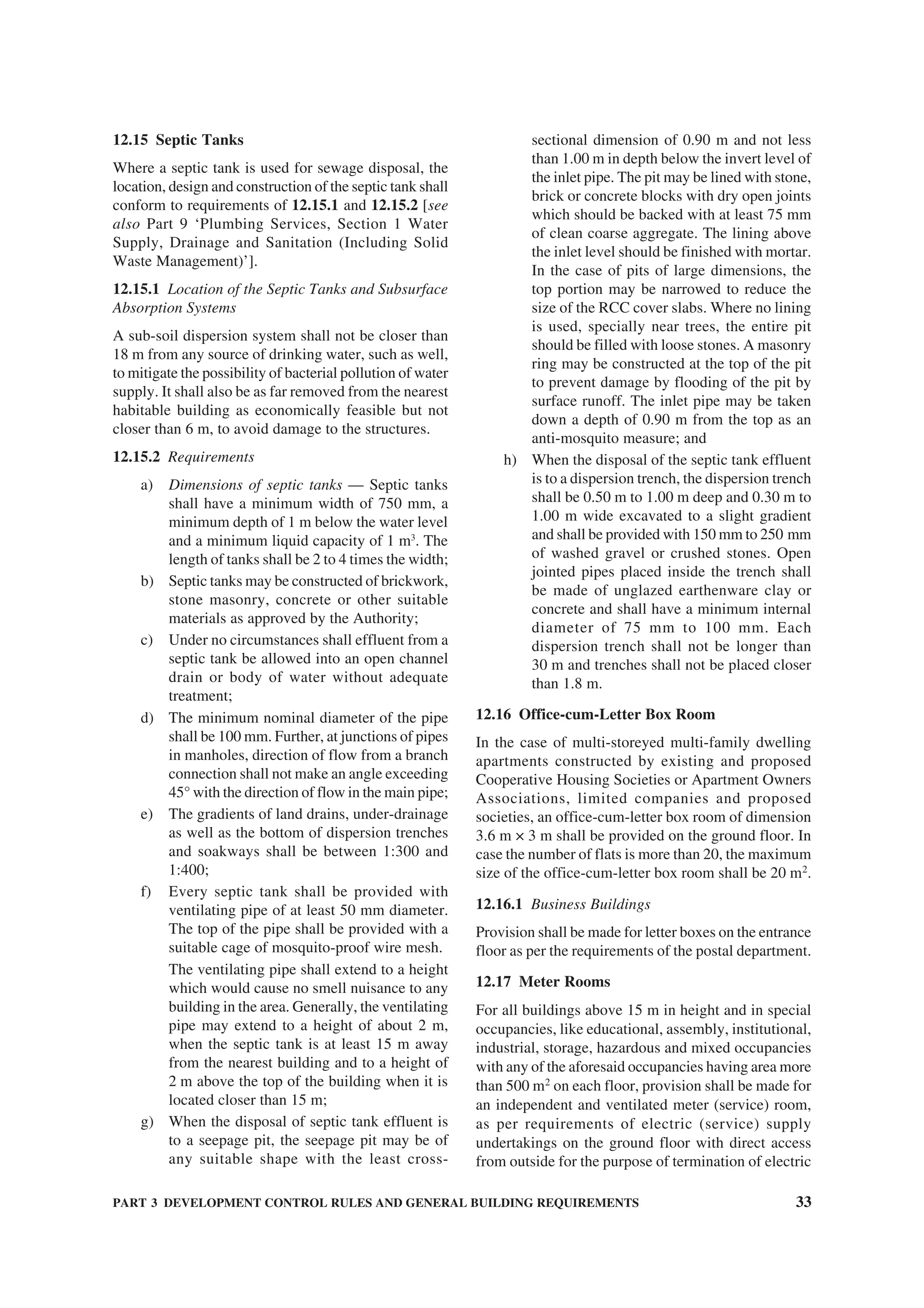 PART 3 DEVELOPMENT CONTROL RULES AND GENERAL BUILDING REQUIREMENTS 33
12.15 Septic Tanks
Where a septic tank is used for sewage disposal, the
location, design and construction of the septic tank shall
conform to requirements of 12.15.1 and 12.15.2 [see
also Part 9 ‘Plumbing Services, Section 1 Water
Supply, Drainage and Sanitation (Including Solid
Waste Management)’].
12.15.1 Location of the Septic Tanks and Subsurface
Absorption Systems
A sub-soil dispersion system shall not be closer than
18 m from any source of drinking water, such as well,
to mitigate the possibility of bacterial pollution of water
supply. It shall also be as far removed from the nearest
habitable building as economically feasible but not
closer than 6 m, to avoid damage to the structures.
12.15.2 Requirements
a) Dimensions of septic tanks — Septic tanks
shall have a minimum width of 750 mm, a
minimum depth of 1 m below the water level
and a minimum liquid capacity of 1 m3
. The
length of tanks shall be 2 to 4 times the width;
b) Septic tanks may be constructed of brickwork,
stone masonry, concrete or other suitable
materials as approved by the Authority;
c) Under no circumstances shall effluent from a
septic tank be allowed into an open channel
drain or body of water without adequate
treatment;
d) The minimum nominal diameter of the pipe
shall be 100 mm. Further, at junctions of pipes
in manholes, direction of flow from a branch
connection shall not make an angle exceeding
45° with the direction of flow in the main pipe;
e) The gradients of land drains, under-drainage
as well as the bottom of dispersion trenches
and soakways shall be between 1:300 and
1:400;
f) Every septic tank shall be provided with
ventilating pipe of at least 50 mm diameter.
The top of the pipe shall be provided with a
suitable cage of mosquito-proof wire mesh.
The ventilating pipe shall extend to a height
which would cause no smell nuisance to any
building in the area. Generally, the ventilating
pipe may extend to a height of about 2 m,
when the septic tank is at least 15 m away
from the nearest building and to a height of
2 m above the top of the building when it is
located closer than 15 m;
g) When the disposal of septic tank effluent is
to a seepage pit, the seepage pit may be of
any suitable shape with the least cross-
sectional dimension of 0.90 m and not less
than 1.00 m in depth below the invert level of
the inlet pipe. The pit may be lined with stone,
brick or concrete blocks with dry open joints
which should be backed with at least 75 mm
of clean coarse aggregate. The lining above
the inlet level should be finished with mortar.
In the case of pits of large dimensions, the
top portion may be narrowed to reduce the
size of the RCC cover slabs. Where no lining
is used, specially near trees, the entire pit
should be filled with loose stones. A masonry
ring may be constructed at the top of the pit
to prevent damage by flooding of the pit by
surface runoff. The inlet pipe may be taken
down a depth of 0.90 m from the top as an
anti-mosquito measure; and
h) When the disposal of the septic tank effluent
is to a dispersion trench, the dispersion trench
shall be 0.50 m to 1.00 m deep and 0.30 m to
1.00 m wide excavated to a slight gradient
and shall be provided with 150 mm to 250 mm
of washed gravel or crushed stones. Open
jointed pipes placed inside the trench shall
be made of unglazed earthenware clay or
concrete and shall have a minimum internal
diameter of 75 mm to 100 mm. Each
dispersion trench shall not be longer than
30 m and trenches shall not be placed closer
than 1.8 m.
12.16 Office-cum-Letter Box Room
In the case of multi-storeyed multi-family dwelling
apartments constructed by existing and proposed
Cooperative Housing Societies or Apartment Owners
Associations, limited companies and proposed
societies, an office-cum-letter box room of dimension
3.6 m × 3 m shall be provided on the ground floor. In
case the number of flats is more than 20, the maximum
size of the office-cum-letter box room shall be 20 m2
.
12.16.1 Business Buildings
Provision shall be made for letter boxes on the entrance
floor as per the requirements of the postal department.
12.17 Meter Rooms
For all buildings above 15 m in height and in special
occupancies, like educational, assembly, institutional,
industrial, storage, hazardous and mixed occupancies
with any of the aforesaid occupancies having area more
than 500 m2
on each floor, provision shall be made for
an independent and ventilated meter (service) room,
as per requirements of electric (service) supply
undertakings on the ground floor with direct access
from outside for the purpose of termination of electric
 