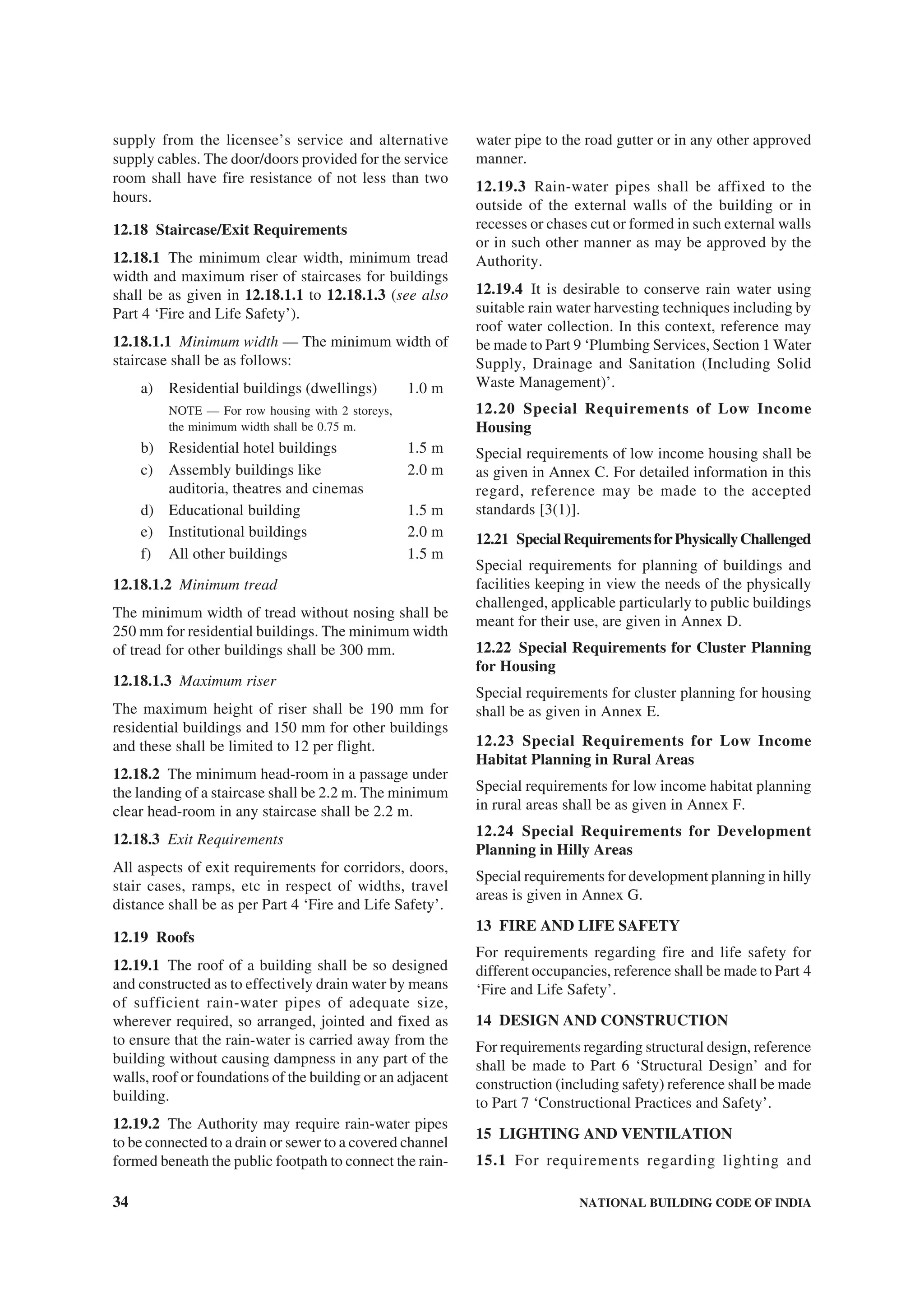 34 NATIONAL BUILDING CODE OF INDIA
supply from the licensee’s service and alternative
supply cables. The door/doors provided for the service
room shall have fire resistance of not less than two
hours.
12.18 Staircase/Exit Requirements
12.18.1 The minimum clear width, minimum tread
width and maximum riser of staircases for buildings
shall be as given in 12.18.1.1 to 12.18.1.3 (see also
Part 4 ‘Fire and Life Safety’).
12.18.1.1 Minimum width — The minimum width of
staircase shall be as follows:
a) Residential buildings (dwellings) 1.0 m
NOTE — For row housing with 2 storeys,
the minimum width shall be 0.75 m.
b) Residential hotel buildings 1.5 m
c) Assembly buildings like 2.0 m
auditoria, theatres and cinemas
d) Educational building 1.5 m
e) Institutional buildings 2.0 m
f) All other buildings 1.5 m
12.18.1.2 Minimum tread
The minimum width of tread without nosing shall be
250 mm for residential buildings. The minimum width
of tread for other buildings shall be 300 mm.
12.18.1.3 Maximum riser
The maximum height of riser shall be 190 mm for
residential buildings and 150 mm for other buildings
and these shall be limited to 12 per flight.
12.18.2 The minimum head-room in a passage under
the landing of a staircase shall be 2.2 m. The minimum
clear head-room in any staircase shall be 2.2 m.
12.18.3 Exit Requirements
All aspects of exit requirements for corridors, doors,
stair cases, ramps, etc in respect of widths, travel
distance shall be as per Part 4 ‘Fire and Life Safety’.
12.19 Roofs
12.19.1 The roof of a building shall be so designed
and constructed as to effectively drain water by means
of sufficient rain-water pipes of adequate size,
wherever required, so arranged, jointed and fixed as
to ensure that the rain-water is carried away from the
building without causing dampness in any part of the
walls, roof or foundations of the building or an adjacent
building.
12.19.2 The Authority may require rain-water pipes
to be connected to a drain or sewer to a covered channel
formed beneath the public footpath to connect the rain-
water pipe to the road gutter or in any other approved
manner.
12.19.3 Rain-water pipes shall be affixed to the
outside of the external walls of the building or in
recesses or chases cut or formed in such external walls
or in such other manner as may be approved by the
Authority.
12.19.4 It is desirable to conserve rain water using
suitable rain water harvesting techniques including by
roof water collection. In this context, reference may
be made to Part 9 ‘Plumbing Services, Section 1 Water
Supply, Drainage and Sanitation (Including Solid
Waste Management)’.
12.20 Special Requirements of Low Income
Housing
Special requirements of low income housing shall be
as given in Annex C. For detailed information in this
regard, reference may be made to the accepted
standards [3(1)].
12.21 SpecialRequirementsforPhysicallyChallenged
Special requirements for planning of buildings and
facilities keeping in view the needs of the physically
challenged, applicable particularly to public buildings
meant for their use, are given in Annex D.
12.22 Special Requirements for Cluster Planning
for Housing
Special requirements for cluster planning for housing
shall be as given in Annex E.
12.23 Special Requirements for Low Income
Habitat Planning in Rural Areas
Special requirements for low income habitat planning
in rural areas shall be as given in Annex F.
12.24 Special Requirements for Development
Planning in Hilly Areas
Special requirements for development planning in hilly
areas is given in Annex G.
13 FIRE AND LIFE SAFETY
For requirements regarding fire and life safety for
different occupancies, reference shall be made to Part 4
‘Fire and Life Safety’.
14 DESIGN AND CONSTRUCTION
For requirements regarding structural design, reference
shall be made to Part 6 ‘Structural Design’ and for
construction (including safety) reference shall be made
to Part 7 ‘Constructional Practices and Safety’.
15 LIGHTING AND VENTILATION
15.1 For requirements regarding lighting and
 