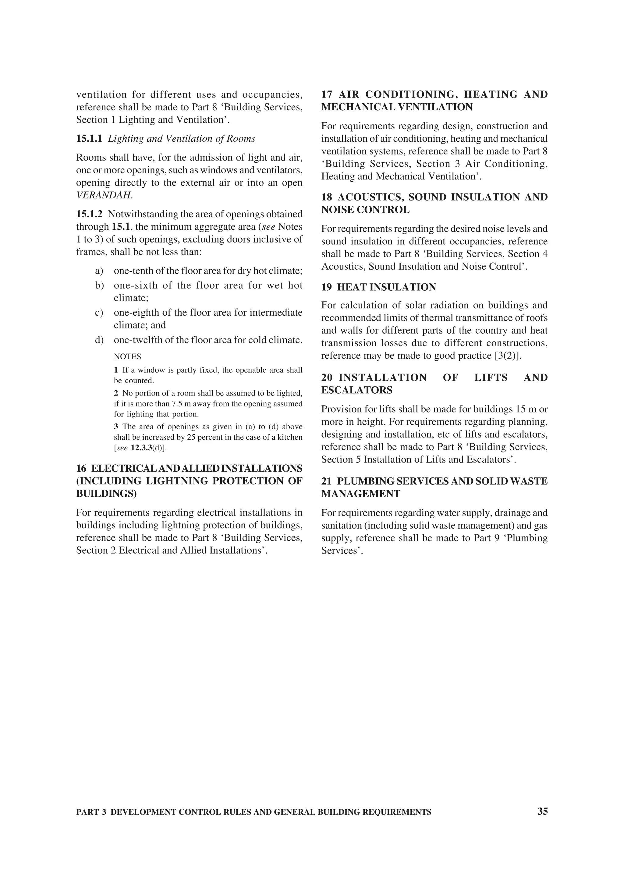 PART 3 DEVELOPMENT CONTROL RULES AND GENERAL BUILDING REQUIREMENTS 35
ventilation for different uses and occupancies,
reference shall be made to Part 8 ‘Building Services,
Section 1 Lighting and Ventilation’.
15.1.1 Lighting and Ventilation of Rooms
Rooms shall have, for the admission of light and air,
one or more openings, such as windows and ventilators,
opening directly to the external air or into an open
VERANDAH.
15.1.2 Notwithstanding the area of openings obtained
through 15.1, the minimum aggregate area (see Notes
1 to 3) of such openings, excluding doors inclusive of
frames, shall be not less than:
a) one-tenth of the floor area for dry hot climate;
b) one-sixth of the floor area for wet hot
climate;
c) one-eighth of the floor area for intermediate
climate; and
d) one-twelfth of the floor area for cold climate.
NOTES
1 If a window is partly fixed, the openable area shall
be counted.
2 No portion of a room shall be assumed to be lighted,
if it is more than 7.5 m away from the opening assumed
for lighting that portion.
3 The area of openings as given in (a) to (d) above
shall be increased by 25 percent in the case of a kitchen
[see 12.3.3(d)].
16 ELECTRICALANDALLIEDINSTALLATIONS
(INCLUDING LIGHTNING PROTECTION OF
BUILDINGS)
For requirements regarding electrical installations in
buildings including lightning protection of buildings,
reference shall be made to Part 8 ‘Building Services,
Section 2 Electrical and Allied Installations’.
17 AIR CONDITIONING, HEATING AND
MECHANICAL VENTILATION
For requirements regarding design, construction and
installation of air conditioning, heating and mechanical
ventilation systems, reference shall be made to Part 8
‘Building Services, Section 3 Air Conditioning,
Heating and Mechanical Ventilation’.
18 ACOUSTICS, SOUND INSULATION AND
NOISE CONTROL
For requirements regarding the desired noise levels and
sound insulation in different occupancies, reference
shall be made to Part 8 ‘Building Services, Section 4
Acoustics, Sound Insulation and Noise Control’.
19 HEAT INSULATION
For calculation of solar radiation on buildings and
recommended limits of thermal transmittance of roofs
and walls for different parts of the country and heat
transmission losses due to different constructions,
reference may be made to good practice [3(2)].
20 INSTALLATION OF LIFTS AND
ESCALATORS
Provision for lifts shall be made for buildings 15 m or
more in height. For requirements regarding planning,
designing and installation, etc of lifts and escalators,
reference shall be made to Part 8 ‘Building Services,
Section 5 Installation of Lifts and Escalators’.
21 PLUMBING SERVICES AND SOLID WASTE
MANAGEMENT
For requirements regarding water supply, drainage and
sanitation (including solid waste management) and gas
supply, reference shall be made to Part 9 ‘Plumbing
Services’.
 