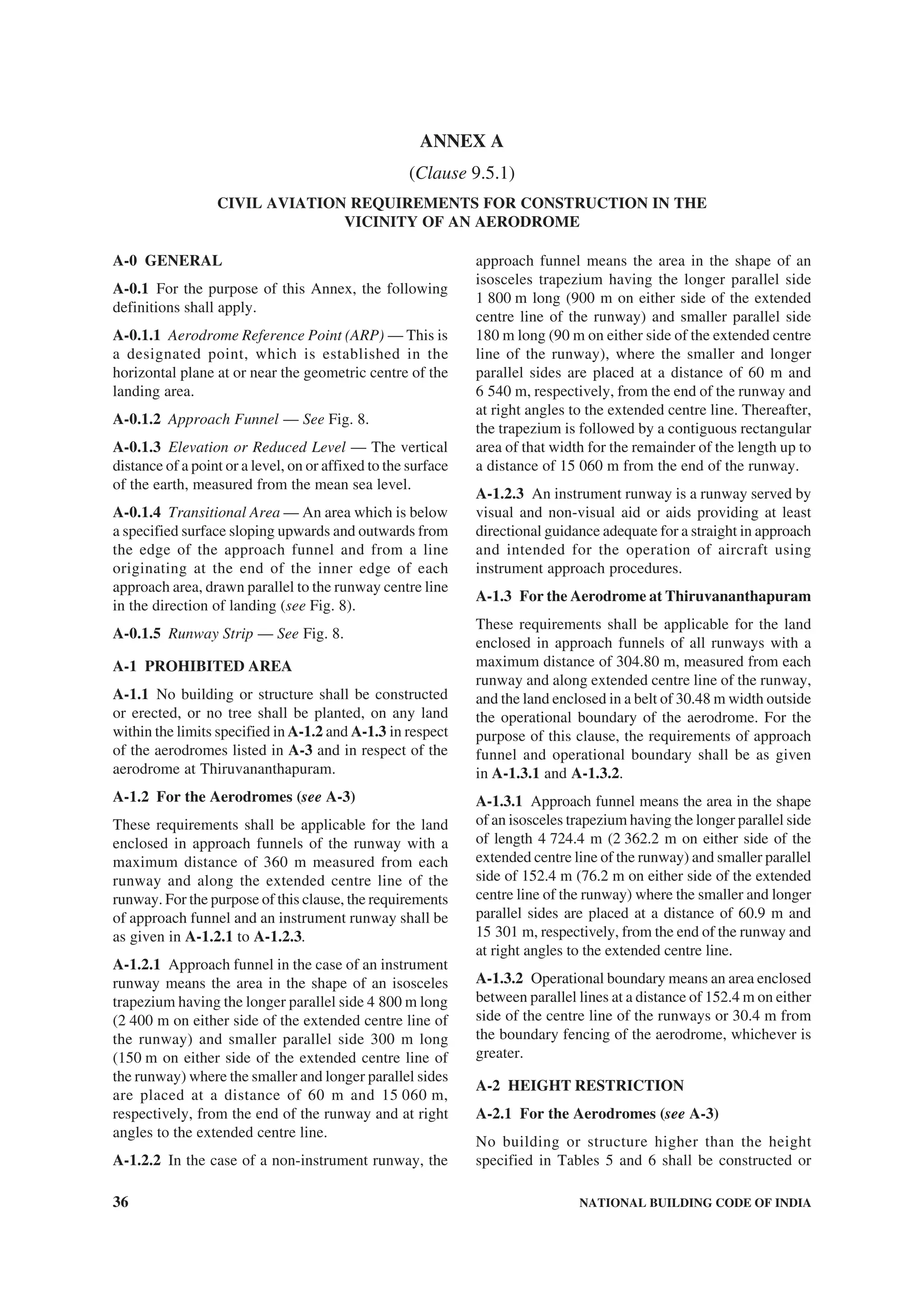 36 NATIONAL BUILDING CODE OF INDIA
ANNEX A
(Clause 9.5.1)
CIVIL AVIATION REQUIREMENTS FOR CONSTRUCTION IN THE
VICINITY OF AN AERODROME
A-0 GENERAL
A-0.1 For the purpose of this Annex, the following
definitions shall apply.
A-0.1.1 Aerodrome Reference Point (ARP) — This is
a designated point, which is established in the
horizontal plane at or near the geometric centre of the
landing area.
A-0.1.2 Approach Funnel — See Fig. 8.
A-0.1.3 Elevation or Reduced Level — The vertical
distance of a point or a level, on or affixed to the surface
of the earth, measured from the mean sea level.
A-0.1.4 Transitional Area — An area which is below
a specified surface sloping upwards and outwards from
the edge of the approach funnel and from a line
originating at the end of the inner edge of each
approach area, drawn parallel to the runway centre line
in the direction of landing (see Fig. 8).
A-0.1.5 Runway Strip — See Fig. 8.
A-1 PROHIBITED AREA
A-1.1 No building or structure shall be constructed
or erected, or no tree shall be planted, on any land
within the limits specified in A-1.2 and A-1.3 in respect
of the aerodromes listed in A-3 and in respect of the
aerodrome at Thiruvananthapuram.
A-1.2 For the Aerodromes (see A-3)
These requirements shall be applicable for the land
enclosed in approach funnels of the runway with a
maximum distance of 360 m measured from each
runway and along the extended centre line of the
runway. For the purpose of this clause, the requirements
of approach funnel and an instrument runway shall be
as given in A-1.2.1 to A-1.2.3.
A-1.2.1 Approach funnel in the case of an instrument
runway means the area in the shape of an isosceles
trapezium having the longer parallel side 4 800 m long
(2 400 m on either side of the extended centre line of
the runway) and smaller parallel side 300 m long
(150 m on either side of the extended centre line of
the runway) where the smaller and longer parallel sides
are placed at a distance of 60 m and 15 060 m,
respectively, from the end of the runway and at right
angles to the extended centre line.
A-1.2.2 In the case of a non-instrument runway, the
approach funnel means the area in the shape of an
isosceles trapezium having the longer parallel side
1 800 m long (900 m on either side of the extended
centre line of the runway) and smaller parallel side
180 m long (90 m on either side of the extended centre
line of the runway), where the smaller and longer
parallel sides are placed at a distance of 60 m and
6 540 m, respectively, from the end of the runway and
at right angles to the extended centre line. Thereafter,
the trapezium is followed by a contiguous rectangular
area of that width for the remainder of the length up to
a distance of 15 060 m from the end of the runway.
A-1.2.3 An instrument runway is a runway served by
visual and non-visual aid or aids providing at least
directional guidance adequate for a straight in approach
and intended for the operation of aircraft using
instrument approach procedures.
A-1.3 For the Aerodrome at Thiruvananthapuram
These requirements shall be applicable for the land
enclosed in approach funnels of all runways with a
maximum distance of 304.80 m, measured from each
runway and along extended centre line of the runway,
and the land enclosed in a belt of 30.48 m width outside
the operational boundary of the aerodrome. For the
purpose of this clause, the requirements of approach
funnel and operational boundary shall be as given
in A-1.3.1 and A-1.3.2.
A-1.3.1 Approach funnel means the area in the shape
of an isosceles trapezium having the longer parallel side
of length 4 724.4 m (2 362.2 m on either side of the
extended centre line of the runway) and smaller parallel
side of 152.4 m (76.2 m on either side of the extended
centre line of the runway) where the smaller and longer
parallel sides are placed at a distance of 60.9 m and
15 301 m, respectively, from the end of the runway and
at right angles to the extended centre line.
A-1.3.2 Operational boundary means an area enclosed
between parallel lines at a distance of 152.4 m on either
side of the centre line of the runways or 30.4 m from
the boundary fencing of the aerodrome, whichever is
greater.
A-2 HEIGHT RESTRICTION
A-2.1 For the Aerodromes (see A-3)
No building or structure higher than the height
specified in Tables 5 and 6 shall be constructed or
 