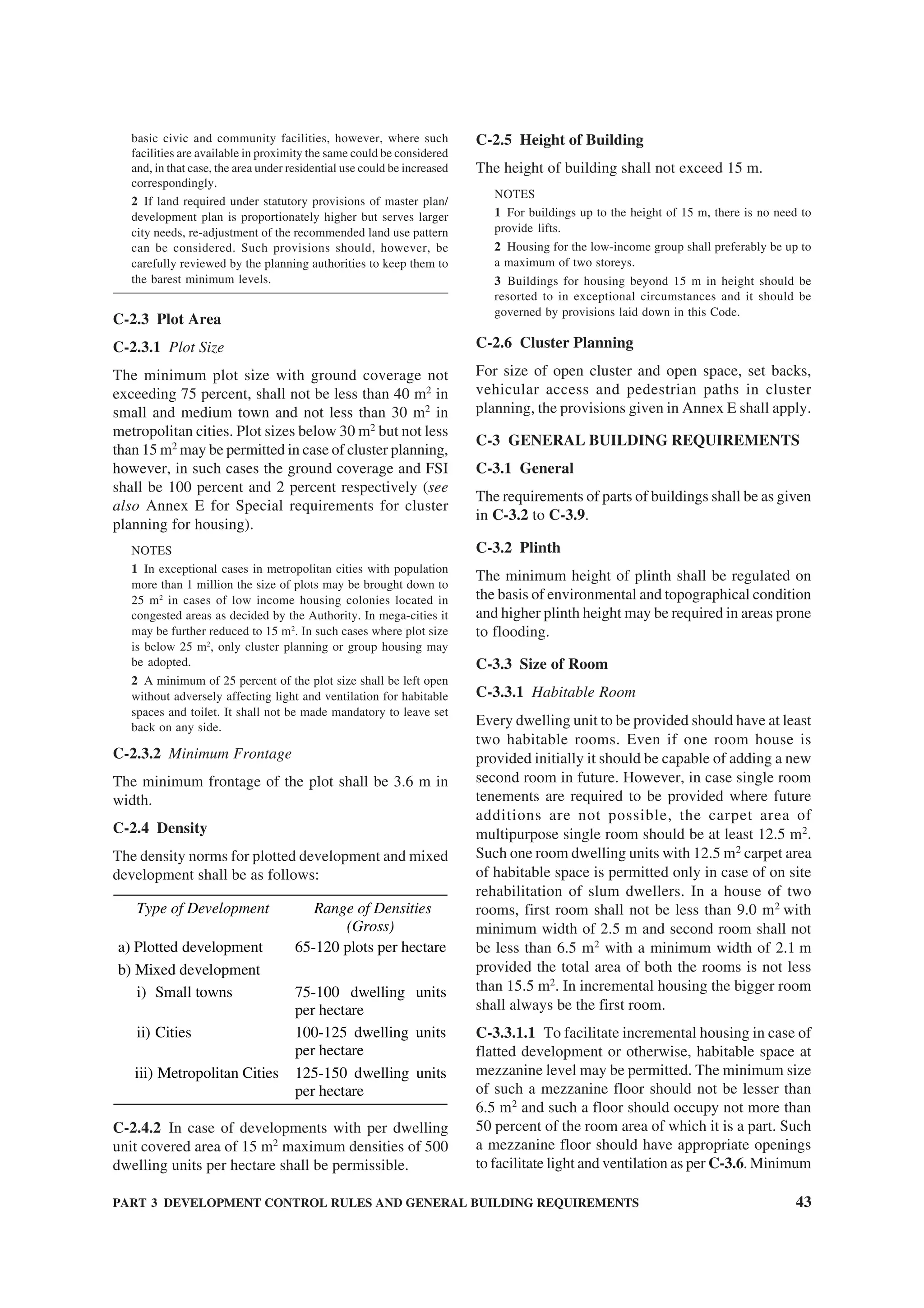 PART 3 DEVELOPMENT CONTROL RULES AND GENERAL BUILDING REQUIREMENTS 43
basic civic and community facilities, however, where such
facilities are available in proximity the same could be considered
and, in that case, the area under residential use could be increased
correspondingly.
2 If land required under statutory provisions of master plan/
development plan is proportionately higher but serves larger
city needs, re-adjustment of the recommended land use pattern
can be considered. Such provisions should, however, be
carefully reviewed by the planning authorities to keep them to
the barest minimum levels.
C-2.3 Plot Area
C-2.3.1 Plot Size
The minimum plot size with ground coverage not
exceeding 75 percent, shall not be less than 40 m2
in
small and medium town and not less than 30 m2
in
metropolitan cities. Plot sizes below 30 m2
but not less
than 15 m2
may be permitted in case of cluster planning,
however, in such cases the ground coverage and FSI
shall be 100 percent and 2 percent respectively (see
also Annex E for Special requirements for cluster
planning for housing).
NOTES
1 In exceptional cases in metropolitan cities with population
more than 1 million the size of plots may be brought down to
25 m2
in cases of low income housing colonies located in
congested areas as decided by the Authority. In mega-cities it
may be further reduced to 15 m2
. In such cases where plot size
is below 25 m2
, only cluster planning or group housing may
be adopted.
2 A minimum of 25 percent of the plot size shall be left open
without adversely affecting light and ventilation for habitable
spaces and toilet. It shall not be made mandatory to leave set
back on any side.
C-2.3.2 Minimum Frontage
The minimum frontage of the plot shall be 3.6 m in
width.
C-2.4 Density
The density norms for plotted development and mixed
development shall be as follows:
Type of Development Range of Densities
(Gross)
a) Plotted development 65-120 plots per hectare
b) Mixed development
i) Small towns 75-100 dwelling units
per hectare
ii) Cities 100-125 dwelling units
per hectare
iii) Metropolitan Cities 125-150 dwelling units
per hectare
C-2.4.2 In case of developments with per dwelling
unit covered area of 15 m2
maximum densities of 500
dwelling units per hectare shall be permissible.
C-2.5 Height of Building
The height of building shall not exceed 15 m.
NOTES
1 For buildings up to the height of 15 m, there is no need to
provide lifts.
2 Housing for the low-income group shall preferably be up to
a maximum of two storeys.
3 Buildings for housing beyond 15 m in height should be
resorted to in exceptional circumstances and it should be
governed by provisions laid down in this Code.
C-2.6 Cluster Planning
For size of open cluster and open space, set backs,
vehicular access and pedestrian paths in cluster
planning, the provisions given in Annex E shall apply.
C-3 GENERAL BUILDING REQUIREMENTS
C-3.1 General
The requirements of parts of buildings shall be as given
in C-3.2 to C-3.9.
C-3.2 Plinth
The minimum height of plinth shall be regulated on
the basis of environmental and topographical condition
and higher plinth height may be required in areas prone
to flooding.
C-3.3 Size of Room
C-3.3.1 Habitable Room
Every dwelling unit to be provided should have at least
two habitable rooms. Even if one room house is
provided initially it should be capable of adding a new
second room in future. However, in case single room
tenements are required to be provided where future
additions are not possible, the carpet area of
multipurpose single room should be at least 12.5 m2
.
Such one room dwelling units with 12.5 m2
carpet area
of habitable space is permitted only in case of on site
rehabilitation of slum dwellers. In a house of two
rooms, first room shall not be less than 9.0 m2
with
minimum width of 2.5 m and second room shall not
be less than 6.5 m2
with a minimum width of 2.1 m
provided the total area of both the rooms is not less
than 15.5 m2
. In incremental housing the bigger room
shall always be the first room.
C-3.3.1.1 To facilitate incremental housing in case of
flatted development or otherwise, habitable space at
mezzanine level may be permitted. The minimum size
of such a mezzanine floor should not be lesser than
6.5 m2
and such a floor should occupy not more than
50 percent of the room area of which it is a part. Such
a mezzanine floor should have appropriate openings
to facilitate light and ventilation as per C-3.6. Minimum
 