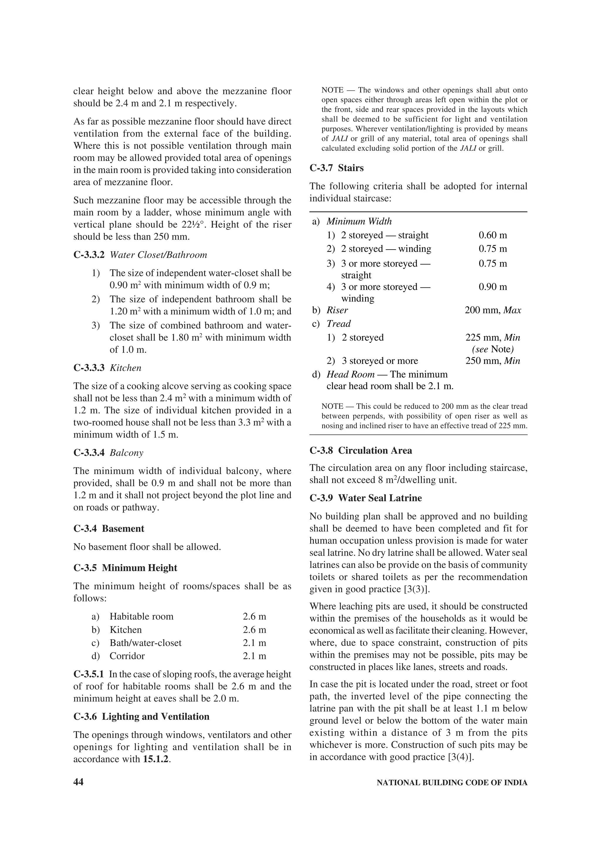 44 NATIONAL BUILDING CODE OF INDIA
clear height below and above the mezzanine floor
should be 2.4 m and 2.1 m respectively.
As far as possible mezzanine floor should have direct
ventilation from the external face of the building.
Where this is not possible ventilation through main
room may be allowed provided total area of openings
in the main room is provided taking into consideration
area of mezzanine floor.
Such mezzanine floor may be accessible through the
main room by a ladder, whose minimum angle with
vertical plane should be 22½°. Height of the riser
should be less than 250 mm.
C-3.3.2 Water Closet/Bathroom
1) The size of independent water-closet shall be
0.90 m2
with minimum width of 0.9 m;
2) The size of independent bathroom shall be
1.20 m2
with a minimum width of 1.0 m; and
3) The size of combined bathroom and water-
closet shall be 1.80 m2
with minimum width
of 1.0 m.
C-3.3.3 Kitchen
The size of a cooking alcove serving as cooking space
shall not be less than 2.4 m2
with a minimum width of
1.2 m. The size of individual kitchen provided in a
two-roomed house shall not be less than 3.3 m2
with a
minimum width of 1.5 m.
C-3.3.4 Balcony
The minimum width of individual balcony, where
provided, shall be 0.9 m and shall not be more than
1.2 m and it shall not project beyond the plot line and
on roads or pathway.
C-3.4 Basement
No basement floor shall be allowed.
C-3.5 Minimum Height
The minimum height of rooms/spaces shall be as
follows:
a) Habitable room 2.6 m
b) Kitchen 2.6 m
c) Bath/water-closet 2.1 m
d) Corridor 2.1 m
C-3.5.1 In the case of sloping roofs, the average height
of roof for habitable rooms shall be 2.6 m and the
minimum height at eaves shall be 2.0 m.
C-3.6 Lighting and Ventilation
The openings through windows, ventilators and other
openings for lighting and ventilation shall be in
accordance with 15.1.2.
NOTE — The windows and other openings shall abut onto
open spaces either through areas left open within the plot or
the front, side and rear spaces provided in the layouts which
shall be deemed to be sufficient for light and ventilation
purposes. Wherever ventilation/lighting is provided by means
of JALI or grill of any material, total area of openings shall
calculated excluding solid portion of the JALI or grill.
C-3.7 Stairs
The following criteria shall be adopted for internal
individual staircase:
a) Minimum Width
1) 2 storeyed — straight 0.60 m
2) 2 storeyed — winding 0.75 m
3) 3 or more storeyed —
straight
0.75 m
4) 3 or more storeyed —
winding
0.90 m
b) Riser 200 mm, Max
c) Tread
1) 2 storeyed 225 mm, Min
(see Note)
2) 3 storeyed or more 250 mm, Min
d) Head Room — The minimum
clear head room shall be 2.1 m.
NOTE — This could be reduced to 200 mm as the clear tread
between perpends, with possibility of open riser as well as
nosing and inclined riser to have an effective tread of 225 mm.
C-3.8 Circulation Area
The circulation area on any floor including staircase,
shall not exceed 8 m2
/dwelling unit.
C-3.9 Water Seal Latrine
No building plan shall be approved and no building
shall be deemed to have been completed and fit for
human occupation unless provision is made for water
seal latrine. No dry latrine shall be allowed. Water seal
latrines can also be provide on the basis of community
toilets or shared toilets as per the recommendation
given in good practice [3(3)].
Where leaching pits are used, it should be constructed
within the premises of the households as it would be
economical as well as facilitate their cleaning. However,
where, due to space constraint, construction of pits
within the premises may not be possible, pits may be
constructed in places like lanes, streets and roads.
In case the pit is located under the road, street or foot
path, the inverted level of the pipe connecting the
latrine pan with the pit shall be at least 1.1 m below
ground level or below the bottom of the water main
existing within a distance of 3 m from the pits
whichever is more. Construction of such pits may be
in accordance with good practice [3(4)].
 