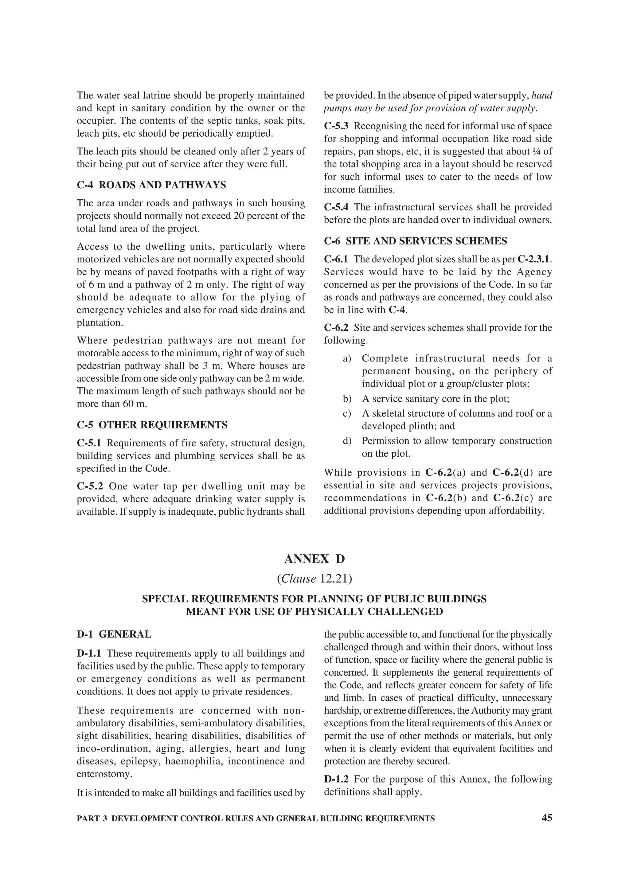 PART 3 DEVELOPMENT CONTROL RULES AND GENERAL BUILDING REQUIREMENTS 45
The water seal latrine should be properly maintained
and kept in sanitary condition by the owner or the
occupier. The contents of the septic tanks, soak pits,
leach pits, etc should be periodically emptied.
The leach pits should be cleaned only after 2 years of
their being put out of service after they were full.
C-4 ROADS AND PATHWAYS
The area under roads and pathways in such housing
projects should normally not exceed 20 percent of the
total land area of the project.
Access to the dwelling units, particularly where
motorized vehicles are not normally expected should
be by means of paved footpaths with a right of way
of 6 m and a pathway of 2 m only. The right of way
should be adequate to allow for the plying of
emergency vehicles and also for road side drains and
plantation.
Where pedestrian pathways are not meant for
motorable access to the minimum, right of way of such
pedestrian pathway shall be 3 m. Where houses are
accessible from one side only pathway can be 2 m wide.
The maximum length of such pathways should not be
more than 60 m.
C-5 OTHER REQUIREMENTS
C-5.1 Requirements of fire safety, structural design,
building services and plumbing services shall be as
specified in the Code.
C-5.2 One water tap per dwelling unit may be
provided, where adequate drinking water supply is
available. If supply is inadequate, public hydrants shall
be provided. In the absence of piped water supply, hand
pumps may be used for provision of water supply.
C-5.3 Recognising the need for informal use of space
for shopping and informal occupation like road side
repairs, pan shops, etc, it is suggested that about ¼ of
the total shopping area in a layout should be reserved
for such informal uses to cater to the needs of low
income families.
C-5.4 The infrastructural services shall be provided
before the plots are handed over to individual owners.
C-6 SITE AND SERVICES SCHEMES
C-6.1 The developed plot sizes shall be as per C-2.3.1.
Services would have to be laid by the Agency
concerned as per the provisions of the Code. In so far
as roads and pathways are concerned, they could also
be in line with C-4.
C-6.2 Site and services schemes shall provide for the
following.
a) Complete infrastructural needs for a
permanent housing, on the periphery of
individual plot or a group/cluster plots;
b) A service sanitary core in the plot;
c) A skeletal structure of columns and roof or a
developed plinth; and
d) Permission to allow temporary construction
on the plot.
While provisions in C-6.2(a) and C-6.2(d) are
essential in site and services projects provisions,
recommendations in C-6.2(b) and C-6.2(c) are
additional provisions depending upon affordability.
ANNEX D
(Clause 12.21)
SPECIAL REQUIREMENTS FOR PLANNING OF PUBLIC BUILDINGS
MEANT FOR USE OF PHYSICALLY CHALLENGED
D-1 GENERAL
D-1.1 These requirements apply to all buildings and
facilities used by the public. These apply to temporary
or emergency conditions as well as permanent
conditions. It does not apply to private residences.
These requirements are concerned with non-
ambulatory disabilities, semi-ambulatory disabilities,
sight disabilities, hearing disabilities, disabilities of
inco-ordination, aging, allergies, heart and lung
diseases, epilepsy, haemophilia, incontinence and
enterostomy.
It is intended to make all buildings and facilities used by
the public accessible to, and functional for the physically
challenged through and within their doors, without loss
of function, space or facility where the general public is
concerned. It supplements the general requirements of
the Code, and reflects greater concern for safety of life
and limb. In cases of practical difficulty, unnecessary
hardship, or extreme differences, the Authority may grant
exceptions from the literal requirements of this Annex or
permit the use of other methods or materials, but only
when it is clearly evident that equivalent facilities and
protection are thereby secured.
D-1.2 For the purpose of this Annex, the following
definitions shall apply.
 