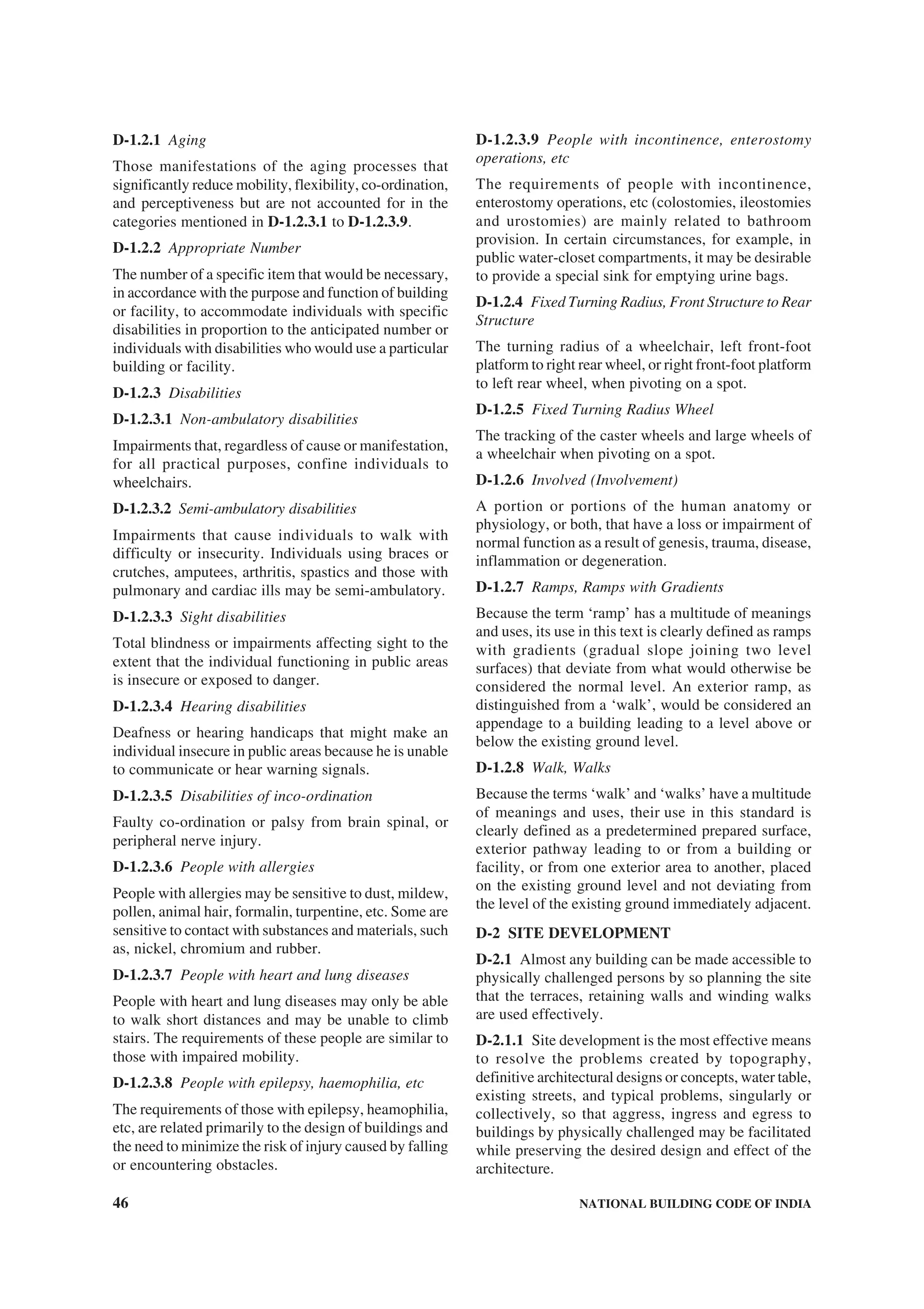 46 NATIONAL BUILDING CODE OF INDIA
D-1.2.1 Aging
Those manifestations of the aging processes that
significantly reduce mobility, flexibility, co-ordination,
and perceptiveness but are not accounted for in the
categories mentioned in D-1.2.3.1 to D-1.2.3.9.
D-1.2.2 Appropriate Number
The number of a specific item that would be necessary,
in accordance with the purpose and function of building
or facility, to accommodate individuals with specific
disabilities in proportion to the anticipated number or
individuals with disabilities who would use a particular
building or facility.
D-1.2.3 Disabilities
D-1.2.3.1 Non-ambulatory disabilities
Impairments that, regardless of cause or manifestation,
for all practical purposes, confine individuals to
wheelchairs.
D-1.2.3.2 Semi-ambulatory disabilities
Impairments that cause individuals to walk with
difficulty or insecurity. Individuals using braces or
crutches, amputees, arthritis, spastics and those with
pulmonary and cardiac ills may be semi-ambulatory.
D-1.2.3.3 Sight disabilities
Total blindness or impairments affecting sight to the
extent that the individual functioning in public areas
is insecure or exposed to danger.
D-1.2.3.4 Hearing disabilities
Deafness or hearing handicaps that might make an
individual insecure in public areas because he is unable
to communicate or hear warning signals.
D-1.2.3.5 Disabilities of inco-ordination
Faulty co-ordination or palsy from brain spinal, or
peripheral nerve injury.
D-1.2.3.6 People with allergies
People with allergies may be sensitive to dust, mildew,
pollen, animal hair, formalin, turpentine, etc. Some are
sensitive to contact with substances and materials, such
as, nickel, chromium and rubber.
D-1.2.3.7 People with heart and lung diseases
People with heart and lung diseases may only be able
to walk short distances and may be unable to climb
stairs. The requirements of these people are similar to
those with impaired mobility.
D-1.2.3.8 People with epilepsy, haemophilia, etc
The requirements of those with epilepsy, heamophilia,
etc, are related primarily to the design of buildings and
the need to minimize the risk of injury caused by falling
or encountering obstacles.
D-1.2.3.9 People with incontinence, enterostomy
operations, etc
The requirements of people with incontinence,
enterostomy operations, etc (colostomies, ileostomies
and urostomies) are mainly related to bathroom
provision. In certain circumstances, for example, in
public water-closet compartments, it may be desirable
to provide a special sink for emptying urine bags.
D-1.2.4 Fixed Turning Radius, Front Structure to Rear
Structure
The turning radius of a wheelchair, left front-foot
platform to right rear wheel, or right front-foot platform
to left rear wheel, when pivoting on a spot.
D-1.2.5 Fixed Turning Radius Wheel
The tracking of the caster wheels and large wheels of
a wheelchair when pivoting on a spot.
D-1.2.6 Involved (Involvement)
A portion or portions of the human anatomy or
physiology, or both, that have a loss or impairment of
normal function as a result of genesis, trauma, disease,
inflammation or degeneration.
D-1.2.7 Ramps, Ramps with Gradients
Because the term ‘ramp’ has a multitude of meanings
and uses, its use in this text is clearly defined as ramps
with gradients (gradual slope joining two level
surfaces) that deviate from what would otherwise be
considered the normal level. An exterior ramp, as
distinguished from a ‘walk’, would be considered an
appendage to a building leading to a level above or
below the existing ground level.
D-1.2.8 Walk, Walks
Because the terms ‘walk’ and ‘walks’ have a multitude
of meanings and uses, their use in this standard is
clearly defined as a predetermined prepared surface,
exterior pathway leading to or from a building or
facility, or from one exterior area to another, placed
on the existing ground level and not deviating from
the level of the existing ground immediately adjacent.
D-2 SITE DEVELOPMENT
D-2.1 Almost any building can be made accessible to
physically challenged persons by so planning the site
that the terraces, retaining walls and winding walks
are used effectively.
D-2.1.1 Site development is the most effective means
to resolve the problems created by topography,
definitive architectural designs or concepts, water table,
existing streets, and typical problems, singularly or
collectively, so that aggress, ingress and egress to
buildings by physically challenged may be facilitated
while preserving the desired design and effect of the
architecture.
 
