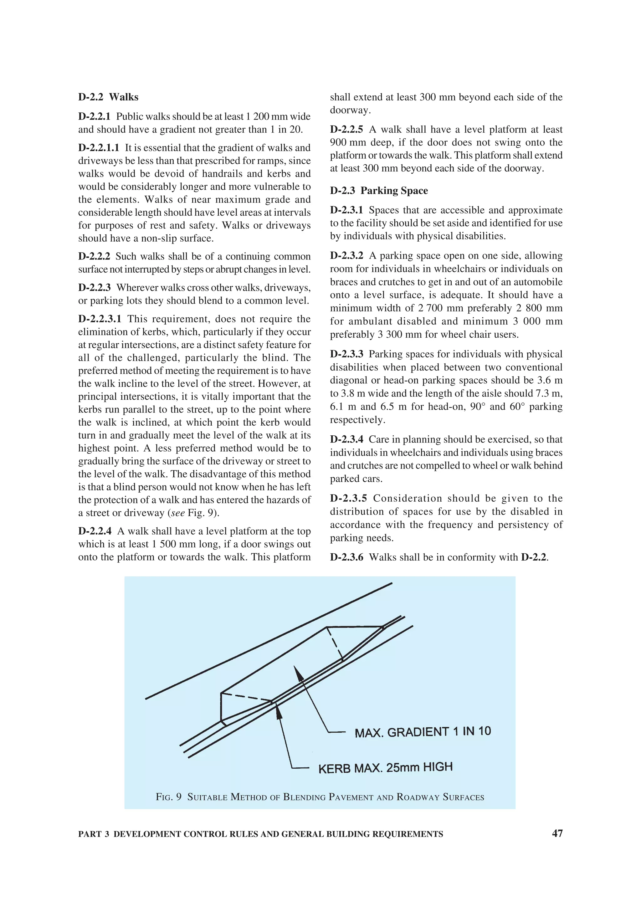 PART 3 DEVELOPMENT CONTROL RULES AND GENERAL BUILDING REQUIREMENTS 47
D-2.2 Walks
D-2.2.1 Public walks should be at least 1 200 mm wide
and should have a gradient not greater than 1 in 20.
D-2.2.1.1 It is essential that the gradient of walks and
driveways be less than that prescribed for ramps, since
walks would be devoid of handrails and kerbs and
would be considerably longer and more vulnerable to
the elements. Walks of near maximum grade and
considerable length should have level areas at intervals
for purposes of rest and safety. Walks or driveways
should have a non-slip surface.
D-2.2.2 Such walks shall be of a continuing common
surfacenotinterruptedbystepsorabruptchangesinlevel.
D-2.2.3 Wherever walks cross other walks, driveways,
or parking lots they should blend to a common level.
D-2.2.3.1 This requirement, does not require the
elimination of kerbs, which, particularly if they occur
at regular intersections, are a distinct safety feature for
all of the challenged, particularly the blind. The
preferred method of meeting the requirement is to have
the walk incline to the level of the street. However, at
principal intersections, it is vitally important that the
kerbs run parallel to the street, up to the point where
the walk is inclined, at which point the kerb would
turn in and gradually meet the level of the walk at its
highest point. A less preferred method would be to
gradually bring the surface of the driveway or street to
the level of the walk. The disadvantage of this method
is that a blind person would not know when he has left
the protection of a walk and has entered the hazards of
a street or driveway (see Fig. 9).
D-2.2.4 A walk shall have a level platform at the top
which is at least 1 500 mm long, if a door swings out
onto the platform or towards the walk. This platform
shall extend at least 300 mm beyond each side of the
doorway.
D-2.2.5 A walk shall have a level platform at least
900 mm deep, if the door does not swing onto the
platform or towards the walk. This platform shall extend
at least 300 mm beyond each side of the doorway.
D-2.3 Parking Space
D-2.3.1 Spaces that are accessible and approximate
to the facility should be set aside and identified for use
by individuals with physical disabilities.
D-2.3.2 A parking space open on one side, allowing
room for individuals in wheelchairs or individuals on
braces and crutches to get in and out of an automobile
onto a level surface, is adequate. It should have a
minimum width of 2 700 mm preferably 2 800 mm
for ambulant disabled and minimum 3 000 mm
preferably 3 300 mm for wheel chair users.
D-2.3.3 Parking spaces for individuals with physical
disabilities when placed between two conventional
diagonal or head-on parking spaces should be 3.6 m
to 3.8 m wide and the length of the aisle should 7.3 m,
6.1 m and 6.5 m for head-on, 90° and 60° parking
respectively.
D-2.3.4 Care in planning should be exercised, so that
individuals in wheelchairs and individuals using braces
and crutches are not compelled to wheel or walk behind
parked cars.
D-2.3.5 Consideration should be given to the
distribution of spaces for use by the disabled in
accordance with the frequency and persistency of
parking needs.
D-2.3.6 Walks shall be in conformity with D-2.2.
FIG. 9 SUITABLE METHOD OF BLENDING PAVEMENT AND ROADWAY SURFACES
 