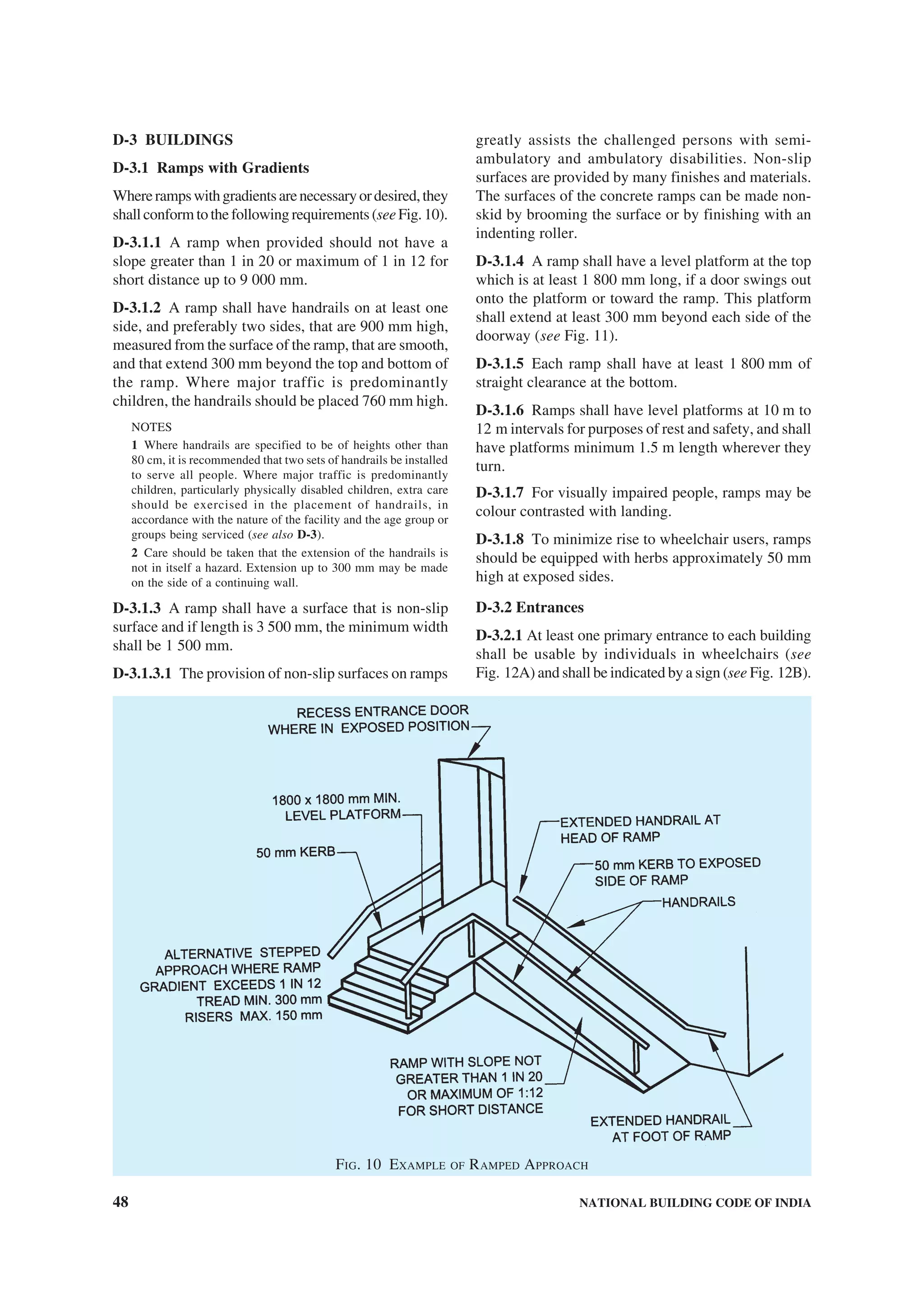 48 NATIONAL BUILDING CODE OF INDIA
D-3 BUILDINGS
D-3.1 Ramps with Gradients
Whererampswithgradientsarenecessaryordesired,they
shallconformtothefollowingrequirements(seeFig.10).
D-3.1.1 A ramp when provided should not have a
slope greater than 1 in 20 or maximum of 1 in 12 for
short distance up to 9 000 mm.
D-3.1.2 A ramp shall have handrails on at least one
side, and preferably two sides, that are 900 mm high,
measured from the surface of the ramp, that are smooth,
and that extend 300 mm beyond the top and bottom of
the ramp. Where major traffic is predominantly
children, the handrails should be placed 760 mm high.
NOTES
1 Where handrails are specified to be of heights other than
80 cm, it is recommended that two sets of handrails be installed
to serve all people. Where major traffic is predominantly
children, particularly physically disabled children, extra care
should be exercised in the placement of handrails, in
accordance with the nature of the facility and the age group or
groups being serviced (see also D-3).
2 Care should be taken that the extension of the handrails is
not in itself a hazard. Extension up to 300 mm may be made
on the side of a continuing wall.
D-3.1.3 A ramp shall have a surface that is non-slip
surface and if length is 3 500 mm, the minimum width
shall be 1 500 mm.
D-3.1.3.1 The provision of non-slip surfaces on ramps
greatly assists the challenged persons with semi-
ambulatory and ambulatory disabilities. Non-slip
surfaces are provided by many finishes and materials.
The surfaces of the concrete ramps can be made non-
skid by brooming the surface or by finishing with an
indenting roller.
D-3.1.4 A ramp shall have a level platform at the top
which is at least 1 800 mm long, if a door swings out
onto the platform or toward the ramp. This platform
shall extend at least 300 mm beyond each side of the
doorway (see Fig. 11).
D-3.1.5 Each ramp shall have at least 1 800 mm of
straight clearance at the bottom.
D-3.1.6 Ramps shall have level platforms at 10 m to
12 m intervals for purposes of rest and safety, and shall
have platforms minimum 1.5 m length wherever they
turn.
D-3.1.7 For visually impaired people, ramps may be
colour contrasted with landing.
D-3.1.8 To minimize rise to wheelchair users, ramps
should be equipped with herbs approximately 50 mm
high at exposed sides.
D-3.2 Entrances
D-3.2.1 At least one primary entrance to each building
shall be usable by individuals in wheelchairs (see
Fig. 12A) and shall be indicated by a sign (see Fig. 12B).
FIG. 10 EXAMPLE OF RAMPED APPROACH
 