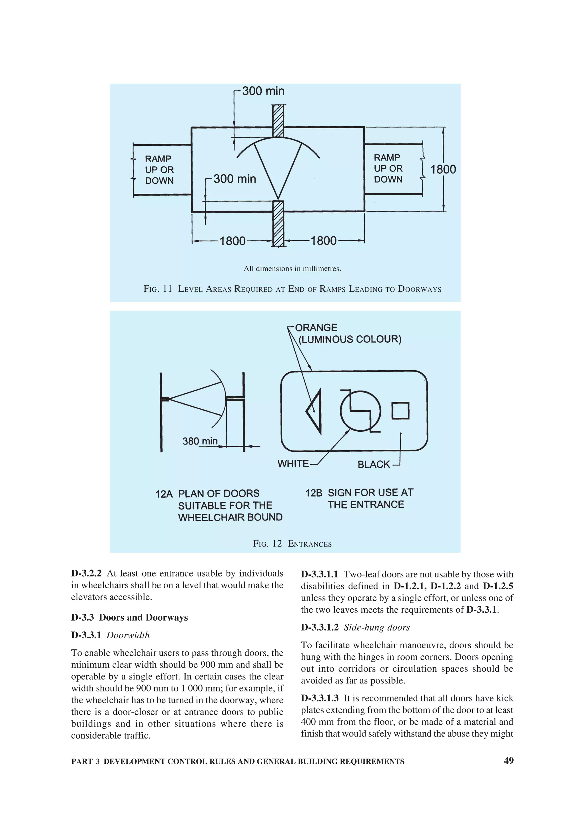 PART 3 DEVELOPMENT CONTROL RULES AND GENERAL BUILDING REQUIREMENTS 49
D-3.2.2 At least one entrance usable by individuals
in wheelchairs shall be on a level that would make the
elevators accessible.
D-3.3 Doors and Doorways
D-3.3.1 Doorwidth
To enable wheelchair users to pass through doors, the
minimum clear width should be 900 mm and shall be
operable by a single effort. In certain cases the clear
width should be 900 mm to 1 000 mm; for example, if
the wheelchair has to be turned in the doorway, where
there is a door-closer or at entrance doors to public
buildings and in other situations where there is
considerable traffic.
D-3.3.1.1 Two-leaf doors are not usable by those with
disabilities defined in D-1.2.1, D-1.2.2 and D-1.2.5
unless they operate by a single effort, or unless one of
the two leaves meets the requirements of D-3.3.1.
D-3.3.1.2 Side-hung doors
To facilitate wheelchair manoeuvre, doors should be
hung with the hinges in room corners. Doors opening
out into corridors or circulation spaces should be
avoided as far as possible.
D-3.3.1.3 It is recommended that all doors have kick
plates extending from the bottom of the door to at least
400 mm from the floor, or be made of a material and
finish that would safely withstand the abuse they might
All dimensions in millimetres.
FIG. 11 LEVEL AREAS REQUIRED AT END OF RAMPS LEADING TO DOORWAYS
FIG. 12 ENTRANCES
 